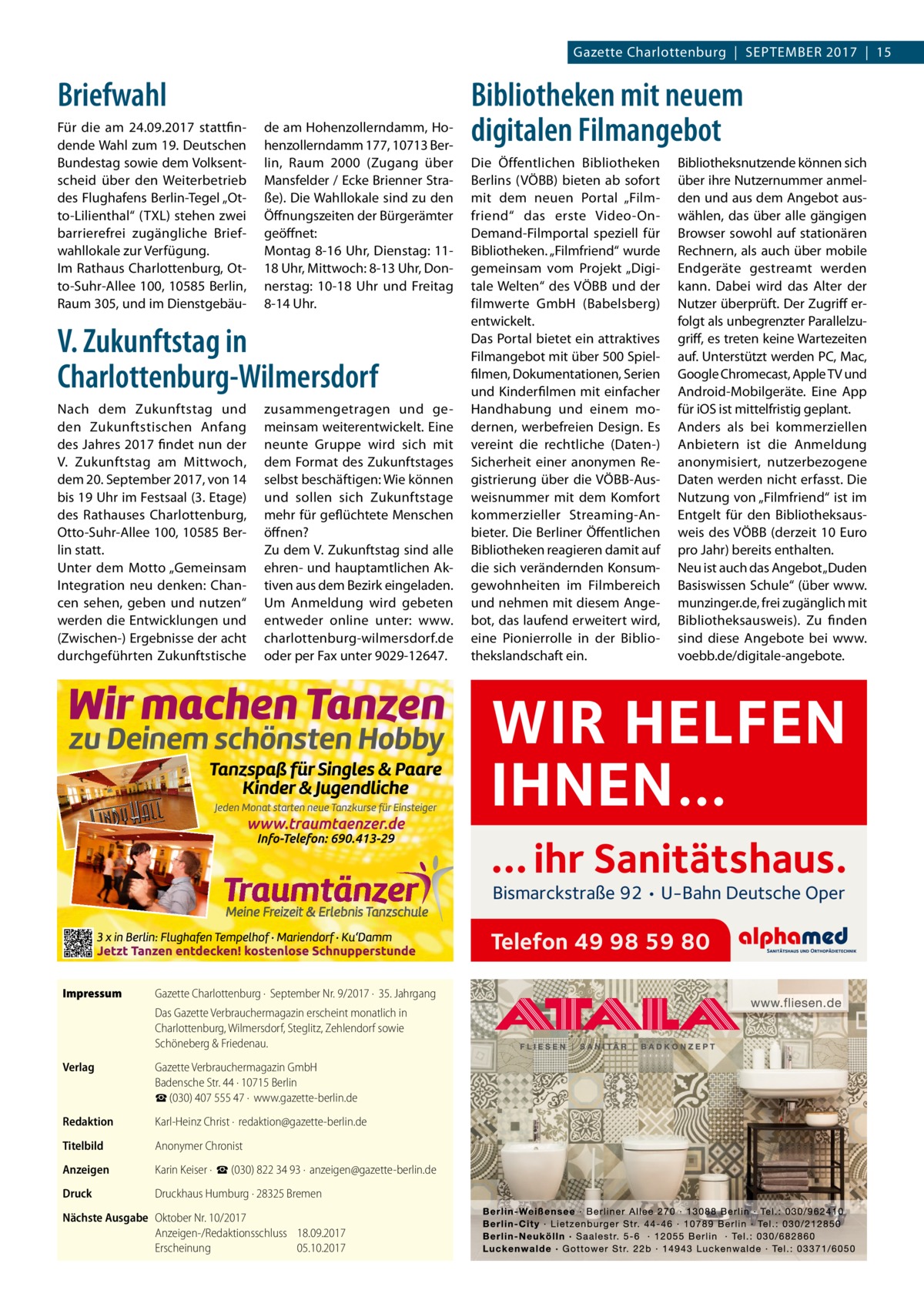 Gazette Charlottenburg  |  September 2017  |  15  Briefwahl Für die am 24.09.2017 stattfindende Wahl zum 19. Deutschen Bundestag sowie dem Volksentscheid über den Weiterbetrieb des Flughafens Berlin-Tegel „Otto-Lilienthal“ (TXL) stehen zwei barrierefrei zugängliche Briefwahllokale zur Verfügung. Im Rathaus Charlottenburg, Otto-Suhr-Allee 100, 10585 Berlin, Raum 305, und im Dienstgebäu de am Hohenzollerndamm, Hohenzollerndamm 177, 10713 Berlin, Raum 2000 (Zugang über Mansfelder / Ecke Brienner Straße). Die Wahllokale sind zu den Öffnungszeiten der Bürgerämter geöffnet: Montag 8-16 Uhr, Dienstag: 1118 Uhr, Mittwoch: 8-13 Uhr, Donnerstag: 10-18  Uhr und Freitag 8-14 Uhr.  V. Zukunftstag in Charlottenburg-Wilmersdorf Nach dem Zukunftstag und den Zukunftstischen Anfang des Jahres 2017 findet nun der V.  Zukunftstag am Mittwoch, dem 20. September 2017, von 14 bis 19 Uhr im Festsaal (3. Etage) des Rathauses Charlottenburg, Otto-Suhr-Allee 100, 10585 Berlin statt. Unter dem Motto „Gemeinsam Integration neu denken: Chancen sehen, geben und nutzen“ werden die Entwicklungen und (Zwischen-) Ergebnisse der acht durchgeführten Zukunftstische  zusammengetragen und gemeinsam weiterentwickelt. Eine neunte Gruppe wird sich mit dem Format des Zukunftstages selbst beschäftigen: Wie können und sollen sich Zukunftstage mehr für geflüchtete Menschen öffnen? Zu dem V. Zukunftstag sind alle ehren- und hauptamtlichen Aktiven aus dem Bezirk eingeladen. Um Anmeldung wird gebeten entweder online unter: www. charlottenburg-wilmersdorf.de oder per Fax unter 9029-12647.  Bibliotheken mit neuem digitalen Filmangebot Die Öffentlichen Bibliotheken Berlins (VÖBB) bieten ab sofort mit dem neuen Portal „Filmfriend“ das erste Video-On-­ Demand-Filmportal speziell für Bibliotheken. „Filmfriend“ wurde gemeinsam vom Projekt „Digitale Welten“ des VÖBB und der filmwerte GmbH (Babelsberg) entwickelt. Das Portal bietet ein attraktives Filmangebot mit über 500 Spielfilmen, Dokumentationen, Serien und Kinderfilmen mit einfacher Handhabung und einem modernen, werbefreien Design. Es vereint die rechtliche (Daten-) Sicherheit einer anonymen Registrierung über die VÖBB-Ausweisnummer mit dem Komfort kommerzieller Streaming-Anbieter. Die Berliner Öffentlichen Bibliotheken reagieren damit auf die sich verändernden Konsumgewohnheiten im Filmbereich und nehmen mit diesem Angebot, das laufend erweitert wird, eine Pionierrolle in der Bibliothekslandschaft ein.  Bibliotheksnutzende können sich über ihre Nutzernummer anmelden und aus dem Angebot auswählen, das über alle gängigen Browser sowohl auf stationären Rechnern, als auch über mobile Endgeräte gestreamt werden kann. Dabei wird das Alter der Nutzer überprüft. Der Zugriff erfolgt als unbegrenzter Parallelzugriff, es treten keine Wartezeiten auf. Unterstützt werden PC, Mac, Google Chromecast, Apple TV und Android-Mobilgeräte. Eine App für iOS ist mittelfristig geplant. Anders als bei kommerziellen Anbietern ist die Anmeldung anonymisiert, nutzerbezogene Daten werden nicht erfasst. Die Nutzung von „Filmfriend“ ist im Entgelt für den Bibliotheksausweis des VÖBB (derzeit 10 Euro pro Jahr) bereits enthalten. Neu ist auch das Angebot „Duden Basiswissen Schule“ (über www. munzinger.de, frei zugänglich mit Bibliotheksausweis). Zu finden sind diese Angebote bei www. voebb.de/digitale-angebote.  WIR HELFEN IHNEN… … ihr Sanitätshaus. Bismarckstraße 92 • U-Bahn Deutsche Oper  Telefon 49 98 59 80 Impressum	  Gazette Charlottenburg ·  September Nr. 9/2017 ·  35. Jahrgang Das Gazette Verbrauchermagazin erscheint monatlich in Charlottenburg, Wilmersdorf, Steglitz, Zehlendorf sowie Schöneberg & Friedenau.  Verlag	  Gazette Verbrauchermagazin GmbH Badensche Str. 44 · 10715 Berlin ☎ (030) 407 555 47 ·  www.gazette-berlin.de  Redaktion	  Karl-Heinz Christ ·  redaktion@gazette-berlin.de  Titelbild	  Anonymer Chronist  Anzeigen	  Karin Keiser ·  ☎ (030) 822 34 93 ·  anzeigen@gazette-berlin.de  Druck	  Druckhaus Humburg · 28325 Bremen  Nächste Ausgabe	 Oktober Nr. 10/2017 Anzeigen-/Redaktionsschluss	18.09.2017 Erscheinung	05.10.2017