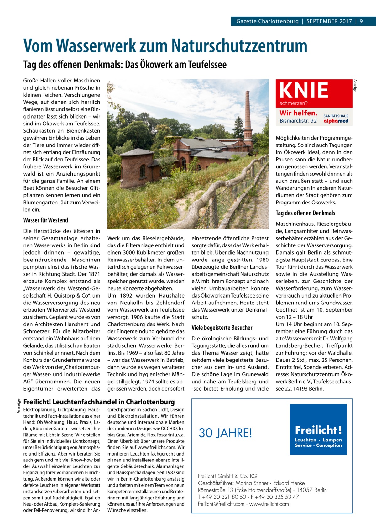 Gazette Charlottenburg  |  September 2017  |  9  Vom Wasserwerk zum Naturschutzzentrum Tag des offenen Denkmals: Das Ökowerk am Teufelssee  schmerzen?  Wir helfen. Bismarckstr. 92  Möglichkeiten der Programmgestaltung. So sind auch Tagungen im Ökowerk ideal, denn in den Pausen kann die Natur rundherum genossen werden. Veranstaltungen finden sowohl drinnen als auch draußen statt – und auch Wanderungen in anderen Naturräumen der Stadt gehören zum Programm des Ökowerks.  Tag des offenen Denkmals  Wasser für Westend  Anzeige  Die Herzstücke des ältesten in seiner Gesamtanlage erhaltenen Wasserwerks in Berlin sind jedoch drinnen – gewaltige, beeindruckende Maschinen pumpten einst das frische Wasser in Richtung Stadt. Der 1871 erbaute Komplex entstand als „Wasserwerk der Westend-Gesellschaft H. Quistorp & Co“, um die Wasserversorgung des neu erbauten Villenviertels Westend zu sichern. Geplant wurde es von den Architekten Hanshent und Schmetzer. Für die Mitarbeiter entstand ein Wohnhaus auf dem Gelände, das stilistisch an Bauten von Schinkel erinnert. Nach dem Konkurs der Gründerfirma wurde das Werk von der „Charlottenburger Wasser- und Industriewerke AG“ übernommen. Die neuen Eigentümer erweiterten das  SANITÄTSHAUS  Werk um das Rieselergebäude, das die Filteranlage enthielt und einen 3000 Kubikmeter großen Reinwasserbehälter. In dem unterirdisch gelegenen Reinwasserbehälter, der damals als Wasserspeicher genutzt wurde, werden heute Konzerte abgehalten. Um 1892 wurden Haushalte von Neukölln bis Zehlendorf vom Wasserwerk am Teufelssee versorgt. 1906 kaufte die Stadt Charlottenburg das Werk. Nach der Eingemeindung gehörte das Wasserwerk zum Verbund der städtischen Wasserwerke Berlins. Bis 1969 – also fast 80 Jahre – war das Wasserwerk in Betrieb, dann wurde es wegen veralteter Technik und hygienischer Mängel stillgelegt. 1974 sollte es abgerissen werden, doch der sofort  einsetzende öffentliche Protest sorgte dafür, dass das Werk erhalten blieb. Über die Nachnutzung wurde lange gestritten. 1980 überzeugte die Berliner Landesarbeitsgemeinschaft Naturschutz e. V. mit ihrem Konzept und nach vielen Umbauarbeiten konnte das Ökowerk am Teufelssee seine Arbeit aufnehmen. Heute steht das Wasserwerk unter Denkmalschutz.  Viele begeisterte Besucher Die ökologische Bildungs- und Tagungsstätte, die alles rund um das Thema Wasser zeigt, hatte seitdem viele begeisterte Besucher aus dem In- und Ausland. Die schöne Lage im Grunewald und nahe am Teufelsberg und -see bietet Erholung und viele  Maschinenhaus, Rieselergebäude, Langsamfilter und Reinwasserbehälter erzählen aus der Geschichte der Wasserversorgung. Damals galt Berlin als schmutzigste Hauptstadt Europas. Eine Tour führt durch das Wasserwerk sowie in die Ausstellung Wasserleben, zur Geschichte der Wasserförderung, zum Wasserverbrauch und zu aktuellen Problemen rund ums Grundwasser. Geöffnet ist am 10.  September von 12 – 18 Uhr Um 14 Uhr beginnt am 10. September eine Führung durch das alte Wasserwerk mit Dr. Wolfgang Landsberg-Becher. Treffpunkt zur Führung: vor der Waldhalle, Dauer 2 Std., max. 25 Personen. Eintritt frei, Spende erbeten. Adresse: Naturschutzzentrum Ökowerk Berlin e. V., Teufelsseechaussee 22, 14193 Berlin.  Freilicht! Leuchtenfachhandel in Charlottenburg Elektroplanung, Lichtplanung, Haustechnik und Fach-Installation aus einer Hand: Ob Wohnung, Haus, Praxis, Laden, Büro oder Garten – wir setzen Ihre Räume mit Licht in Szene! Wir erstellen für Sie ein individuelles Lichtkonzept, unter Berücksichtigung von Atmosphäre und Effizienz. Aber wir beraten Sie auch gern und mit viel Know-how bei der Auswahl einzelner Leuchten zur Ergänzung Ihrer vorhandenen Einrichtung. Außerdem können wir alte oder defekte Leuchten in eigener Werkstatt instandsetzen/überarbeiten und setzen somit auf Nachhaltigkeit. Egal ob Neu- oder Altbau, Komplett-Sanierung oder Teil-Renovierung, wir sind Ihr An sprechpartner in Sachen Licht, Design und Elektroinstallation. Wir führen deutsche und internationale Marken des modernen Designs wie OCCHIO, Tobias Grau, Artemide, Flos, Foscarini u.v.a. Einen Überblick über unsere Produkte finden Sie auf www.freilicht.com. Wir montieren Leuchten fachgerecht und planen und installieren ebenso intelligente Gebäudetechnik, Alarmanlagen und Haussprechanlagen. Seit 1987 sind wir in Berlin-Charlottenburg ansässig und arbeiten mit einem Team von neun kompetenten Installateuren und Beraterinnen mit langjähriger Erfahrung und können uns auf Ihre Anforderungen und Wünsche einstellen.  30 JAHRE!  Freilicht! Leuchten · Lampen Service · Conception  Anzeige  KNIE  Große Hallen voller Maschinen und gleich nebenan Frösche in kleinen Teichen. Verschlungene Wege, auf denen sich herrlich flanieren lässt und selbst eine Ringelnatter lässt sich blicken – wir sind im Ökowerk am Teufelssee. Schaukästen an Bienenkästen gewähren Einblicke in das Leben der Tiere und immer wieder öffnet sich entlang der Einzäunung der Blick auf den Teufelssee. Das frühere Wasserwerk im Grunewald ist ein Anziehungspunkt für die ganze Familie. An einem Beet können die Besucher Giftpflanzen kennen lernen und ein Blumengarten lädt zum Verweilen ein.