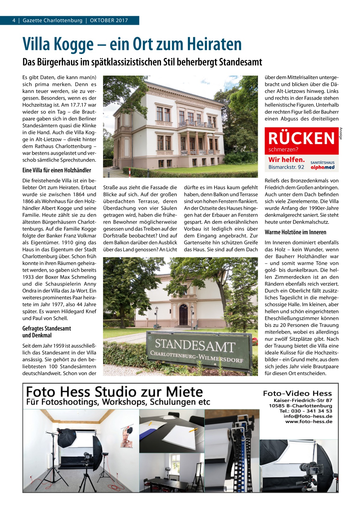 4  |  Gazette Charlottenburg  |  Oktober 2017  Villa Kogge – ein Ort zum Heiraten Das Bürgerhaus im spätklassizistischen Stil beherbergt Standesamt über dem Mittelrisaliten untergebracht und blicken über die Dächer Alt-Lietzows hinweg. Links und rechts in der Fassade stehen hellenistische Figuren. Unterhalb der rechten Figur ließ der Bauherr einen Abguss des dreiteiligen  RÜCKEN schmerzen?  Wir helfen. Bismarckstr. 92  Eine Villa für einen Holzhändler Die freistehende Villa ist ein beliebter Ort zum Heiraten. Erbaut wurde sie zwischen 1864 und 1866 als Wohnhaus für den Holzhändler Albert Kogge und seine Familie. Heute zählt sie zu den ältesten Bürgerhäusern Charlottenburgs. Auf die Familie Kogge folgte der Banker Franz Volkmar als Eigentümer. 1910 ging das Haus in das Eigentum der Stadt Charlottenburg über. Schon früh konnte in ihren Räumen geheiratet werden, so gaben sich bereits 1933 der Boxer Max Schmeling und die Schauspielerin Anny Ondra in der Villa das Ja-Wort. Ein weiteres prominentes Paar heiratete im Jahr 1977, also 44 Jahre später. Es waren Hildegard Knef und Paul von Schell.  Gefragtes Standesamt und Denkmal Seit dem Jahr 1959 ist ausschließlich das Standesamt in der Villa ansässig. Sie gehört zu den beliebtesten 100 Standesämtern deutschlandweit. Schon von der  Straße aus zieht die Fassade die Blicke auf sich. Auf der großen überdachten Terrasse, deren Überdachung von vier Säulen getragen wird, haben die früheren Bewohner möglicherweise gesessen und das Treiben auf der Dorfstraße beobachtet? Und auf dem Balkon darüber den Ausblick über das Land genossen? An Licht  dürfte es im Haus kaum gefehlt haben, denn Balkon und Terrasse sind von hohen Fenstern flankiert. An der Ostseite des Hauses hingegen hat der Erbauer an Fenstern gespart. An dem erkerähnlichen Vorbau ist lediglich eins über dem Eingang angebracht. Zur Gartenseite hin schützen Greife das Haus. Sie sind auf dem Dach  SANITÄTSHAUS  Reliefs des Bronzedenkmals von Friedrich dem Großen anbringen. Auch unter dem Dach befinden sich viele Zierelemente. Die Villa wurde Anfang der 1990er-Jahre denkmalgerecht saniert. Sie steht heute unter Denkmalschutz.  Warme Holztöne im Inneren Im Inneren dominiert ebenfalls das Holz – kein Wunder, wenn der Bauherr Holzhändler war – und somit warme Töne von gold- bis dunkelbraun. Die hellen Zimmerdecken ist an den Rändern ebenfalls reich verziert. Durch ein Oberlicht fällt zusätzliches Tageslicht in die mehrgeschossige Halle. Im kleinen, aber hellen und schön eingerichteten Eheschließungszimmer können bis zu 20 Personen die Trauung miterleben, wobei es allerdings nur zwölf Sitzplätze gibt. Nach der Trauung bietet die Villa eine ideale Kulisse für die Hochzeitsbilder – ein Grund mehr, aus dem sich jedes Jahr viele Brautpaare für diesen Ort entscheiden.  Anzeige  Es gibt Daten, die kann man(n) sich prima merken. Denn es kann teuer werden, sie zu vergessen. Besonders, wenn es der Hochzeitstag ist. Am 17.7.17 war wieder so ein Tag – die Brautpaare gaben sich in den Berliner Standesämtern quasi die Klinke in die Hand. Auch die Villa Kogge in Alt-Lietzow – direkt hinter dem Rathaus Charlottenburg – war bestens ausgelastet und verschob sämtliche Sprechstunden.