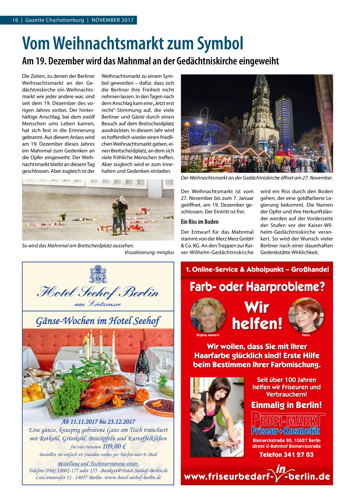 16  |  Gazette Charlottenburg  |  November 2017  Vom Weihnachtsmarkt zum Symbol Am 19. Dezember wird das Mahnmal an der Gedächtniskirche eingeweiht Die Zeiten, zu denen der Berliner Weihnachtsmarkt an der Gedächtniskirche ein Weihnachtsmarkt wie jeder andere war, sind seit dem 19.  Dezember des vorigen Jahres vorbei. Der hinterhältige Anschlag, bei dem zwölf Menschen ums Leben kamen, hat sich fest in die Erinnerung gebrannt. Aus diesem Anlass wird am 19. Dezember dieses Jahres ein Mahnmal zum Gedenken an die Opfer eingeweiht. Der Weihnachtsmarkt bleibt an diesem Tag geschlossen. Aber zugleich ist der  Weihnachtsmarkt zu einem Symbol geworden – dafür, dass sich die Berliner ihre Freiheit nicht nehmen lassen. In den Tagen nach dem Anschlag kam eine „Jetzt erst recht“-Stimmung auf, die viele Berliner und Gäste durch einen Besuch auf dem Breitscheidplatz ausdrückten. In diesem Jahr wird es hoffentlich wieder einen friedlichen Weihnachtsmarkt geben, einen Breitscheidplatz, an dem sich viele fröhliche Menschen treffen. Aber zugleich wird er zum Innehalten und Gedenken einladen. Der Weihnachtsmarkt an der Gedächtniskirche öffnet am 27. November. Der Weihnachtsmarkt ist vom 27. November bis zum 7. Januar geöffnet, am 19. Dezember geschlossen. Der Eintritt ist frei.  Ein Riss im Boden  So wird das Mahnmal am Breitscheidplatz aussehen. � Visualisierung: mmplus  Hotel Seehof Berlin am Lietzensee  Gänse-Wochen im Hotel Seehof  Ab 11.11.2017 bis 23.12.2017 Eine ganze, knusprig gebratene Gans am Tisch tranchiert mit Rotkohl, Grünkohl, Bratäpfeln und Kartoffelklößen für vier Personen 109,00 € Bestellen Sie einfach 48 Stunden vorher per Telefon oder E-Mail  Bestellung und Tischreservierung unter: Telefon (030) 32002-177 oder 155· Bankett@Hotel-Seehof-Berlin.de Lietzenseeufer 11· 14057 Berlin· www.hotel-seehof-berlin.de  Der Entwurf für das Mahnmal stammt von der Merz Merz GmbH & Co. KG. An den Treppen zur Kaiser-Wilhelm-Gedächtniskirche  wird ein Riss durch den Boden gehen, der eine goldfarbene Legierung bekommt. Die Namen der Opfer und ihre Herkunftsländer werden auf der Vorderseite der Stufen vor der Kaiser-Wilhelm-Gedächtniskirche verankert. So wird der Wunsch vieler Berliner nach einer dauerhaften Gedenkstätte Wirklichkeit.