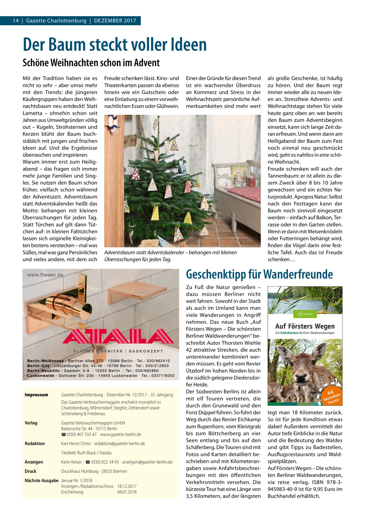 14  |  Gazette Charlottenburg  |  Dezember 2017  Der Baum steckt voller Ideen Schöne Weihnachten schon im Advent Mit der Tradition haben sie es nicht so sehr – aber umso mehr mit den Trends: die jüngeren Käufergruppen haben den Weihnachtsbaum neu entdeckt! Statt Lametta – ohnehin schon seit Jahren aus Umweltgründen völlig out – Kugeln, Strohsternen und Kerzen blüht der Baum buchstäblich mit jungen und frischen Ideen auf. Und die Ergebnisse überraschen und inspirieren. Warum immer erst zum Heiligabend – das fragen sich immer mehr junge Familien und Singles. Sie nutzen den Baum schon früher, vielfach schon während der Adventszeit. Adventsbaum statt Adventskalender heißt das Motto: behangen mit kleinen Überraschungen für jeden Tag. Statt Türchen auf gilt dann Tütchen auf: in kleinen Falttütchen lassen sich originelle Kleinigkeiten bestens verstecken – mal was Süßes, mal was ganz Persönliches und vieles andere, mit dem sich  Freude schenken lässt. Kino- und Theaterkarten passen da ebenso hinein wie ein Gutschein oder eine Einladung zu einem vorweihnachtlichen Essen oder Glühwein.  Einer der Gründe für diesen Trend ist ein wachsender Überdruss an Kommerz und Stress in der Weihnachtszeit: persönliche Aufmerksamkeiten sind mehr wert  Adventsbaum statt Adventskalender – behangen mit kleinen Überraschungen für jeden Tag.  als große Geschenke, ist häufig zu hören. Und der Baum regt immer wieder alle zu neuen Ideen an. Stressfreie Advents- und Weihnachtstage stehen für viele heute ganz oben an: wer bereits den Baum zum Adventsbeginn einsetzt, kann sich lange Zeit daran erfreuen. Und wenn dann am Heiligabend der Baum zum Fest noch einmal neu geschmückt wird, geht es nahtlos in eine schöne Weihnacht. Freude schenken will auch der Tannenbaum: er ist allein zu diesem Zweck über 8 bis 10  Jahre gewachsen und ein echtes Naturprodukt. Apropos Natur: Selbst nach den Festtagen kann der Baum noch sinnvoll eingesetzt werden – einfach auf Balkon, Terrasse oder in den Garten stellen. Wenn er dann mit Meisenknödeln oder Futterringen behängt wird, finden die Vögel darin eine festliche Tafel. Auch das ist Freude schenken…  Geschenktipp für Wanderfreunde  Impressum	  Gazette Charlottenburg ·  Dezember Nr. 12/2017 ·  35. Jahrgang Das Gazette Verbrauchermagazin erscheint monatlich in Charlottenburg, Wilmersdorf, Steglitz, Zehlendorf sowie Schöneberg & Friedenau.  Verlag	  Gazette Verbrauchermagazin GmbH Badensche Str. 44 · 10715 Berlin ☎ (030) 407 555 47 ·  www.gazette-berlin.de  Redaktion	  Karl-Heinz Christ ·  redaktion@gazette-berlin.de  	  Titelbild: Ruth Black / Fotolia  Anzeigen	  Karin Keiser ·  ☎ (030) 822 34 93 ·  anzeigen@gazette-berlin.de  Druck	  Druckhaus Humburg · 28325 Bremen  Nächste Ausgabe	 Januar Nr. 1/2018 Anzeigen-/Redaktionsschluss	18.12.2017 Erscheinung	04.01.2018  Zu Fuß die Natur genießen – dazu müssen Berliner nicht weit fahren. Sowohl in der Stadt als auch im Umland kann man viele Wanderungen in Angriff nehmen. Das neue Buch „Auf Försters Wegen – Die schönsten Berliner Waldwanderungen“ beschreibt Autor Thorsten Wiehle 42 attraktive Strecken, die auch untereinander kombiniert werden müssen. Es geht vom Revier Ützdorf im hohen Norden bis in die südlich gelegene Diedersdorfer Heide. Der Südwesten Berlins ist allein mit elf Touren vertreten, die durch den Grunewald und den Forst Düppel führen. So führt der Weg durch das Revier Eichkamp zum Rupenhorn, vom Kleistgrab bis zum Böttcherberg an vier Seen entlang und bis auf den Schäferberg. Die Touren sind mit Fotos und Karten detailliert beschrieben und mit Kilometerangaben sowie Anfahrtsbeschreibungen mit den öffentlichen Verkehrsmitteln versehen. Die kürzeste Tour hat eine Länge von 3,5 Kilometern, auf der längsten  legt man 18  Kilometer zurück. So ist für jede Kondition etwas dabei! Außerdem vermittelt der Autor tiefe Einblicke in die Natur und die Bedeutung des Waldes und gibt Tipps zu Badestellen, Ausflugsrestaurants und Waldspielplätzen. Auf Försters Wegen – Die schönsten Berliner Waldwanderungen, via reise verlag, ISBN 978-3945983-40-9 ist für 9,95 Euro im Buchhandel erhältlich.