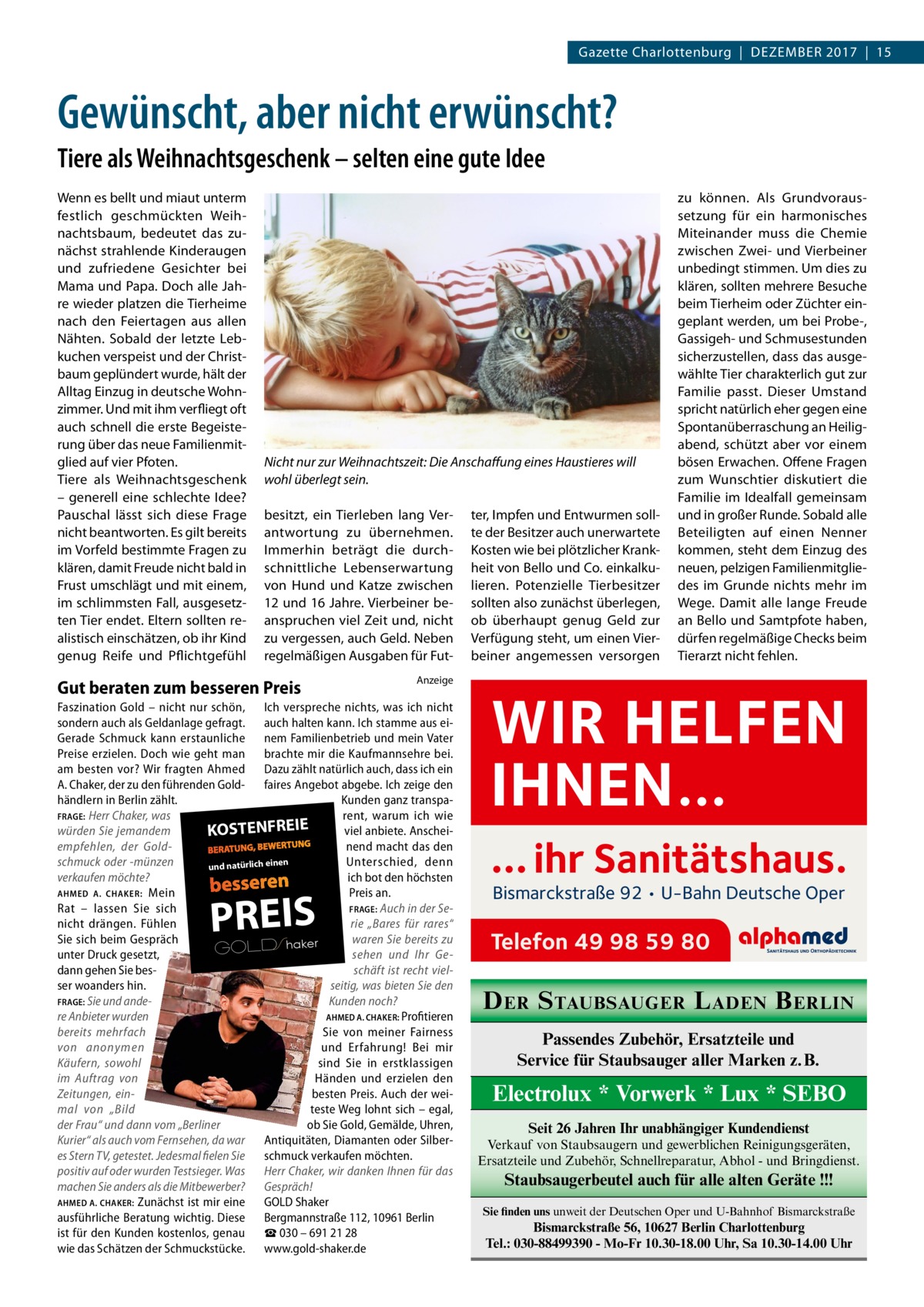 Gazette Charlottenburg  |  Dezember 2017  |  15  Gewünscht, aber nicht erwünscht? Tiere als Weihnachtsgeschenk – selten eine gute Idee Wenn es bellt und miaut unterm festlich geschmückten Weihnachtsbaum, bedeutet das zunächst strahlende Kinderaugen und zufriedene Gesichter bei Mama und Papa. Doch alle Jahre wieder platzen die Tierheime nach den Feiertagen aus allen Nähten. Sobald der letzte Lebkuchen verspeist und der Christbaum geplündert wurde, hält der Alltag Einzug in deutsche Wohnzimmer. Und mit ihm verfliegt oft auch schnell die erste Begeisterung über das neue Familienmitglied auf vier Pfoten. Tiere als Weihnachtsgeschenk – generell eine schlechte Idee? Pauschal lässt sich diese Frage nicht beantworten. Es gilt bereits im Vorfeld bestimmte Fragen zu klären, damit Freude nicht bald in Frust umschlägt und mit einem, im schlimmsten Fall, ausgesetzten Tier endet. Eltern sollten realistisch einschätzen, ob ihr Kind genug Reife und Pflichtgefühl  Nicht nur zur Weihnachtszeit: Die Anschaffung eines Haustieres will wohl überlegt sein. besitzt, ein Tierleben lang Verantwortung zu übernehmen. Immerhin beträgt die durchschnittliche Lebenserwartung von Hund und Katze zwischen 12 und 16 Jahre. Vierbeiner beanspruchen viel Zeit und, nicht zu vergessen, auch Geld. Neben regelmäßigen Ausgaben für Fut Gut beraten zum besseren Preis  Anzeige  Faszination Gold – nicht nur schön, Ich verspreche nichts, was ich nicht sondern auch als Geldanlage gefragt. auch halten kann. Ich stamme aus eiGerade Schmuck kann erstaunliche nem Familienbetrieb und mein Vater Preise erzielen. Doch wie geht man brachte mir die Kaufmannsehre bei. am besten vor? Wir fragten Ahmed Dazu zählt natürlich auch, dass ich ein A. Chaker, der zu den führenden Gold- faires Angebot abgebe. Ich zeige den händlern in Berlin zählt. Kunden ganz transpaFRAGE: Herr Chaker, was rent, warum ich wie würden Sie jemandem viel anbiete. AnscheiKOSTENFREIE empfehlen, der Goldnend macht das den en schmuck oder -münzen Unterschied, denn ein ich ürl nat und verkaufen möchte? ich bot den höchsten AHMED A. CHAKER: Mein Preis an. Rat – lassen Sie sich FRAGE: Auch in der Serie „Bares für rares“ nicht drängen. Fühlen waren Sie bereits zu Sie sich beim Gespräch r ke ha S GOLD unter Druck gesetzt, sehen und Ihr Gedann gehen Sie besschäft ist recht vielser woanders hin. seitig, was bieten Sie den FRAGE: Sie und andeKunden noch? re Anbieter wurden AHMED A. CHAKER: Profitieren bereits mehrfach Sie von meiner Fairness von anonymen und Erfahrung! Bei mir Käufern, sowohl sind Sie in erstklassigen im Auftrag von Händen und erzielen den Zeitungen, einbesten Preis. Auch der weimal von „Bild teste Weg lohnt sich – egal, der Frau“ und dann vom „Berliner ob Sie Gold, Gemälde, Uhren, Kurier“ als auch vom Fernsehen, da war Antiquitäten, Diamanten oder Silberes Stern TV, getestet. Jedesmal fielen Sie schmuck verkaufen möchten. positiv auf oder wurden Testsieger. Was Herr Chaker, wir danken Ihnen für das machen Sie anders als die Mitbewerber? Gespräch! AHMED A. CHAKER: Zunächst ist mir eine GOLD Shaker ausführliche Beratung wichtig. Diese Bergmannstraße 112, 10961 Berlin ist für den Kunden kostenlos, genau ☎ 030 – 691 21 28 wie das Schätzen der Schmuckstücke. www.gold-shaker.de  PREIS  ter, Impfen und Entwurmen sollte der Besitzer auch unerwartete Kosten wie bei plötzlicher Krankheit von Bello und Co. einkalkulieren. Potenzielle Tierbesitzer sollten also zunächst überlegen, ob überhaupt genug Geld zur Verfügung steht, um einen Vierbeiner angemessen versorgen  zu können. Als Grundvoraussetzung für ein harmonisches Miteinander muss die Chemie zwischen Zwei- und Vierbeiner unbedingt stimmen. Um dies zu klären, sollten mehrere Besuche beim Tierheim oder Züchter eingeplant werden, um bei Probe-, Gassigeh- und Schmusestunden sicherzustellen, dass das ausgewählte Tier charakterlich gut zur Familie passt. Dieser Umstand spricht natürlich eher gegen eine Spontanüberraschung an Heiligabend, schützt aber vor einem bösen Erwachen. Offene Fragen zum Wunschtier diskutiert die Familie im Idealfall gemeinsam und in großer Runde. Sobald alle Beteiligten auf einen Nenner kommen, steht dem Einzug des neuen, pelzigen Familienmitgliedes im Grunde nichts mehr im Wege. Damit alle lange Freude an Bello und Samtpfote haben, dürfen regelmäßige Checks beim Tierarzt nicht fehlen.  WIR HELFEN IHNEN… … ihr Sanitätshaus. Bismarckstraße 92 • U-Bahn Deutsche Oper  Telefon 49 98 59 80  D ER S TAUBSAUGER L ADEN B ERLIN Passendes Zubehör, Ersatzteile und Service für Staubsauger aller Marken z. B.  Electrolux * Vorwerk * Lux * SEBO Seit 26 Jahren Ihr unabhängiger Kundendienst Verkauf von Staubsaugern und gewerblichen Reinigungsgeräten, Ersatzteile und Zubehör, Schnellreparatur, Abhol - und Bringdienst.  Staubsaugerbeutel auch für alle alten Geräte !!! Sie finden uns unweit der Deutschen Oper und U-Bahnhof Bismarckstraße  Bismarckstraße 56, 10627 Berlin Charlottenburg Tel.: 030-88499390 - Mo-Fr 10.30-18.00 Uhr, Sa 10.30-14.00 Uhr