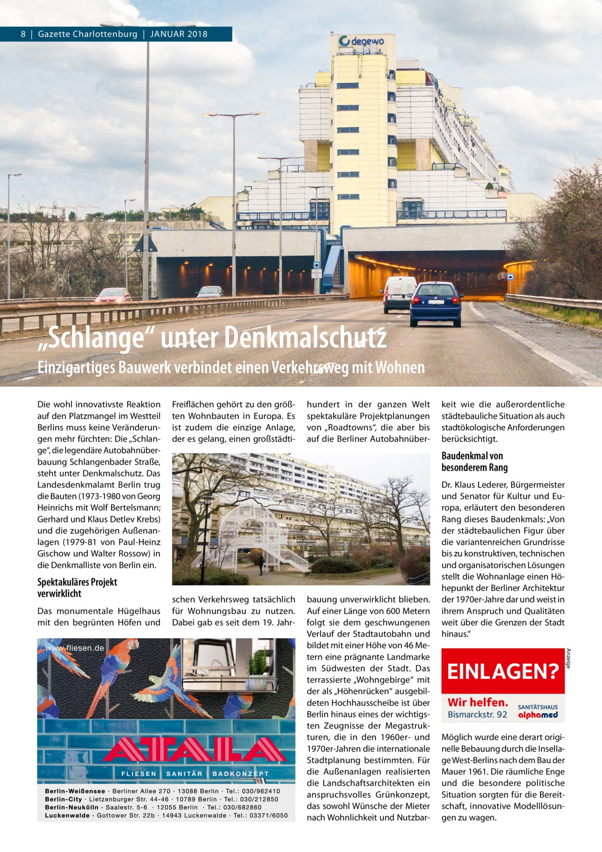 8  |  Gazette Charlottenburg  |  Januar 2018  „Schlange“ unter Denkmalschutz Einzigartiges Bauwerk verbindet einen Verkehrsweg mit Wohnen Die wohl innovativste Reaktion auf den Platzmangel im Westteil Berlins muss keine Veränderungen mehr fürchten: Die „Schlange“, die legendäre Autobahnüberbauung Schlangenbader Straße, steht unter Denkmalschutz. Das Landesdenkmalamt Berlin trug die Bauten (1973-1980 von Georg Heinrichs mit Wolf Bertelsmann; Gerhard und Klaus Detlev Krebs) und die zugehörigen Außenanlagen (1979-81 von Paul-Heinz Gischow und Walter Rossow) in die Denkmalliste von Berlin ein.  Spektakuläres Projekt verwirklicht Das monumentale Hügelhaus mit den begrünten Höfen und  Freiflächen gehört zu den größten Wohnbauten in Europa. Es ist zudem die einzige Anlage, der es gelang, einen großstädti hundert in der ganzen Welt spektakuläre Projektplanungen von „Roadtowns“, die aber bis auf die Berliner Autobahnüber keit wie die außerordentliche städtebauliche Situation als auch stadtökologische Anforderungen berücksichtigt.  Baudenkmal von besonderem Rang  schen Verkehrsweg tatsächlich für Wohnungsbau zu nutzen. Dabei gab es seit dem 19. Jahr EINLAGEN? Wir helfen. Bismarckstr. 92  SANITÄTSHAUS  Möglich wurde eine derart originelle Bebauung durch die Insellage West-Berlins nach dem Bau der Mauer 1961. Die räumliche Enge und die besondere politische Situation sorgten für die Bereitschaft, innovative Modelllösungen zu wagen.  Anzeige  bauung unverwirklicht blieben. Auf einer Länge von 600 Metern folgt sie dem geschwungenen Verlauf der Stadtautobahn und bildet mit einer Höhe von 46 Metern eine prägnante Landmarke im Südwesten der Stadt. Das terrassierte „Wohngebirge“ mit der als „Höhenrücken“ ausgebildeten Hochhausscheibe ist über Berlin hinaus eines der wichtigsten Zeugnisse der Megastrukturen, die in den 1960er- und 1970er-Jahren die internationale Stadtplanung bestimmten. Für die Außenanlagen realisierten die Landschaftsarchitekten ein anspruchsvolles Grünkonzept, das sowohl Wünsche der Mieter nach Wohnlichkeit und Nutzbar Dr. Klaus Lederer, Bürgermeister und Senator für Kultur und Europa, erläutert den besonderen Rang dieses Baudenkmals: „Von der städtebaulichen Figur über die variantenreichen Grundrisse bis zu konstruktiven, technischen und organisatorischen Lösungen stellt die Wohnanlage einen Höhepunkt der Berliner Architektur der 1970er-Jahre dar und weist in ihrem Anspruch und Qualitäten weit über die Grenzen der Stadt hinaus.“