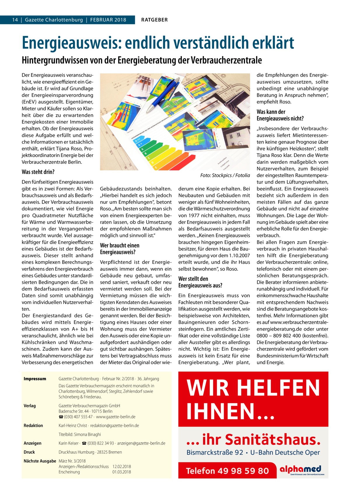 14  |  Gazette Charlottenburg  |  Februar 2018  RATGEBER  Energieausweis: endlich verständlich erklärt Hintergrundwissen von der Energieberatung der Verbraucherzentrale Der Energieausweis veranschaulicht, wie energieeffizient ein Gebäude ist. Er wird auf Grundlage der Energieeinsparverordnung (EnEV) ausgestellt. Eigentümer, Mieter und Käufer sollen so Klarheit über die zu erwartenden Energiekosten einer Immobilie erhalten. Ob der Energieausweis diese Aufgabe erfüllt und welche Informationen er tatsächlich enthält, erklärt Tijana Roso, Projektkoordinatorin Energie bei der Verbraucherzentrale Berlin.  Was steht drin?  Was kann der Energieausweis nicht?  �  Den fünfseitigen Energieausweis gibt es in zwei Formen: Als Verbrauchsausweis und als Bedarfsausweis. Der Verbrauchsausweis dokumentiert, wie viel Energie pro Quadratmeter Nutzfläche für Wärme und Warmwasserbereitung in der Vergangenheit verbraucht wurde. Viel aussagekräftiger für die Energieeffizienz eines Gebäudes ist der Bedarfsausweis. Dieser stellt anhand eines komplexen Berechnungsverfahrens den Energieverbrauch eines Gebäudes unter standardisierten Bedingungen dar. Die in dem Bedarfsausweis erfassten Daten sind somit unabhängig vom individuellen Nutzerverhalten. Der Energiestandard des Gebäudes wird mittels Energieeffizienzklassen von A+ bis H veranschaulicht, ähnlich wie bei Kühlschränken und Waschmaschinen. Zudem kann der Ausweis Maßnahmenvorschläge zur Verbesserung des energetischen Impressum	  die Empfehlungen des Energieausweises umzusetzen, sollte unbedingt eine unabhängige Beratung in Anspruch nehmen“, empfiehlt Roso.  Gebäudezustands beinhalten. „Hierbei handelt es sich jedoch nur um Empfehlungen“, betont Roso. „Am besten sollte man sich von einem Energieexperten beraten lassen, ob die Umsetzung der empfohlenen Maßnahmen möglich und sinnvoll ist.“  Wer braucht einen Energieausweis? Verpflichtend ist der Energieausweis immer dann, wenn ein Gebäude neu gebaut, umfassend saniert, verkauft oder neu vermietet werden soll. Bei der Vermietung müssen die wichtigsten Kenndaten des Ausweises bereits in der Immobilienanzeige genannt werden. Bei der Besichtigung eines Hauses oder einer Wohnung muss der Vermieter den Ausweis oder eine Kopie unaufgefordert aushändigen oder gut sichtbar aushängen. Spätestens bei Vertragsabschluss muss der Mieter das Original oder wie Gazette Charlottenburg ·  Februar Nr. 2/2018 ·  36. Jahrgang Das Gazette Verbrauchermagazin erscheint monatlich in Charlottenburg, Wilmersdorf, Steglitz, Zehlendorf sowie Schöneberg & Friedenau.  Verlag	  Gazette Verbrauchermagazin GmbH Badensche Str. 44 · 10715 Berlin ☎ (030) 407 555 47 ·  www.gazette-berlin.de  Redaktion	  Karl-Heinz Christ ·  redaktion@gazette-berlin.de  	  Titelbild: Simona Binaghi  Anzeigen	  Karin Keiser ·  ☎ (030) 822 34 93 ·  anzeigen@gazette-berlin.de  Druck	  Druckhaus Humburg · 28325 Bremen  Nächste Ausgabe	 März Nr. 3/2018 Anzeigen-/Redaktionsschluss	12.02.2018 Erscheinung	01.03.2018  Foto: Stockpics / Fotolia derum eine Kopie erhalten. Bei Neubauten und Gebäuden mit weniger als fünf Wohneinheiten, die die Wärmeschutzverordnung von 1977 nicht einhalten, muss der Energieausweis in jedem Fall als Bedarfsausweis ausgestellt werden. „Keinen Energieausweis brauchen hingegen Eigenheimbesitzer, für deren Haus die Baugenehmigung vor dem 1.10.2007 erteilt wurde, und die ihr Haus selbst bewohnen“, so Roso.  Wer stellt den Energieausweis aus? Ein Energieausweis muss von Fachleuten mit besonderer Qualifikation ausgestellt werden, wie beispielsweise von Architekten, Bauingenieuren oder Schornsteinfegern. Ein amtliches Zertifikat oder eine vollständige Liste aller Aussteller gibt es allerdings nicht. Wichtig ist: Ein Energieausweis ist kein Ersatz für eine Energieberatung. „Wer plant,  „Insbesondere der Verbrauchs­ ausweis liefert Mietinteressenten keine genaue Prognose über ihre künftigen Heizkosten“, stellt Tijana Roso klar. Denn die Werte darin werden maßgeblich vom Nutzerverhalten, zum Beispiel der eingestellten Raumtemperatur und dem Lüftungsverhalten, beeinflusst. Ein Energieausweis bezieht sich außerdem in den meisten Fällen auf das ganze Gebäude und nicht auf einzelne Wohnungen. Die Lage der Wohnung im Gebäude spielt aber eine erhebliche Rolle für den Energieverbrauch. Bei allen Fragen zum Energieverbrauch in privaten Haushalten hilft die Energieberatung der Verbraucherzentrale: online, telefonisch oder mit einem persönlichen Beratungsgespräch. Die Berater informieren anbieterunabhängig und individuell. Für einkommensschwache Haushalte mit entsprechendem Nachweis sind die Beratungsangebote kostenfrei. Mehr Informationen gibt es auf www.­verbraucherzentraleenergieberatung.de oder unter 0800 – 809 802 400 (kostenfrei). Die Energieberatung der Verbraucherzentrale wird gefördert vom Bundesministerium für Wirtschaft und Energie.  WIR HELFEN IHNEN… … ihr Sanitätshaus. Bismarckstraße 92 • U-Bahn Deutsche Oper  Telefon 49 98 59 80