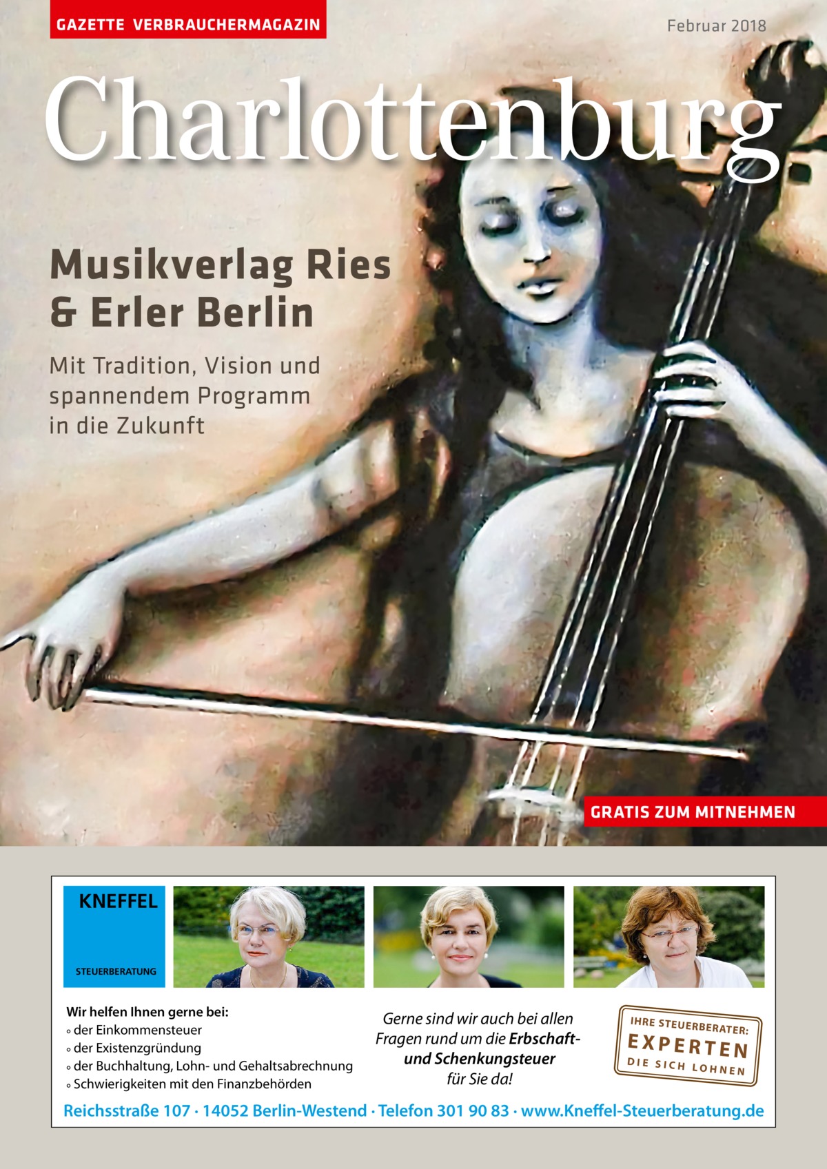 GAZETTE VERBRAUCHERMAGAZIN  Februar 2018  Charlottenburg Musikverlag Ries & Erler Berlin Mit Tradition, Vision und spannendem Programm in die Zukunft  GRATIS ZUM MITNEHMEN  KNEFFEL  STEUERBERATUNG  Wir helfen Ihnen gerne bei: ° der Einkommensteuer ° der Existenzgründung ° der Buchhaltung, Lohn- und Gehaltsabrechnung ° Schwierigkeiten mit den Finanzbehörden  Gerne sind wir auch bei allen Fragen rund um die Erbschaftund Schenkungsteuer für Sie da!  IH RE ST EU ER BE RATE  R:  EXPERTEN  DIE SICH LOHNEN  Reichsstraße 107 · 14052 Berlin-Westend · Telefon 301 90 83 · www.Kneffel-Steuerberatung.de