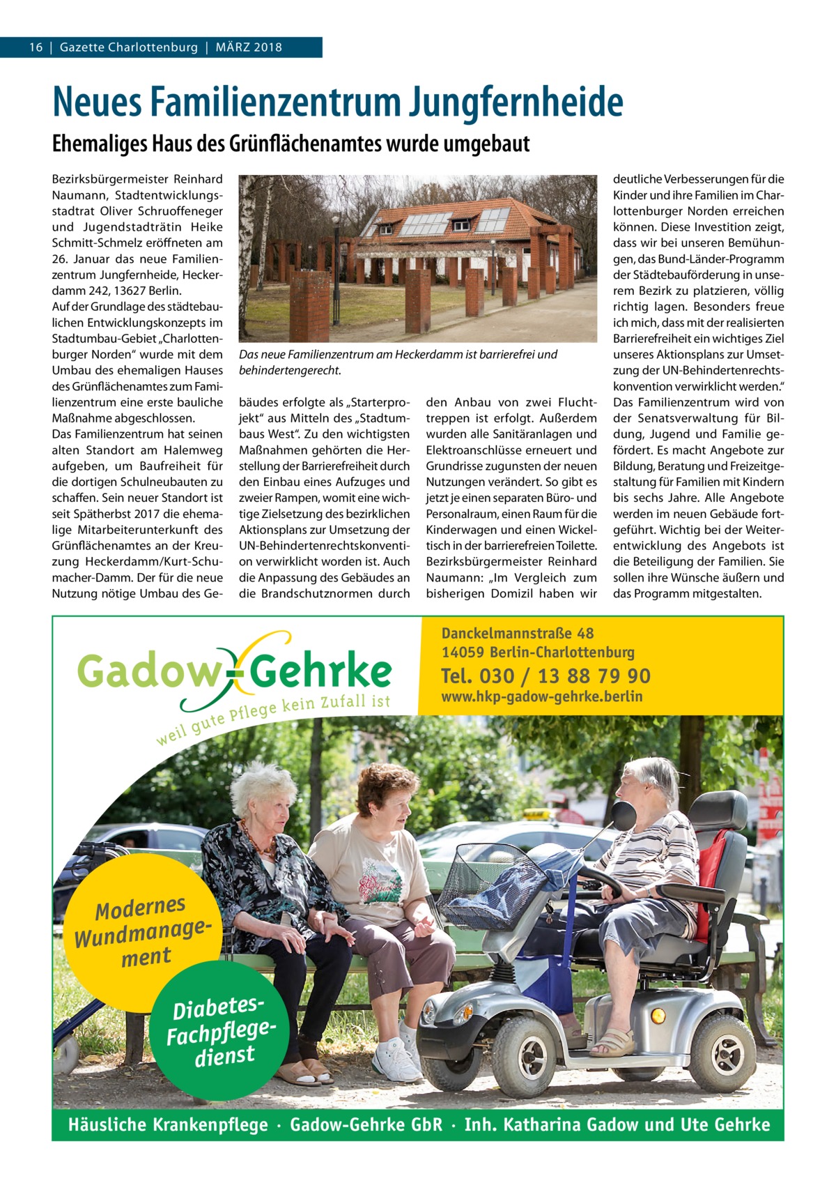 16  |  Gazette Charlottenburg  |  März 2018  Neues Familienzentrum Jungfernheide Ehemaliges Haus des Grünflächenamtes wurde umgebaut Bezirksbürgermeister Reinhard Naumann, Stadtentwicklungsstadtrat Oliver Schruoffeneger und Jugendstadträtin Heike Schmitt-Schmelz eröffneten am 26.  Januar das neue Familienzentrum Jungfernheide, Heckerdamm 242, 13627 Berlin. Auf der Grundlage des städtebaulichen Entwicklungskonzepts im Stadtumbau-Gebiet „Charlottenburger Norden“ wurde mit dem Umbau des ehemaligen Hauses des Grünflächenamtes zum Familienzentrum eine erste bauliche Maßnahme abgeschlossen. Das Familienzentrum hat seinen alten Standort am Halemweg aufgeben, um Baufreiheit für die dortigen Schulneubauten zu schaffen. Sein neuer Standort ist seit Spätherbst 2017 die ehemalige Mitarbeiterunterkunft des Grünflächenamtes an der Kreuzung Heckerdamm/Kurt-Schumacher-Damm. Der für die neue Nutzung nötige Umbau des Ge Das neue Familienzentrum am Heckerdamm ist barrierefrei und behindertengerecht. bäudes erfolgte als „Starterprojekt“ aus Mitteln des „Stadtumbaus West“. Zu den wichtigsten Maßnahmen gehörten die Herstellung der Barrierefreiheit durch den Einbau eines Aufzuges und zweier Rampen, womit eine wichtige Zielsetzung des bezirklichen Aktionsplans zur Umsetzung der UN-Behindertenrechtskonvention verwirklicht worden ist. Auch die Anpassung des Gebäudes an die Brandschutznormen durch  den Anbau von zwei Fluchttreppen ist erfolgt. Außerdem wurden alle Sanitäranlagen und Elektroanschlüsse erneuert und Grundrisse zugunsten der neuen Nutzungen verändert. So gibt es jetzt je einen separaten Büro- und Personalraum, einen Raum für die Kinderwagen und einen Wickeltisch in der barrierefreien Toilette. Bezirksbürgermeister Reinhard Naumann: „Im Vergleich zum bisherigen Domizil haben wir  deutliche Verbesserungen für die Kinder und ihre Familien im Charlottenburger Norden erreichen können. Diese Investition zeigt, dass wir bei unseren Bemühungen, das Bund-Länder-Programm der Städtebauförderung in unserem Bezirk zu platzieren, völlig richtig lagen. Besonders freue ich mich, dass mit der realisierten Barrierefreiheit ein wichtiges Ziel unseres Aktionsplans zur Umsetzung der UN-Behindertenrechtskonvention verwirklicht werden.“ Das Familienzentrum wird von der Senatsverwaltung für Bildung, Jugend und Familie gefördert. Es macht Angebote zur Bildung, Beratung und Freizeitgestaltung für Familien mit Kindern bis sechs Jahre. Alle Angebote werden im neuen Gebäude fortgeführt. Wichtig bei der Weiterentwicklung des Angebots ist die Beteiligung der Familien. Sie sollen ihre Wünsche äußern und das Programm mitgestalten.  Danckelmannstraße 48 14059 Berlin-Charlottenburg  Tel. 030 / 13 88 79 90 www.hkp-gadow-gehrke.berlin  Modernes ge Wundmana ment DiabetesFachpflege dienst Häusliche Krankenpflege · Gadow-Gehrke GbR · Inh. Katharina Gadow und Ute Gehrke