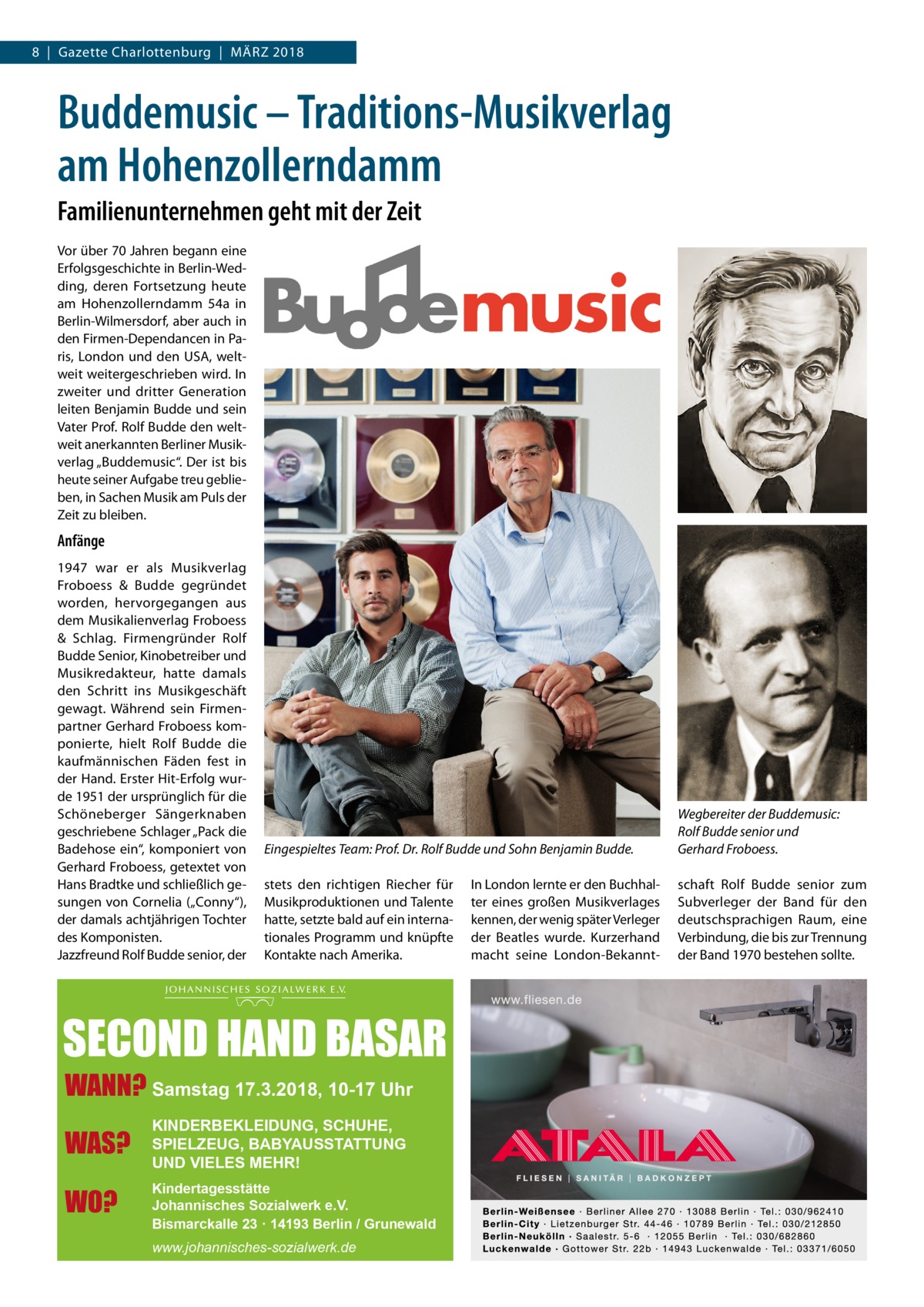 8  |  Gazette Charlottenburg  |  März 2018  Buddemusic – Traditions-Musikverlag am Hohenzollerndamm Familienunternehmen geht mit der Zeit Vor über 70 Jahren begann eine Erfolgsgeschichte in Berlin-Wedding, deren Fortsetzung heute am Hohenzollerndamm  54a in Berlin-Wilmersdorf, aber auch in den Firmen-Dependancen in Paris, London und den USA, weltweit weitergeschrieben wird. In zweiter und dritter Generation leiten Benjamin Budde und sein Vater Prof. Rolf Budde den weltweit anerkannten Berliner Musikverlag „Buddemusic“. Der ist bis heute seiner Aufgabe treu geblieben, in Sachen Musik am Puls der Zeit zu bleiben.  Anfänge 1947 war er als Musikverlag Froboess & Budde gegründet worden, hervorgegangen aus dem Musikalienverlag Froboess & Schlag. Firmengründer Rolf Budde Senior, Kinobetreiber und Musikredakteur, hatte damals den Schritt ins Musikgeschäft gewagt. Während sein Firmenpartner Gerhard Froboess komponierte, hielt Rolf Budde die kaufmännischen Fäden fest in der Hand. Erster Hit-Erfolg wurde 1951 der ursprünglich für die Schöneberger Sängerknaben geschriebene Schlager „Pack die Badehose ein“, komponiert von Gerhard Froboess, getextet von Hans Bradtke und schließlich gesungen von Cornelia („Conny“), der damals achtjährigen Tochter des Komponisten. Jazzfreund Rolf Budde senior, der  Eingespieltes Team: Prof. Dr. Rolf Budde und Sohn Benjamin Budde.  Wegbereiter der Buddemusic: Rolf Budde senior und Gerhard Froboess.  stets den richtigen Riecher für Musikproduktionen und Talente hatte, setzte bald auf ein internationales Programm und knüpfte Kontakte nach Amerika.  schaft Rolf Budde senior zum Subverleger der Band für den deutschsprachigen Raum, eine Verbindung, die bis zur Trennung der Band 1970 bestehen sollte.  SECOND HAND BASAR WANN? Samstag 17.3.2018, 10-17 Uhr WAS?  KINDERBEKLEIDUNG, SCHUHE, SPIELZEUG, BABYAUSSTATTUNG UND VIELES MEHR!  WO?  Kindertagesstätte Johannisches Sozialwerk e.V. Bismarckalle 23 · 14193 Berlin / Grunewald www.johannisches-sozialwerk.de  In London lernte er den Buchhalter eines großen Musikverlages kennen, der wenig später Verleger der Beatles wurde. Kurzerhand macht seine London-Bekann