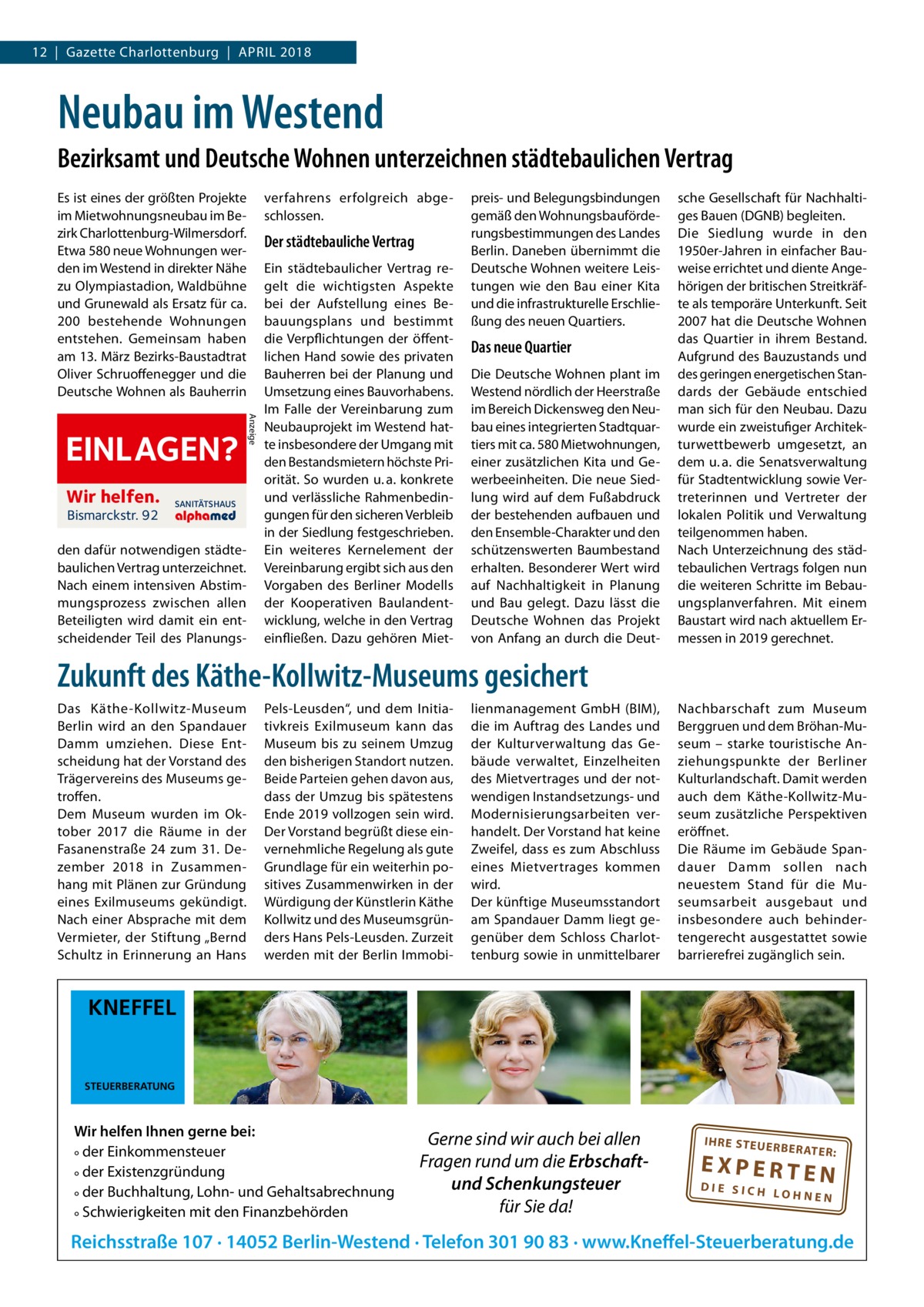 12  |  Gazette Charlottenburg  |  April 2018  Neubau im Westend Bezirksamt und Deutsche Wohnen unterzeichnen städtebaulichen Vertrag Es ist eines der größten Projekte im Mietwohnungsneubau im Bezirk Charlottenburg-Wilmersdorf. Etwa 580 neue Wohnungen werden im Westend in direkter Nähe zu Olympiastadion, Waldbühne und Grunewald als Ersatz für ca. 200 bestehende Wohnungen entstehen. Gemeinsam haben am 13. März Bezirks-Baustadtrat Oliver Schruoffenegger und die Deutsche Wohnen als Bauherrin  Wir helfen. Bismarckstr. 92  SANITÄTSHAUS  den dafür notwendigen städtebaulichen Vertrag unterzeichnet. Nach einem intensiven Abstimmungsprozess zwischen allen Beteiligten wird damit ein entscheidender Teil des Planungs Der städtebauliche Vertrag  Anzeige  EINLAGEN?  verfahrens erfolgreich abgeschlossen.  Ein städtebaulicher Vertrag regelt die wichtigsten Aspekte bei der Aufstellung eines Bebauungsplans und bestimmt die Verpflichtungen der öffentlichen Hand sowie des privaten Bauherren bei der Planung und Umsetzung eines Bauvorhabens. Im Falle der Vereinbarung zum Neubauprojekt im Westend hatte insbesondere der Umgang mit den Bestandsmietern höchste Priorität. So wurden u. a. konkrete und verlässliche Rahmenbedingungen für den sicheren Verbleib in der Siedlung festgeschrieben. Ein weiteres Kernelement der Vereinbarung ergibt sich aus den Vorgaben des Berliner Modells der Kooperativen Baulandentwicklung, welche in den Vertrag einfließen. Dazu gehören Miet preis- und Belegungsbindungen gemäß den Wohnungsbauförderungsbestimmungen des Landes Berlin. Daneben übernimmt die Deutsche Wohnen weitere Leistungen wie den Bau einer Kita und die infrastrukturelle Erschließung des neuen Quartiers.  Das neue Quartier Die Deutsche Wohnen plant im Westend nördlich der Heerstraße im Bereich Dickensweg den Neubau eines integrierten Stadtquartiers mit ca. 580 Mietwohnungen, einer zusätzlichen Kita und Gewerbeeinheiten. Die neue Siedlung wird auf dem Fußabdruck der bestehenden aufbauen und den Ensemble-Charakter und den schützenswerten Baumbestand erhalten. Besonderer Wert wird auf Nachhaltigkeit in Planung und Bau gelegt. Dazu lässt die Deutsche Wohnen das Projekt von Anfang an durch die Deut sche Gesellschaft für Nachhaltiges Bauen (DGNB) begleiten. Die Siedlung wurde in den 1950er-Jahren in einfacher Bauweise errichtet und diente Angehörigen der britischen Streitkräfte als temporäre Unterkunft. Seit 2007 hat die Deutsche Wohnen das Quartier in ihrem Bestand. Aufgrund des Bauzustands und des geringen energetischen Standards der Gebäude entschied man sich für den Neubau. Dazu wurde ein zweistufiger Architekturwettbewerb umgesetzt, an dem u. a. die Senatsverwaltung für Stadtentwicklung sowie Vertreterinnen und Vertreter der lokalen Politik und Verwaltung teilgenommen haben. Nach Unterzeichnung des städtebaulichen Vertrags folgen nun die weiteren Schritte im Bebauungsplanverfahren. Mit einem Baustart wird nach aktuellem Ermessen in 2019 gerechnet.  Zukunft des Käthe-Kollwitz-Museums gesichert Das Käthe-Kollwitz-Museum Berlin wird an den Spandauer Damm umziehen. Diese Entscheidung hat der Vorstand des Trägervereins des Museums getroffen. Dem Museum wurden im Oktober 2017 die Räume in der Fasanenstraße  24 zum 31.  Dezember 2018 in Zusammenhang mit Plänen zur Gründung eines Exilmuseums gekündigt. Nach einer Absprache mit dem Vermieter, der Stiftung „Bernd Schultz in Erinnerung an Hans  Pels-Leusden“, und dem Initiativkreis Exilmuseum kann das Museum bis zu seinem Umzug den bisherigen Standort nutzen. Beide Parteien gehen davon aus, dass der Umzug bis spätestens Ende 2019 vollzogen sein wird. Der Vorstand begrüßt diese einvernehmliche Regelung als gute Grundlage für ein weiterhin positives Zusammenwirken in der Würdigung der Künstlerin Käthe Kollwitz und des Museumsgründers Hans Pels-Leusden. Zurzeit werden mit der Berlin Immobi lienmanagement GmbH (BIM), die im Auftrag des Landes und der Kulturverwaltung das Gebäude verwaltet, Einzelheiten des Mietvertrages und der notwendigen Instandsetzungs- und Modernisierungsarbeiten verhandelt. Der Vorstand hat keine Zweifel, dass es zum Abschluss eines Mietvertrages kommen wird. Der künftige Museumsstandort am Spandauer Damm liegt gegenüber dem Schloss Charlottenburg sowie in unmittelbarer  Nachbarschaft zum Museum Berggruen und dem Bröhan-Museum – starke touristische Anziehungspunkte der Berliner Kulturlandschaft. Damit werden auch dem Käthe-Kollwitz-Museum zusätzliche Perspektiven eröffnet. Die Räume im Gebäude Spandauer Damm sollen nach neuestem Stand für die Museumsarbeit ausgebaut und insbesondere auch behindertengerecht ausgestattet sowie barrierefrei zugänglich sein.  KNEFFEL  STEUERBERATUNG  Wir helfen Ihnen gerne bei: ° der Einkommensteuer ° der Existenzgründung ° der Buchhaltung, Lohn- und Gehaltsabrechnung ° Schwierigkeiten mit den Finanzbehörden  Gerne sind wir auch bei allen Fragen rund um die Erbschaftund Schenkungsteuer für Sie da!  IH RE ST EU ER BE RATE  R:  EXPERTEN  DIE SICH LOHNEN  Reichsstraße 107 · 14052 Berlin-Westend · Telefon 301 90 83 · www.Kneffel-Steuerberatung.de