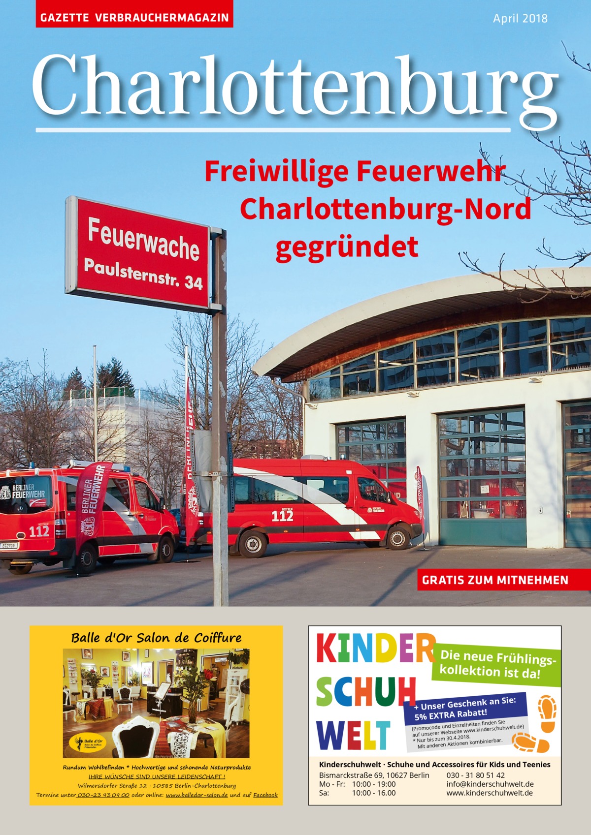 GAZETTE VERBRAUCHERMAGAZIN  April 2018  Charlottenburg Freiwillige Feuerwehr Charlottenburg-Nord gegründet  GRATIS ZUM MITNEHMEN  Balle d'Or Salon de Coiffure  Die neue Frühlingskollektion ist da! henk an Sie: + Unser Gesc batt! Ra A 5% EXTR Sie  en Einzelheiten ﬁnd (Promocode und erschuhwelt.de) bseite www.kind auf unserer We 30.4.2018. * Nur bis zum ierbar. ionen kombin Mit anderen Akt  Rundum Wohlbefinden * Hochwertige und schonende Naturprodukte IHRE WÜNSCHE SIND UNSERE LEIDENSCHAFT !  Wilmersdorfer Straße 12 � 10585 Berlin-Charlottenburg  Termine unter 030-23 93 09 00 oder online: www.balledor-salon.de und auf Facebook  Kinderschuhwelt · Schuhe und Accessoires für Kids und Teenies Bismarckstraße 69, 10627 Berlin 030 - 31 80 51 42 Mo - Fr: 10:00 - 19:00 info@kinderschuhwelt.de Sa: 10:00 - 16.00 www.kinderschuhwelt.de