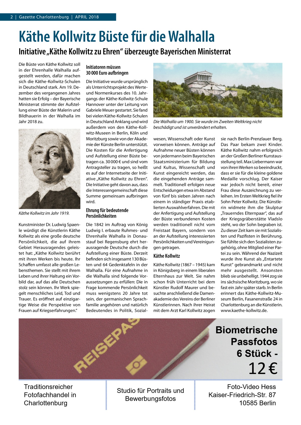 2  |  Gazette Charlottenburg  |  April 2018  Käthe Kollwitz Büste für die Walhalla Initiative „Käthe Kollwitz zu Ehren“ überzeugte Bayerischen Ministerrat Die Büste von Käthe Kollwitz soll in der Ehrenhalle Walhalla aufgestellt werden, dafür machen sich die Käthe-Kollwitz-Schulen in Deutschland stark. Am 19. Dezember des vergangenen Jahres hatten sie Erfolg – der Bayerische Ministerrat stimmte der Aufstellung einer Büste der Malerin und Bildhauerin in der Walhalla im Jahr 2018 zu.  Initiatoren müssen 30 000 Euro aufbringen Die Initiative wurde ursprünglich als Unterrichtsprojekt des Werteund Normenkurses des 10. Jahrgangs der Käthe-Kollwitz-Schule Hannover unter der Leitung von Gabriele Meuer gestartet. Sie fand bei vielen Käthe-Kollwitz-Schulen in Deutschland Anklang und wird außerdem von den Käthe-Kollwitz-Museen in Berlin, Köln und Moritzburg sowie von der Akademie der Künste Berlin unterstützt. Die Kosten für die Anfertigung und Aufstellung einer Büste betragen ca. 30 000 € und sind vom Antragsteller zu tragen, so heißt es auf der Internetseite der Initiative „Käthe Kollwitz zu Ehren“. Die Initiative geht davon aus, dass die Interessengemeinschaft diese Summe gemeinsam aufbringen wird.  Käthe Kollwitz im Jahr 1919.  Ehrung für bedeutende Persönlichkeiten  Kunstminister Dr. Ludwig Spaenle würdigt die Künstlerin Käthe Kollwitz als eine große deutsche Persönlichkeit, die auf ihrem Gebiet Herausragendes geleistet hat: „Käthe Kollwitz berührt mit ihren Werken bis heute. Ihr Schaffen umfasst alle großen Lebensthemen. Sie stellt mit ihrem Leben und ihrer Haltung ein Vorbild dar, auf das alle Deutschen stolz sein können. Ihr Werk spiegelt menschliches Leid, Tod und Trauer. Es eröffnet auf einzigartige Weise die Perspektive von Frauen auf Kriegserfahrungen.“  Die 1842 im Auftrag von König Ludwig I. erbaute Ruhmes- und Ehrenhalle Walhalla in Donau­ stauf bei Regensburg ehrt herausragende Deutsche durch die Aufstellung einer Büste. Derzeit befinden sich insgesamt 130 Büsten und 64 Gedenktafeln in der Walhalla. Für eine Aufnahme in die Walhalla sind folgende Voraussetzungen zu erfüllen: Die in Frage kommende Persönlichkeit muss wenigstens 20  Jahre tot sein, der germanischen Sprachfamilie angehören und natürlich Bedeutendes in Politik, Sozial Die Walhalla um 1900. Sie wurde im Zweiten Weltkrieg nicht beschädigt und ist unverändert erhalten. wesen, Wissenschaft oder Kunst vorweisen können. Anträge auf Aufnahme neuer Büsten können von jedermann beim Bayerischen Staatsministerium für Bildung und Kultus, Wissenschaft und Kunst eingereicht werden, das die eingehenden Anträge sammelt. Traditionell erfolgen neue Entscheidungen etwa im Abstand von fünf bis sieben Jahren nach einem in ständiger Praxis etablierten Auswahlverfahren. Die mit der Anfertigung und Aufstellung der Büste verbundenen Kosten werden traditionell nicht vom Freistaat Bayern, sondern von an der Aufstellung interessierten Persönlichkeiten und Vereinigungen getragen.  Käthe Kollwitz Käthe Kollwitz (1867 – 1945) kam in Königsberg in einem liberalen Elternhaus zur Welt. Sie nahm schon früh Unterricht bei dem Künstler Rudolf Maurer und besuchte anschließend die Damenakademie des Vereins der Berliner Künstlerinnen. Nach ihrer Heirat mit dem Arzt Karl Kollwitz zogen  sie nach Berlin-Prenzlauer Berg. Das Paar bekam zwei Kinder. Käthe Kollwitz nahm erfolgreich an der Großen Berliner Kunstausstellung teil. Max Liebermann war von ihren Werken so beeindruckt, dass er sie für die kleine goldene Medaille vorschlug. Der Kaiser war jedoch nicht bereit, einer Frau diese Auszeichnung zu verleihen. Im Ersten Weltkrieg fiel ihr Sohn Peter Kollwitz. Die Künstlerin widmete ihm die Skulptur „Trauerndes Elternpaar“, das auf der Kriegsgräberstätte Vladslo steht, wo der Sohn begraben ist. Zu dieser Zeit kam sie mit Sozialisten und Pazifisten in Berührung. Sie fühlte sich den Sozialisten zugehörig, ohne Mitglied einer Partei zu sein. Während der Nazizeit wurde ihre Kunst als „Entartete Kunst“ gebrandmarkt und nicht mehr ausgestellt. Ansonsten blieb sie unbehelligt. 1944 zog sie ins sächsische Moritzburg, wo sie fast ein Jahr später starb. In Berlin erinnert das Käthe-Kollwitz-Museum Berlin, Fasanenstraße 24 in Charlottenburg an die Künstlerin. www.kaethe-kollwitz.de.  Biometrische Passfotos 6 Stück  12 €  Traditionsreicher Fotofachhandel in Charlottenburg  Studio für Portraits und Bewerbungsfotos  Foto-Video Hess Kaiser-Friedrich-Str. 87 10585 Berlin