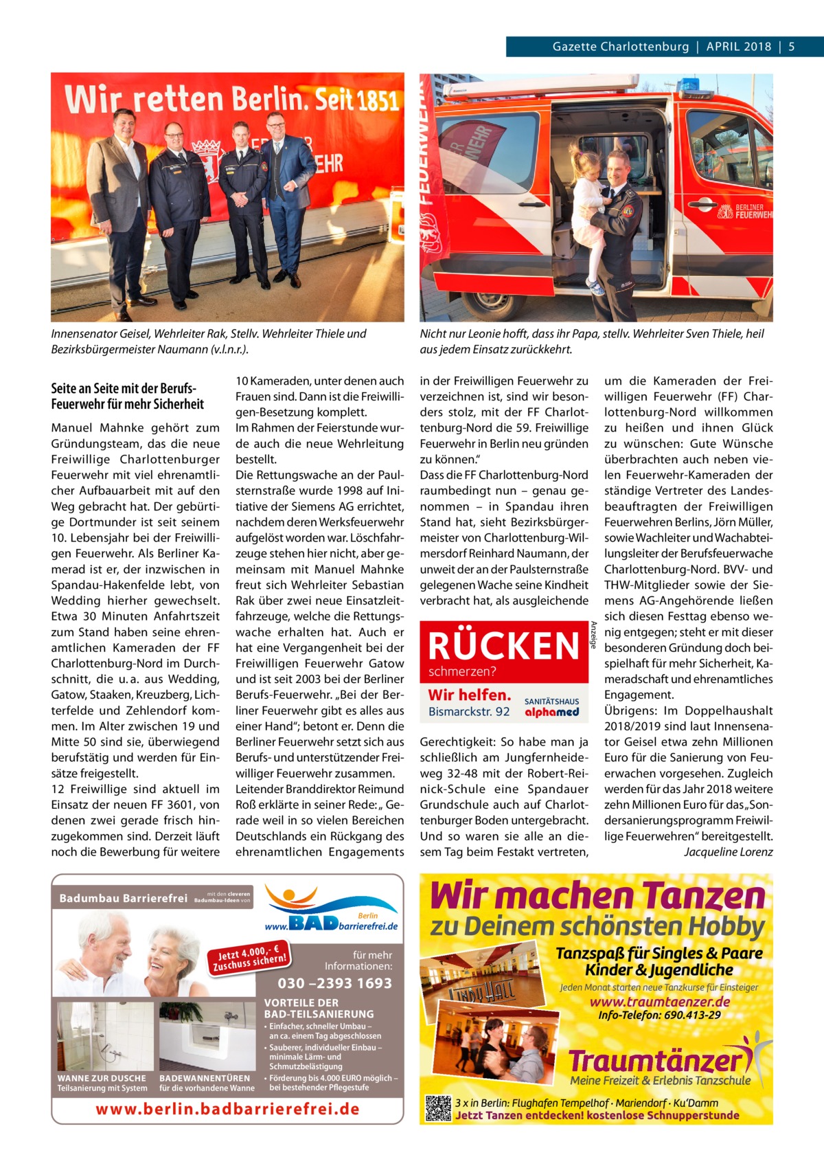 Gazette Charlottenburg  |  April 2018  |  5  Innensenator Geisel, Wehrleiter Rak, Stellv. Wehrleiter Thiele und Bezirksbürgermeister Naumann (v.l.n.r.).  Seite an Seite mit der BerufsFeuerwehr für mehr Sicherheit  Badumbau Barrierefrei  mit den cleveren Badumbau-Ideen von  Berlin  0 ,- € Je tz t 4 .0si0 ch e rn ! ss u h Zu sc  für mehr Informationen:  030 –2393 1693  VORTEILE DER BAD-TEILSANIERUNG  WANNE ZUR DUSCHE Teilsanierung mit System  BADEWANNENTÜREN für die vorhandene Wanne  • Einfacher, schneller Umbau – an ca. einem Tag abgeschlossen • Sauberer, individueller Einbau – minimale Lärm- und Schmutzbelästigung • Förderung bis 4.000 EURO möglich – bei bestehender Pflegestufe  www.berlin.badbarrierefrei.de  in der Freiwilligen Feuerwehr zu verzeichnen ist, sind wir besonders stolz, mit der FF Charlottenburg-Nord die 59. Freiwillige Feuerwehr in Berlin neu gründen zu können.“ Dass die FF Charlottenburg-Nord raumbedingt nun – genau genommen – in Spandau ihren Stand hat, sieht Bezirksbürgermeister von Charlottenburg-Wilmersdorf Reinhard Naumann, der unweit der an der Paulsternstraße gelegenen Wache seine Kindheit verbracht hat, als ausgleichende  RÜCKEN schmerzen?  Wir helfen. Bismarckstr. 92  SANITÄTSHAUS  Gerechtigkeit: So habe man ja schließlich am Jungfernheideweg  32-48 mit der Robert-Reinick-Schule eine Spandauer Grundschule auch auf Charlottenburger Boden untergebracht. Und so waren sie alle an diesem Tag beim Festakt vertreten,  Anzeige  Manuel Mahnke gehört zum Gründungsteam, das die neue Freiwillige Charlottenburger Feuerwehr mit viel ehrenamtlicher Aufbauarbeit mit auf den Weg gebracht hat. Der gebürtige Dortmunder ist seit seinem 10. Lebensjahr bei der Freiwilligen Feuerwehr. Als Berliner Kamerad ist er, der inzwischen in Spandau-Hakenfelde lebt, von Wedding hierher gewechselt. Etwa 30  Minuten Anfahrtszeit zum Stand haben seine ehrenamtlichen Kameraden der FF Charlottenburg-Nord im Durchschnitt, die u. a. aus Wedding, Gatow, Staaken, Kreuzberg, Lichterfelde und Zehlendorf kommen. Im Alter zwischen 19 und Mitte 50 sind sie, überwiegend berufstätig und werden für Einsätze freigestellt. 12  Freiwillige sind aktuell im Einsatz der neuen FF 3601, von denen zwei gerade frisch hinzugekommen sind. Derzeit läuft noch die Bewerbung für weitere  10 Kameraden, unter denen auch Frauen sind. Dann ist die Freiwilligen-Besetzung komplett. Im Rahmen der Feierstunde wurde auch die neue Wehrleitung bestellt. Die Rettungswache an der Paul­ stern­straße wurde 1998 auf Initiative der Siemens AG errichtet, nachdem deren Werksfeuerwehr aufgelöst worden war. Löschfahrzeuge stehen hier nicht, aber gemeinsam mit Manuel Mahnke freut sich Wehrleiter Sebastian Rak über zwei neue Einsatzleitfahrzeuge, welche die Rettungswache erhalten hat. Auch er hat eine Vergangenheit bei der Freiwilligen Feuerwehr Gatow und ist seit 2003 bei der Berliner Berufs-Feuerwehr. „Bei der Berliner Feuerwehr gibt es alles aus einer Hand“; betont er. Denn die Berliner Feuerwehr setzt sich aus Berufs- und unterstützender Freiwilliger Feuerwehr zusammen. Leitender Branddirektor Reimund Roß erklärte in seiner Rede: „ Gerade weil in so vielen Bereichen Deutschlands ein Rückgang des ehrenamtlichen Engagements  Nicht nur Leonie hofft, dass ihr Papa, stellv. Wehrleiter Sven Thiele, heil aus jedem Einsatz zurückkehrt. um die Kameraden der Freiwilligen Feuerwehr (FF) Charlottenburg-Nord willkommen zu heißen und ihnen Glück zu wünschen: Gute Wünsche überbrachten auch neben vielen Feuerwehr-Kameraden der ständige Vertreter des Landesbeauftragten der Freiwilligen Feuerwehren Berlins, Jörn Müller, sowie Wachleiter und Wachabteilungsleiter der Berufsfeuerwache Charlottenburg-Nord. BVV- und THW-Mitglieder sowie der Siemens AG-Angehörende ließen sich diesen Festtag ebenso wenig entgegen; steht er mit dieser besonderen Gründung doch beispielhaft für mehr Sicherheit, Kameradschaft und ehrenamtliches Engagement. Übrigens: Im Doppelhaushalt 2018/2019 sind laut Innensenator Geisel etwa zehn Millionen Euro für die Sanierung von Feuerwachen vorgesehen. Zugleich werden für das Jahr 2018 weitere zehn Millionen Euro für das „Sondersanierungsprogramm Freiwillige Feuerwehren“ bereitgestellt. � Jacqueline Lorenz