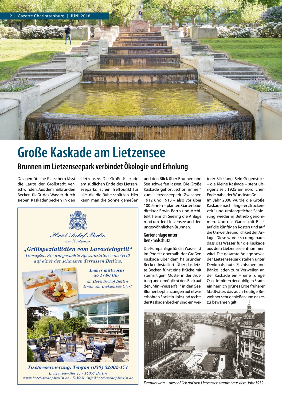 2  |  Gazette Charlottenburg  |  Juni 2018  Große Kaskade am Lietzensee Brunnen im Lietzenseepark verbindet Ökologie und Erholung Das gemütliche Plätschern lässt die Laute der Großstadt verschwinden: Aus dem halbrunden Becken fließt das Wasser durch sieben Kaskadenbecken in den  Lietzensee. Die Große Kaskade am südlichen Ende des Lietzenseeparks ist ein Treffpunkt für alle, die die Ruhe schätzen. Hier kann man die Sonne genießen  Hotel Seehof Berlin am Lietzensee  „Grillspezialitäten vom Lavasteingrill“ Genießen Sie ausgesuchte Spezialitäten vom Grill auf einer der schönsten Terrassen Berlins. Immer mittwochs ab 17:00 Uhr im Hotel Seehof Berlin direkt am Lietzensee-Ufer!  und den Blick über Brunnen und See schweifen lassen. Die Große Kaskade gehört „schon immer“ zum Lietzenseepark. Zwischen 1912 und 1913 – also vor über 100 Jahren – planten Gartenbaudirektor Erwin Barth und Architekt Heinrich Seeling die Anlage rund um den Lietzensee und den ungewöhnlichen Brunnen.  Gartenanlage unter Denkmalschutz Die Pumpanlage für das Wasser ist im Podest oberhalb der Großen Kaskade über dem halbrunden Becken installiert. Über das letzte Becken führt eine Brücke mit sternartigem Muster in der Brüstung und ermöglicht den Blick auf den „Mini-Wasserfall“ in den See. Blumenbepflanzungen auf etwas erhöhten Sockeln links und rechts der Kaskadenbecken sind ein wei terer Blickfang. Sein Gegenstück – die Kleine Kaskade – steht übrigens seit 1925 am nördlichen Ende nahe der Wundtstraße. im Jahr 2006 wurde die Große Kaskade nach längerer „Trockenzeit“ und umfangreicher Sanierung wieder in Betrieb genommen. und das Ganze mit Blick auf die künftigen Kosten und auf die umweltfreundlichkeit der Anlage. Diese wurde so umgebaut, dass das Wasser für die Kaskade aus dem Lietzensee entnommen wird. Die gesamte Anlage sowie der Lietzenseepark stehen unter Denkmalschutz. Sitznischen und Bänke laden zum Verweilen an der Kaskade ein – eine ruhige Oase inmitten der quirligen Stadt, ein herrlich grünes Erbe früherer Stadtväter, das auch heutige Bewohner sehr genießen und das es zu bewahren gilt.  Tischreservierung: Telefon (030) 32002-177 Lietzensee-Ufer 11 · 14057 Berlin www.hotel-seehof-berlin.de · E-Mail: info@hotel-seehof-berlin.de  Damals wars – dieser Blick auf den Lietzensee stammt aus dem Jahr 1932.