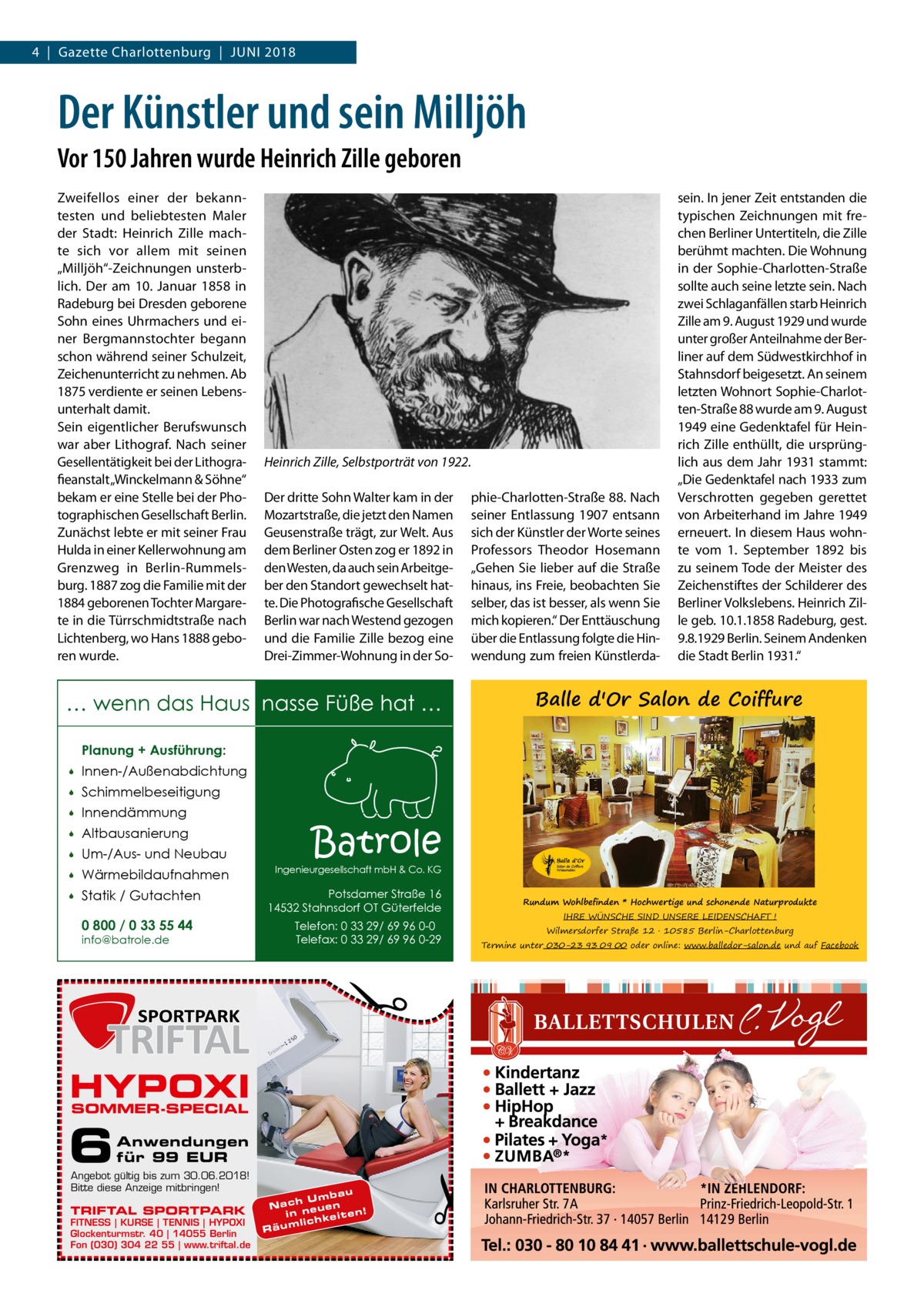 4  |  Gazette Charlottenburg  |  Juni 2018  Der Künstler und sein Milljöh Vor 150 Jahren wurde Heinrich Zille geboren Zweifellos einer der bekanntesten und beliebtesten Maler der Stadt: Heinrich Zille machte sich vor allem mit seinen „Milljöh“-Zeichnungen unsterblich. Der am 10.  Januar 1858 in Radeburg bei Dresden geborene Sohn eines Uhrmachers und einer Bergmanns­tochter begann schon während seiner Schulzeit, Zeichenunterricht zu nehmen. Ab 1875 verdiente er seinen Lebensunterhalt damit. Sein eigentlicher Berufswunsch war aber Lithograf. Nach seiner Gesellentätigkeit bei der Lithografieanstalt „Winckelmann & Söhne“ bekam er eine Stelle bei der Photographischen Gesellschaft Berlin. Zunächst lebte er mit seiner Frau Hulda in einer Kellerwohnung am Grenzweg in Berlin-Rummelsburg. 1887 zog die Familie mit der 1884 geborenen Tochter Margarete in die Türrschmidtstraße nach Lichtenberg, wo Hans 1888 geboren wurde.  Heinrich Zille, Selbstporträt von 1922. Der dritte Sohn Walter kam in der Mozartstraße, die jetzt den Namen Geusenstraße trägt, zur Welt. Aus dem Berliner Osten zog er 1892 in den Westen, da auch sein Arbeitgeber den Standort gewechselt hatte. Die Photografische Gesellschaft Berlin war nach Westend gezogen und die Familie Zille bezog eine Drei-Zimmer-Wohnung in der So phie-Charlotten-Straße 88. Nach seiner Entlassung 1907 entsann sich der Künstler der Worte seines Professors Theodor Hosemann „Gehen Sie lieber auf die Straße hinaus, ins Freie, beobachten Sie selber, das ist besser, als wenn Sie mich kopieren.“ Der Enttäuschung über die Entlassung folgte die Hinwendung zum freien Künstlerda … wenn das Haus nasse Füße hat …  sein. In jener Zeit entstanden die typischen Zeichnungen mit frechen Berliner Untertiteln, die Zille berühmt machten. Die Wohnung in der Sophie-Charlotten-Straße sollte auch seine letzte sein. Nach zwei Schlaganfällen starb Heinrich Zille am 9. August 1929 und wurde unter großer Anteilnahme der Berliner auf dem Südwestkirchhof in Stahnsdorf beigesetzt. An seinem letzten Wohnort Sophie-Charlotten-Straße 88 wurde am 9. August 1949 eine Gedenktafel für Heinrich Zille enthüllt, die ursprünglich aus dem Jahr 1931 stammt: „Die Gedenktafel nach 1933 zum Verschrotten gegeben gerettet von Arbeiterhand im Jahre 1949 erneuert. In diesem Haus wohnte vom 1.  September 1892 bis zu seinem Tode der Meister des Zeichenstiftes der Schilderer des Berliner Volkslebens. Heinrich Zille geb. 10.1.1858 Radeburg, gest. 9.8.1929 Berlin. Seinem Andenken die Stadt Berlin 1931.“  Balle d'Or Salon de Coiffure  Planung + Ausführung:   Innen-/Außenabdichtung    Schimmelbeseitigung    Innendämmung    Altbausanierung    Um-/Aus- und Neubau    Wärmebildaufnahmen    Statik / Gutachten 0 800 / 0 33 55 44  Potsdamer Straße 16 14532 Stahnsdorf OT Güterfelde Telefon: 0 33 29/ 69 96 0-0 Telefax: 0 33 29/ 69 96 0-29  �  info@batrole.de  Batrole  Ingenieurgesellschaft mbH & Co. KG  HYPOXI SOMMER-SPECIAL  6  Anwendungen für 99 EUR  Angebot gültig bis zum 30.06.2018! Bitte diese Anzeige mitbringen!  TRIFTAL SPORTPARK  FITNESS | KURSE | TENNIS | HYPOXI Glockenturmstr. 40 | 14055 Berlin Fon (030) 304 22 55 | www.triftal.de  bau h Um n Nac ue e ! n in e it e n li c h k Räum  �  Rundum Wohlbefinden * Hochwertige und schonende Naturprodukte IHRE WÜNSCHE SIND UNSERE LEIDENSCHAFT !  Wilmersdorfer Straße 12 � 10585 Berlin-Charlottenburg  Termine unter 030-23 93 09 00 oder online: www.balledor-salon.de und auf Facebook