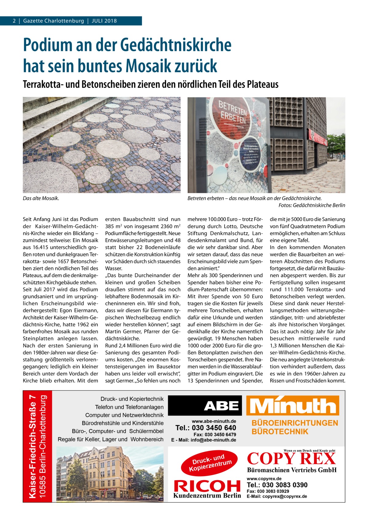 2  |  Gazette Charlottenburg  |  Juli 2018  Podium an der Gedächtniskirche hat sein buntes Mosaik zurück Terrakotta- und Betonscheiben zieren den nördlichen Teil des Plateaus  Das alte Mosaik.  10585 Berlin-Charlottenburg  Kaiser-Friedrich-Straße 7  Seit Anfang Juni ist das Podium der Kaiser-Wilhelm-Gedächtnis-Kirche wieder ein Blickfang – zumindest teilweise: Ein Mosaik aus 16.415 unterschiedlich großen roten und dunkelgrauen Terrakotta- sowie 1657 Betonscheiben ziert den nördlichen Teil des Plateaus, auf dem die denkmalgeschützten Kirchgebäude stehen. Seit Juli 2017 wird das Podium grundsaniert und im ursprünglichen Erscheinungsbild wiederhergestellt: Egon Eiermann, Architekt der Kaiser-Wilhelm-Gedächtnis-Kirche, hatte 1962 ein farbenfrohes Mosaik aus runden Steinplatten anlegen lassen. Nach der ersten Sanierung in den 1980er-Jahren war diese Gestaltung größtenteils verlorengegangen; lediglich ein kleiner Bereich unter dem Vordach der Kirche blieb erhalten. Mit dem  Betreten erbeten – das neue Mosaik an der Gedächtniskirche. � Fotos: Gedächtniskirche Berlin ersten Bauabschnitt sind nun 385 m2 von insgesamt 2360 m2 Podiumfläche fertiggestellt. Neue Entwässerungsleitungen und 48 statt bisher 22  Bodeneinläufe schützen die Konstruktion künftig vor Schäden durch sich stauendes Wasser. „Das bunte Durcheinander der kleinen und großen Scheiben draußen stimmt auf das noch lebhaftere Bodenmosaik im Kircheninneren ein. Wir sind froh, dass wir diesen für Eiermann typischen Wechselbezug endlich wieder herstellen können“, sagt Martin Germer, Pfarrer der Gedächtniskirche. Rund 2,4 Millionen Euro wird die Sanierung des gesamten Podiums kosten. „Die enormen Kostensteigerungen im Bausektor haben uns leider voll erwischt“, sagt Germer. „So fehlen uns noch  Druck- und Kopiertechnik Telefon und Telefonanlagen Computer und Netzwerktechnik Bürodrehstühle und Kinderstühle Büro-, Computer- und Schülermöbel Regale für Keller, Lager und Wohnbereich  mehrere 100.000 Euro – trotz Förderung durch Lotto, Deutsche Stiftung Denkmalschutz, Landesdenkmalamt und Bund, für die wir sehr dankbar sind. Aber wir setzen darauf, dass das neue Erscheinungsbild viele zum Spenden animiert.“ Mehr als 300 Spenderinnen und Spender haben bisher eine Podium-Patenschaft übernommen: Mit ihrer Spende von 50  Euro tragen sie die Kosten für jeweils mehrere Tonscheiben, erhalten dafür eine Urkunde und werden auf einem Bildschirm in der Gedenkhalle der Kirche namentlich gewürdigt. 19 Menschen haben 1000 oder 2000 Euro für die großen Betonplatten zwischen den Tonscheiben gespendet. Ihre Namen werden in die Wasserablaufgitter im Podium eingraviert. Die 13  Spenderinnen und Spender,  die mit je 5000 Euro die Sanierung von fünf Quadratmetern Podium ermöglichen, erhalten am Schluss eine eigene Tafel. In den kommenden Monaten werden die Bauarbeiten an weiteren Abschnitten des Podiums fortgesetzt, die dafür mit Bauzäunen abgesperrt werden. Bis zur Fertigstellung sollen insgesamt rund 111.000 Terrakotta- und Betonscheiben verlegt werden. Diese sind dank neuer Herstellungsmethoden witterungsbeständiger, tritt- und abriebfester als ihre historischen Vorgänger. Das ist auch nötig: Jahr für Jahr besuchen mittlerweile rund 1,3 Millionen Menschen die Kaiser-Wilhelm-Gedächtnis-Kirche. Die neu angelegte Unterkonstruktion verhindert außerdem, dass es wie in den 1960er-Jahren zu Rissen und Frostschäden kommt.  www.abe-minuth.de  Tel.: 030 3450 640  Fax: 030 3450 6479 E - Mail: info@abe-minuth.de  COPY REX Wenn es um Druck und Kopie geht  - und Druck entrum rz Kopie  Büromaschinen Vertriebs GmbH  www.copyrex.de  Tel.: 030 3083 0390  Kundenzentrum Berlin  Fax: 030 3083 03929 E-Mail: copyrex@copyrex.de