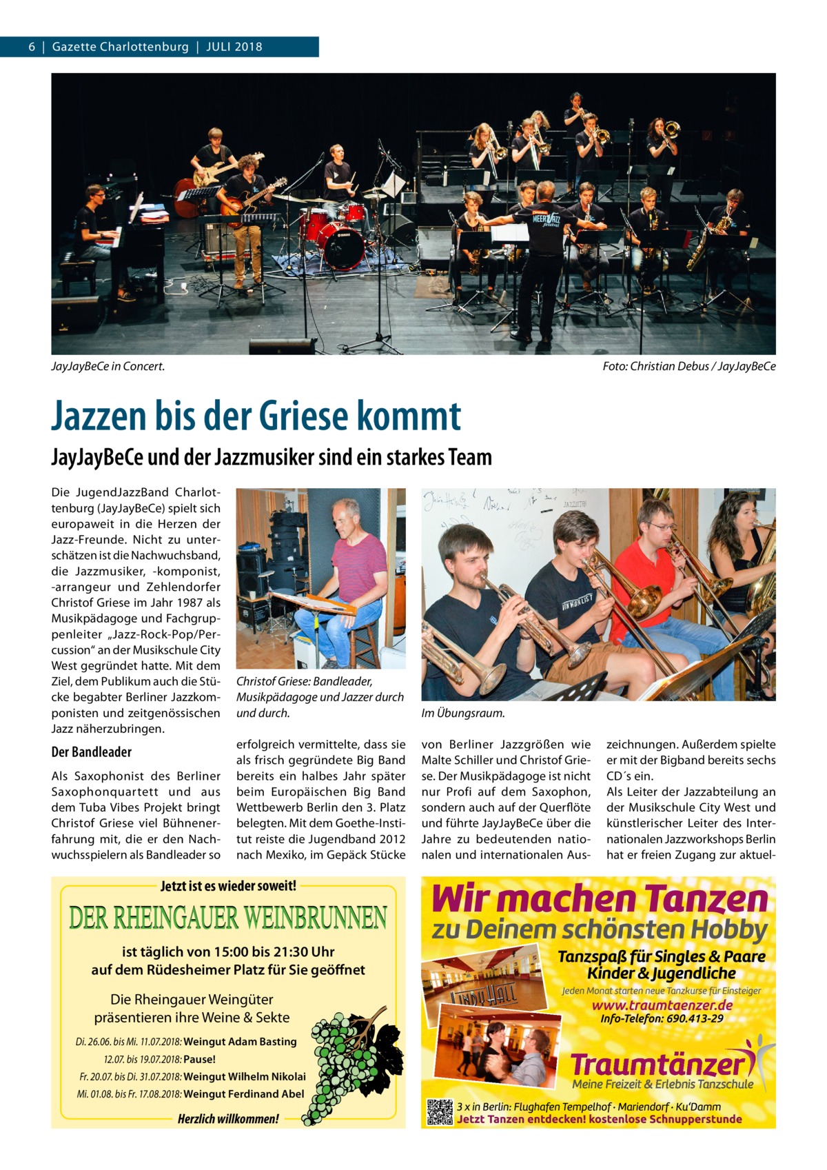 6  |  Gazette Charlottenburg  |  Juli 2018  JayJayBeCe in Concert.�  Foto: Christian Debus / JayJayBeCe  Jazzen bis der Griese kommt JayJayBeCe und der Jazzmusiker sind ein starkes Team Die JugendJazzBand Charlottenburg (JayJayBeCe) spielt sich europaweit in die Herzen der Jazz-Freunde. Nicht zu unterschätzen ist die Nachwuchsband, die Jazzmusiker, -komponist, -arrangeur und Zehlendorfer Christof Griese im Jahr 1987 als Musikpädagoge und Fachgruppenleiter „Jazz-Rock-Pop/Percussion“ an der Musikschule City West gegründet hatte. Mit dem Ziel, dem Publikum auch die Stücke begabter Berliner Jazzkomponisten und zeitgenössischen Jazz näherzubringen.  Der Bandleader Als Saxophonist des Berliner Saxophonquartett und aus dem Tuba Vibes Projekt bringt Christof Griese viel Bühnenerfahrung mit, die er den Nachwuchsspielern als Bandleader so  Christof Griese: Bandleader, Musikpädagoge und Jazzer durch und durch.  Im Übungsraum.  erfolgreich vermittelte, dass sie als frisch gegründete Big Band bereits ein halbes Jahr später beim Europäischen Big Band Wettbewerb Berlin den 3. Platz belegten. Mit dem Goethe-Institut reiste die Jugendband 2012 nach Mexiko, im Gepäck Stücke  von Berliner Jazzgrößen wie Malte Schiller und Christof Griese. Der Musikpädagoge ist nicht nur Profi auf dem Saxophon, sondern auch auf der Querflöte und führte JayJayBeCe über die Jahre zu bedeutenden nationalen und internationalen Aus Jetzt ist es wieder soweit!  ist täglich von 15:00 bis 21:30 Uhr auf dem Rüdesheimer Platz für Sie geöffnet  Die Rheingauer Weingüter präsentieren ihre Weine & Sekte Di. 26.06. bis Mi. 11.07.2018: Weingut Adam Basting 12.07. bis 19.07.2018: Pause! Fr. 20.07. bis Di. 31.07.2018: Weingut Wilhelm Nikolai Mi. 01.08. bis Fr. 17.08.2018: Weingut Ferdinand Abel  Herzlich willkommen!  zeichnungen. Außerdem spielte er mit der Bigband bereits sechs CD´s ein. Als Leiter der Jazzabteilung an der Musikschule City West und künstlerischer Leiter des Internationalen Jazzworkshops Berlin hat er freien Zugang zur aktue