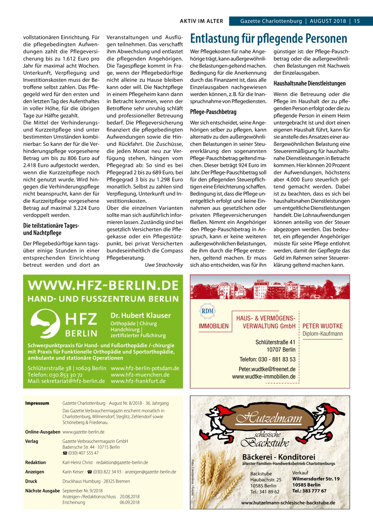 AKTIV IM ALTER vollstationären Einrichtung. Für die pflegebedingten Aufwendungen zahlt die Pflegeversicherung bis zu 1.612  Euro pro Jahr für maximal acht Wochen. Unterkunft, Verpflegung und Investitionskosten muss der Betroffene selbst zahlen. Das Pflegegeld wird für den ersten und den letzten Tag des Aufenthaltes in voller Höhe, für die übrigen Tage zur Hälfte gezahlt. Die Mittel der Verhinderungsund Kurzzeitpflege sind unter bestimmten Umständen kombinierbar: So kann der für die Verhinderungspflege vorgesehene Betrag um bis zu 806  Euro auf 2.418 Euro aufgestockt werden, wenn die Kurzzeitpflege noch nicht genutzt wurde. Wird hingegen die Verhinderungspflege nicht beansprucht, kann der für die Kurzzeitpflege vorgesehene Betrag auf maximal 3.224 Euro verdoppelt werden.  Die teilstationäre Tagesund Nachtpflege Der Pflegebedürftige kann tagsüber einige Stunden in einer entsprechenden Einrichtung betreut werden und dort an  Veranstaltungen und Ausflügen teilnehmen. Das verschafft ihm Abwechslung und entlastet die pflegenden Angehörigen. Die Tagespflege kommt in Frage, wenn der Pflegebedürftige nicht alleine zu Hause bleiben kann oder will. Die Nachtpflege in einem Pflegeheim kann dann in Betracht kommen, wenn der Betroffene sehr unruhig schläft und professioneller Betreuung bedarf. Die Pflegeversicherung finanziert die pflegebedingten Aufwendungen sowie die Hinund Rückfahrt. Die Zuschüsse, die jeden Monat neu zur Verfügung stehen, hängen vom Pflegegrad ab: So sind es bei Pflegegrad 2 bis zu 689 Euro, bei Pflegegrad 3 bis zu 1.298  Euro monatlich. Selbst zu zahlen sind Verpflegung, Unterkunft und Investitionskosten. Über die einzelnen Varianten sollte man sich ausführlich informieren lassen. Zuständig sind bei gesetzlich Versicherten die Pflegekasse oder ein Pflegestützpunkt, bei privat Versicherten bundeseinheitlich die Compass Pflegeberatung. � Uwe Strachovsky  Entlastung für pflegende Personen Wer Pflegekosten für nahe Angehörige trägt, kann außergewöhnliche Belastungen geltend machen. Bedingung für die Anerkennung durch das Finanzamt ist, dass alle Einzelausgaben nachgewiesen werden können, z. B. für die Inanspruchnahme von Pflegediensten.  Pflege-Pauschbetrag Wer sich entscheidet, seine Angehörigen selber zu pflegen, kann alternativ zu den außergewöhnlichen Belastungen in seiner Steuererklärung den sogenannten Pflege-Pauschbetrag geltend machen. Dieser beträgt 924 Euro im Jahr. Der Pflege-Pauschbetrag soll für den pflegenden Steuerpflichtigen eine Erleichterung schaffen. Bedingung ist, dass die Pflege unentgeltlich erfolgt und keine Einnahmen aus gesetzlichen oder privaten Pflegeversicherungen fließen. Nimmt ein Angehöriger den Pflege-Pauschbetrag in Anspruch, kann er keine weiteren außergewöhnlichen Belastungen, die ihm durch die Pflege entstehen, geltend machen. Er muss sich also entscheiden, was für ihn  Dr. Hubert Klauser Orthopäde | Chirurg Handchirurg | zertifizierter Fußchirurg  IMMOBILIEN  günstiger ist: der Pflege-Pauschbetrag oder die außergewöhnlichen Belastungen mit Nachweis der Einzelausgaben.  Haushaltsnahe Dienstleistungen Wenn die Betreuung oder die Pflege im Haushalt der zu pflegenden Person erfolgt oder die zu pflegende Person in einem Heim untergebracht ist und dort einen eigenen Haushalt führt, kann für sie anstelle des Ansatzes einer außergewöhnlichen Belastung eine Steuerermäßigung für haushaltsnahe Dienstleistungen in Betracht kommen. Hier können 20 Prozent der Aufwendungen, höchstens aber 4.000  Euro steuerlich geltend gemacht werden. Dabei ist zu beachten, dass es sich bei haushaltsnahen Dienstleistungen um entgeltliche Dienstleistungen handelt. Die Lohnaufwendungen können anteilig von der Steuer abgezogen werden. Das bedeutet, ein pflegender Angehöriger müsste für seine Pflege entlohnt werden, damit der Gepflegte das Geld im Rahmen seiner Steuererklärung geltend machen kann.  HAUS- & VERMÖGENSVERWALTUNG GmbH  PETER WUDTKE Diplom-Kaufmann  Schlüterstraße 41 10707 Berlin  Schwerpunktpraxis für Hand- und Fußorthopädie /-chirurgie mit Praxis für Funktionelle Orthopädie und Sportorthopädie, ambulante und stationäre Operationen  Telefon: 030 - 881 83 53  Schlüterstraße 38 | 10629 Berlin www.hfz-berlin-potsdam.de Telefon: 030.853 30 72 www.hfz-muenchen.de Mail: sekretariat@hfz-berlin.de www.hfz-frankfurt.de Impressum	  Gazette Charlottenburg  |  August 2018  |  15  Peter.wudtke@freenet.de www.wudtke-immobilien.de  Gazette Charlottenburg ·  August Nr. 8/2018 ·  36. Jahrgang Das Gazette Verbrauchermagazin erscheint monatlich in Charlottenburg, Wilmersdorf, Steglitz, Zehlendorf sowie Schöneberg & Friedenau.  Online-Ausgaben	www.gazette-berlin.de Gazette Verbrauchermagazin GmbH Badensche Str. 44 · 10715 Berlin ☎ (030) 407 555 47  Redaktion	  Karl-Heinz Christ ·  redaktion@gazette-berlin.de  Anzeigen	  Karin Keiser ·  ☎ (030) 822 34 93 ·  anzeigen@gazette-berlin.de  Druck	  Druckhaus Humburg · 28325 Bremen  Nächste Ausgabe	 September Nr. 9/2018 Anzeigen-/Redaktionsschluss	20.08.2018 Erscheinung	06.09.2018  Foto: Constantinos / Fotolia  Verlag	  Bäckerei - Konditorei  ältester Familien-Handwerksbetrieb Charlottenburgs  Backstube Haubachstr. 25 10585 Berlin Tel.: 341 89 62  Verkauf Wilmersdorfer Str. 19 10585 Berlin Tel.: 383 777 67  www.hutzelmann-schlesische-backstube.de