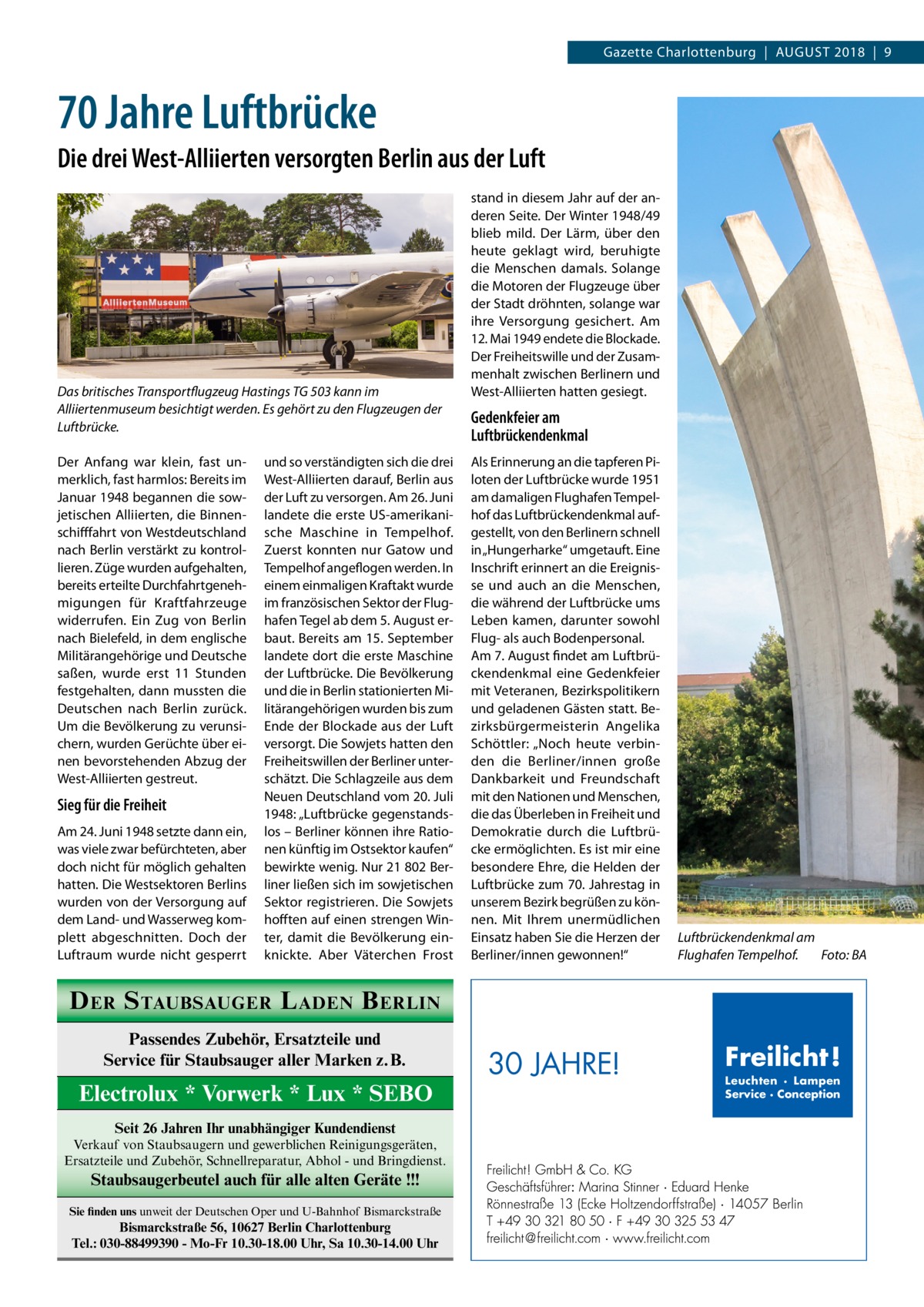 Gazette Charlottenburg  |  August 2018  |  9  70 Jahre Luftbrücke Die drei West-Alliierten versorgten Berlin aus der Luft  Das britisches Transportflugzeug Hastings TG 503 kann im Alliiertenmuseum besichtigt werden. Es gehört zu den Flugzeugen der Luftbrücke. Der Anfang war klein, fast unmerklich, fast harmlos: Bereits im Januar 1948 begannen die sowjetischen Alliierten, die Binnenschifffahrt von Westdeutschland nach Berlin verstärkt zu kontrollieren. Züge wurden aufgehalten, bereits erteilte Durchfahrtgenehmigungen für Kraftfahrzeuge widerrufen. Ein Zug von Berlin nach Bielefeld, in dem englische Militärangehörige und Deutsche saßen, wurde erst 11  Stunden festgehalten, dann mussten die Deutschen nach Berlin zurück. Um die Bevölkerung zu verunsichern, wurden Gerüchte über einen bevorstehenden Abzug der West-Alliierten gestreut.  Sieg für die Freiheit Am 24. Juni 1948 setzte dann ein, was viele zwar befürchteten, aber doch nicht für möglich gehalten hatten. Die Westsektoren Berlins wurden von der Versorgung auf dem Land- und Wasserweg komplett abgeschnitten. Doch der Luftraum wurde nicht gesperrt  und so verständigten sich die drei West-Alliierten darauf, Berlin aus der Luft zu versorgen. Am 26. Juni landete die erste US-amerikanische Maschine in Tempelhof. Zuerst konnten nur Gatow und Tempelhof angeflogen werden. In einem einmaligen Kraftakt wurde im französischen Sektor der Flughafen Tegel ab dem 5. August erbaut. Bereits am 15. September landete dort die erste Maschine der Luftbrücke. Die Bevölkerung und die in Berlin stationierten Militärangehörigen wurden bis zum Ende der Blockade aus der Luft versorgt. Die Sowjets hatten den Freiheitswillen der Berliner unterschätzt. Die Schlagzeile aus dem Neuen Deutschland vom 20. Juli 1948: „Luftbrücke gegenstandslos – Berliner können ihre Rationen künftig im Ostsektor kaufen“ bewirkte wenig. Nur 21 802 Berliner ließen sich im sowjetischen Sektor registrieren. Die Sowjets hofften auf einen strengen Winter, damit die Bevölkerung einknickte. Aber Väterchen Frost  stand in diesem Jahr auf der anderen Seite. Der Winter 1948/49 blieb mild. Der Lärm, über den heute geklagt wird, beruhigte die Menschen damals. Solange die Motoren der Flugzeuge über der Stadt dröhnten, solange war ihre Versorgung gesichert. Am 12. Mai 1949 endete die Blockade. Der Freiheitswille und der Zusammenhalt zwischen Berlinern und West-Alliierten hatten gesiegt.  Gedenkfeier am Luftbrückendenkmal Als Erinnerung an die tapferen Piloten der Luftbrücke wurde 1951 am damaligen Flughafen Tempelhof das Luftbrückendenkmal aufgestellt, von den Berlinern schnell in „Hungerharke“ umgetauft. Eine Inschrift erinnert an die Ereignisse und auch an die Menschen, die während der Luftbrücke ums Leben kamen, darunter sowohl Flug- als auch Bodenpersonal. Am 7. August findet am Luftbrückendenkmal eine Gedenkfeier mit Veteranen, Bezirkspolitikern und geladenen Gästen statt. Bezirksbürgermeisterin Angelika Schöttler: „Noch heute verbinden die Berliner/innen große Dankbarkeit und Freundschaft mit den Nationen und Menschen, die das Überleben in Freiheit und Demokratie durch die Luftbrücke ermöglichten. Es ist mir eine besondere Ehre, die Helden der Luftbrücke zum 70. Jahrestag in unserem Bezirk begrüßen zu können. Mit Ihrem unermüdlichen Einsatz haben Sie die Herzen der Berliner/innen gewonnen!“  Luftbrückendenkmal am Flughafen Tempelhof.� Foto: BA  D ER S TAUBSAUGER L ADEN B ERLIN Passendes Zubehör, Ersatzteile und Service für Staubsauger aller Marken z.B.  Electrolux * Vorwerk * Lux * SEBO Seit 26 Jahren Ihr unabhängiger Kundendienst Verkauf von Staubsaugern und gewerblichen Reinigungsgeräten, Ersatzteile und Zubehör, Schnellreparatur, Abhol - und Bringdienst.  Staubsaugerbeutel auch für alle alten Geräte !!! Sie finden uns unweit der Deutschen Oper und U-Bahnhof Bismarckstraße  Bismarckstraße 56, 10627 Berlin Charlottenburg Tel.: 030-88499390 - Mo-Fr 10.30-18.00 Uhr, Sa 10.30-14.00 Uhr  30 JAHRE!  Freilicht! Leuchten · Lampen Service · Conception