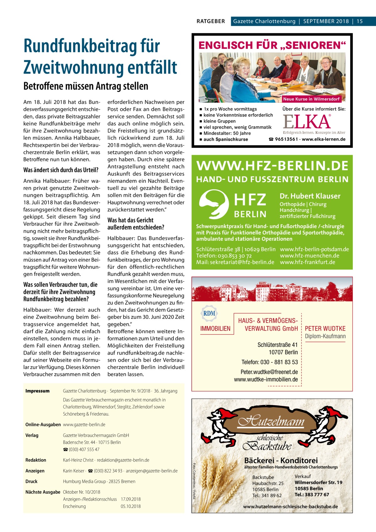 RATGEBER  Rundfunkbeitrag für Zweitwohnung entfällt  Gazette Charlottenburg  |  September 2018  |  15  ENGLISCH FÜR „SENIOREN“  Betroffene müssen Antrag stellen Am 18.  Juli 2018 hat das Bundesverfassungsgericht entschieden, dass private Beitragszahler keine Rundfunkbeiträge mehr für ihre Zweitwohnung bezahlen müssen. Annika Halbbauer, Rechtsexpertin bei der Verbraucherzentrale Berlin erklärt, was Betroffene nun tun können.  Was ändert sich durch das Urteil? Annika Halbbauer: Früher waren privat genutzte Zweitwohnungen beitragspflichtig. Am 18. Juli 2018 hat das Bundesverfassungsgericht diese Regelung gekippt. Seit diesem Tag sind Verbraucher für ihre Zweitwohnung nicht mehr beitragspflichtig, soweit sie ihrer Rundfunkbeitragspflicht bei der Erstwohnung nachkommen. Das bedeutet: Sie müssen auf Antrag von einer Beitragspflicht für weitere Wohnungen freigestellt werden.  Was sollen Verbraucher tun, die derzeit für ihre Zweitwohnung Rundfunkbeitrag bezahlen? Halbbauer: Wer derzeit auch eine Zweitwohnung beim Beitragsservice angemeldet hat, darf die Zahlung nicht einfach einstellen, sondern muss in jedem Fall einen Antrag stellen. Dafür stellt der Beitragsservice auf seiner Webseite ein Formular zur Verfügung. Dieses können Verbraucher zusammen mit den Impressum	  Neue Kurse in Wilmersdorf  erforderlichen Nachweisen per Post oder Fax an den Beitragsservice senden. Demnächst soll das auch online möglich sein. Die Freistellung ist grundsätzlich rückwirkend zum 18.  Juli 2018 möglich, wenn die Voraussetzungen dann schon vorgelegen haben. Durch eine spätere Antragstellung entsteht nach Auskunft des Beitragsservices niemandem ein Nachteil. Eventuell zu viel gezahlte Beiträge sollen mit den Beiträgen für die Hauptwohnung verrechnet oder zurückerstattet werden.“  Was hat das Gericht außerdem entschieden? Halbbauer: Das Bundesverfassungsgericht hat entschieden, dass die Erhebung des Rundfunkbeitrages, der pro Wohnung für den öffentlich-rechtlichen Rundfunk gezahlt werden muss, im Wesentlichen mit der Verfassung vereinbar ist. Um eine verfassungskonforme Neuregelung zu den Zweitwohnungen zu finden, hat das Gericht dem Gesetzgeber bis zum 30. Juni 2020 Zeit gegeben.“ Betroffene können weitere Informationen zum Urteil und den Möglichkeiten der Freistellung auf rundfunkbeitrag.de nachlesen oder sich bei der Verbraucherzentrale Berlin individuell beraten lassen.  ▪ 1x pro Woche vormittags Über die Kurse informiert Sie: ▪ keine Vorkenntnisse erforderlich ® ▪ kleine Gruppen ▪ viel sprechen, wenig Grammatik Erfolgreich lernen. Konzepte im Alter ▪ Mindestalter: 50 Jahre ▪ auch Spanischkurse ☎ 96513561 · www.elka-lernen.de  ELKA  Dr. Hubert Klauser Orthopäde | Chirurg Handchirurg | zertifizierter Fußchirurg  Schwerpunktpraxis für Hand- und Fußorthopädie /-chirurgie mit Praxis für Funktionelle Orthopädie und Sportorthopädie, ambulante und stationäre Operationen  Schlüterstraße 38 | 10629 Berlin www.hfz-berlin-potsdam.de Telefon: 030.853 30 72 www.hfz-muenchen.de Mail: sekretariat@hfz-berlin.de www.hfz-frankfurt.de  IMMOBILIEN  HAUS- & VERMÖGENSVERWALTUNG GmbH  PETER WUDTKE Diplom-Kaufmann  Schlüterstraße 41 10707 Berlin Telefon: 030 - 881 83 53 Peter.wudtke@freenet.de www.wudtke-immobilien.de  Gazette Charlottenburg ·  September Nr. 9/2018 ·  36. Jahrgang Das Gazette Verbrauchermagazin erscheint monatlich in Charlottenburg, Wilmersdorf, Steglitz, Zehlendorf sowie Schöneberg & Friedenau.  Online-Ausgaben	www.gazette-berlin.de Gazette Verbrauchermagazin GmbH Badensche Str. 44 · 10715 Berlin ☎ (030) 407 555 47  Redaktion	  Karl-Heinz Christ ·  redaktion@gazette-berlin.de  Anzeigen	  Karin Keiser ·  ☎ (030) 822 34 93 ·  anzeigen@gazette-berlin.de  Druck	  Humburg Media Group · 28325 Bremen  Nächste Ausgabe	 Oktober Nr. 10/2018 Anzeigen-/Redaktionsschluss	17.09.2018 Erscheinung	05.10.2018  Foto: Constantinos / Fotolia  Verlag	  Bäckerei - Konditorei  ältester Familien-Handwerksbetrieb Charlottenburgs  Backstube Haubachstr. 25 10585 Berlin Tel.: 341 89 62  Verkauf Wilmersdorfer Str. 19 10585 Berlin Tel.: 383 777 67  www.hutzelmann-schlesische-backstube.de