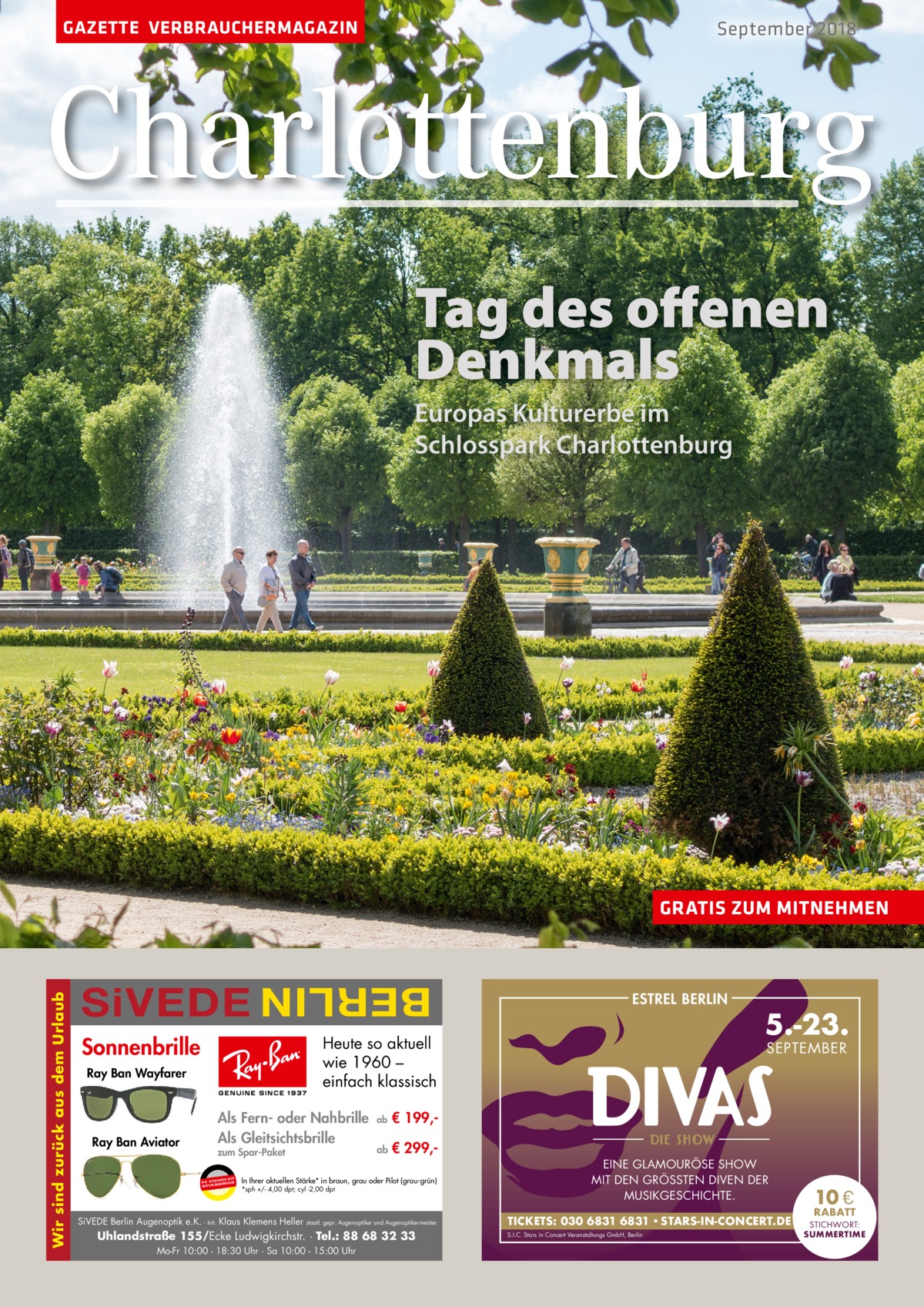 GAZETTE VERBRAUCHERMAGAZIN  September 2018  Charlottenburg Tag des offenen Denkmals Europas Kulturerbe im Schlosspark Charlottenburg  SiVEDE  BERLIN  Wir sind zurück aus dem Urlaub  GRATIS ZUM MITNEHMEN  Sonnenbrille  Heute so aktuell wie 1960 – einfach klassisch  Ray Ban Wayfarer  Ray Ban Aviator  ESTREL BERLIN  Als Fern- oder Nahbrille Als Gleitsichtsbrille zum Spar-Paket UR ENDEN N W I R V E RW ÄSER MARKENGL DEUTSCHE  ab  € 199, ab  € 299, In Ihrer aktuellen Stärke* in braun, grau oder Pilot (grau-grün) *sph +/- 4,00 dpt; cyl -2,00 dpt  SiVEDE Berlin Augenoptik e.K. · Inh. Klaus Klemens Heller  staatl. gepr. Augenoptiker und Augenoptikermeister  Uhlandstraße 155/Ecke Ludwigkirchstr. · Tel.: 88 68 32 33 Mo-Fr 10:00 - 18:30 Uhr · Sa 10:00 - 15:00 Uhr  5.-23. SEPTEMBER  EINE GLAMOURÖSE SHOW MIT DEN GRÖSSTEN DIVEN DER MUSIKGESCHICHTE. TICKETS: 030 6831 6831 • STARS-IN-CONCERT.DE S.I.C. Stars in Concert Veranstaltungs GmbH, Berlin  10 €  RABATT STICHWORT: SUMMERTIME