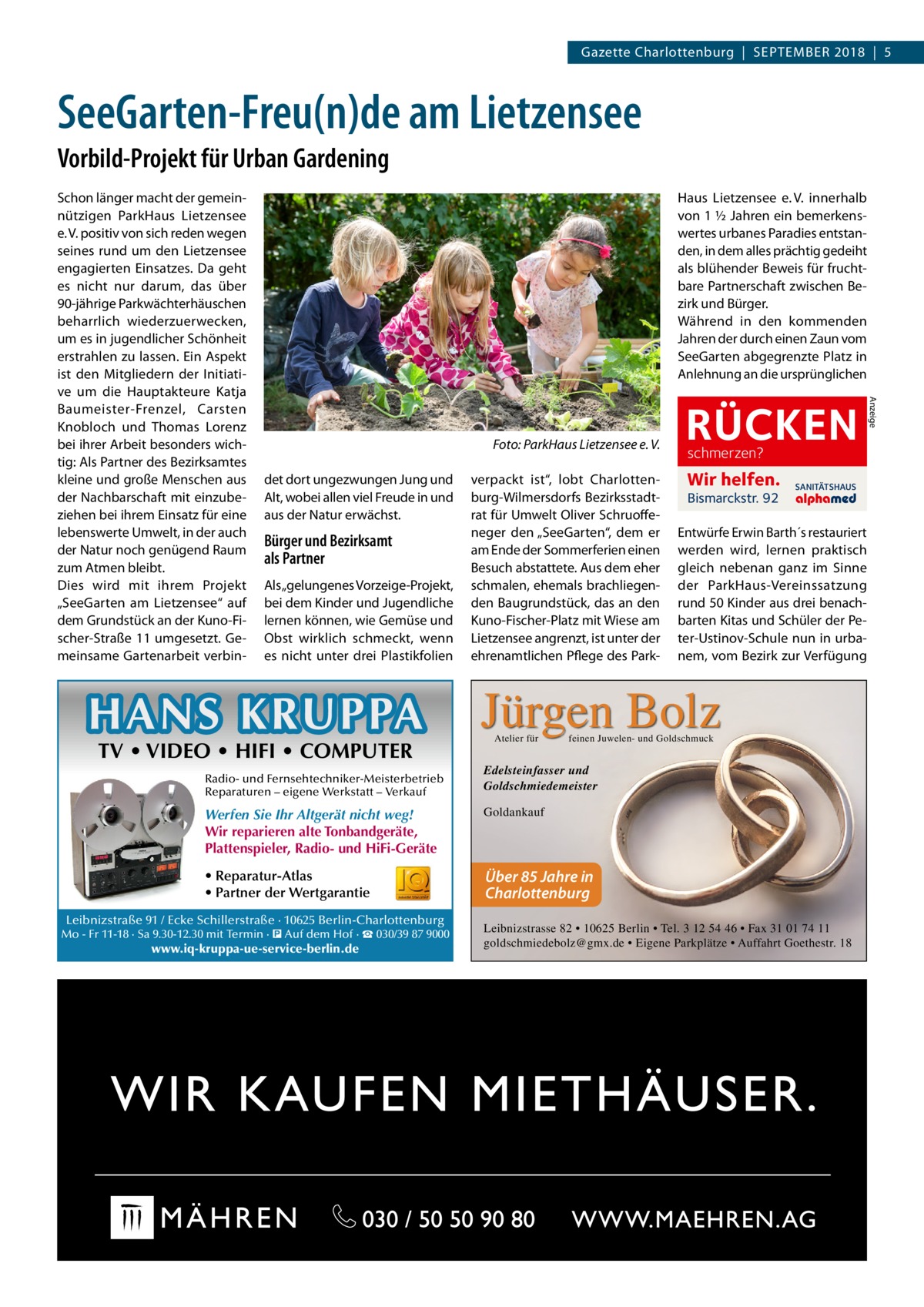 Gazette Charlottenburg  |  September 2018  |  5  SeeGarten-Freu(n)de am Lietzensee Vorbild-Projekt für Urban Gardening Haus Lietzensee e. V. innerhalb von 1 ½ Jahren ein bemerkenswertes urbanes Paradies entstanden, in dem alles prächtig gedeiht als blühender Beweis für fruchtbare Partnerschaft zwischen Bezirk und Bürger. Während in den kommenden Jahren der durch einen Zaun vom SeeGarten abgegrenzte Platz in Anlehnung an die ursprünglichen  � det dort ungezwungen Jung und Alt, wobei allen viel Freude in und aus der Natur erwächst.  Bürger und Bezirksamt als Partner Als „gelungenes Vorzeige-Projekt, bei dem Kinder und Jugendliche lernen können, wie Gemüse und Obst wirklich schmeckt, wenn es nicht unter drei Plastikfolien  HANS KRUPPA TV • VIDEO • HIFI • COMPUTER  Radio- und Fernsehtechniker-Meisterbetrieb Reparaturen – eigene Werkstatt – Verkauf  Foto: ParkHaus Lietzensee e. V. verpackt ist“, lobt Charlottenburg-Wilmersdorfs Bezirksstadtrat für Umwelt Oliver Schruoffeneger den „SeeGarten“, dem er am Ende der Sommerferien einen Besuch abstattete. Aus dem eher schmalen, ehemals brachliegenden Baugrundstück, das an den Kuno-Fischer-Platz mit Wiese am Lietzensee angrenzt, ist unter der ehrenamtlichen Pflege des Park Atelier für  Bismarckstr. 92  SANITÄTSHAUS  Entwürfe Erwin Barth´s restau­riert werden wird, lernen praktisch gleich nebenan ganz im Sinne der ParkHaus-Vereinssatzung rund 50 Kinder aus drei benachbarten Kitas und Schüler der Peter-Ustinov-Schule nun in urbanem, vom Bezirk zur Verfügung  Edelsteinfasser und Goldschmiedemeister  • Reparatur-Atlas • Partner der Wertgarantie  Über 85 Jahre in Charlottenburg  www.iq-kruppa-ue-service-berlin.de  Wir helfen.  feinen Juwelen- und Goldschmuck  Goldankauf  Leibnizstraße 91 / Ecke Schillerstraße · 10625 Berlin-Charlottenburg  schmerzen?  Jürgen Bolz  Werfen Sie Ihr Altgerät nicht weg! Wir reparieren alte Tonbandgeräte, Plattenspieler, Radio- und HiFi-Geräte  Mo - Fr 11-18 · Sa 9.30-12.30 mit Termin · � Auf dem Hof · ☎ 030/39 87 9000  RÜCKEN  Leibnizstrasse 82 • 10625 Berlin • Tel. 3 12 54 46 • Fax 31 01 74 11 goldschmiedebolz@gmx.de • Eigene Parkplätze • Auffahrt Goethestr. 18  Anzeige  Schon länger macht der gemeinnützigen ParkHaus Lietzensee e. V. positiv von sich reden wegen seines rund um den Lietzensee engagierten Einsatzes. Da geht es nicht nur darum, das über 90-jährige Parkwächterhäuschen beharrlich wiederzuerwecken, um es in jugendlicher Schönheit erstrahlen zu lassen. Ein Aspekt ist den Mitgliedern der Initiative um die Hauptakteure Katja Baumeister-Frenzel, Carsten Knobloch und Thomas Lorenz bei ihrer Arbeit besonders wichtig: Als Partner des Bezirksamtes kleine und große Menschen aus der Nachbarschaft mit einzubeziehen bei ihrem Einsatz für eine lebenswerte Umwelt, in der auch der Natur noch genügend Raum zum Atmen bleibt. Dies wird mit ihrem Projekt „SeeGarten am Lietzensee“ auf dem Grundstück an der Kuno-Fischer-Straße 11 umgesetzt. Gemeinsame Gartenarbeit verbi