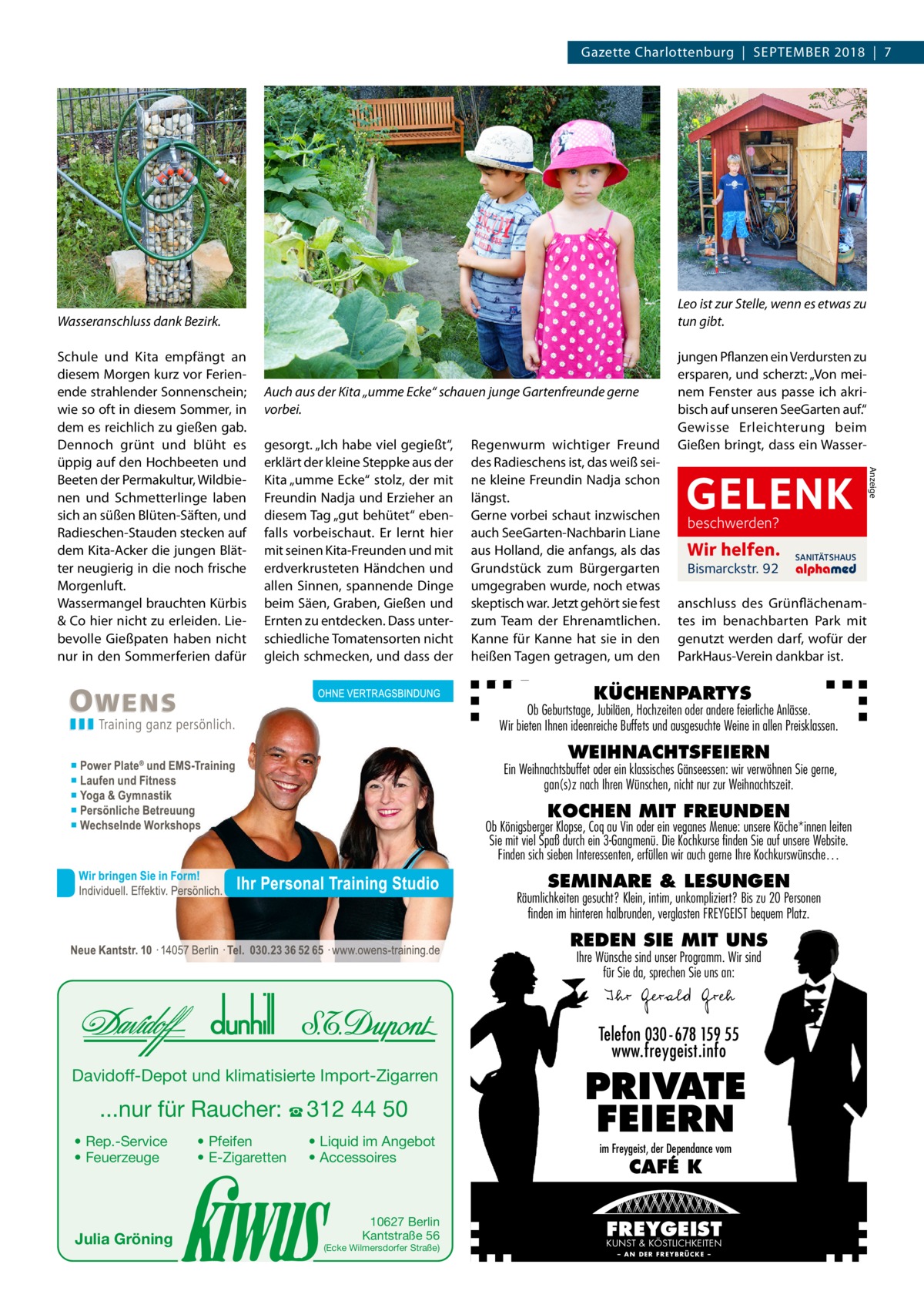 Gazette Charlottenburg  |  September 2018  |  7  Leo ist zur Stelle, wenn es etwas zu tun gibt.  Wasseranschluss dank Bezirk.  Auch aus der Kita „umme Ecke“ schauen junge Gartenfreunde gerne vorbei. gesorgt. „Ich habe viel gegießt“, erklärt der kleine Steppke aus der Kita „umme Ecke“ stolz, der mit Freundin Nadja und Erzieher an diesem Tag „gut behütet“ ebenfalls vorbeischaut. Er lernt hier mit seinen Kita-Freunden und mit erdverkrusteten Händchen und allen Sinnen, spannende Dinge beim Säen, Graben, Gießen und Ernten zu entdecken. Dass unterschiedliche Tomatensorten nicht gleich schmecken, und dass der  Regenwurm wichtiger Freund des Radieschens ist, das weiß seine kleine Freundin Nadja schon längst. Gerne vorbei schaut inzwischen auch SeeGarten-Nachbarin Liane aus Holland, die anfangs, als das Grundstück zum Bürgergarten umgegraben wurde, noch etwas skeptisch war. Jetzt gehört sie fest zum Team der Ehrenamtlichen. Kanne für Kanne hat sie in den heißen Tagen getragen, um den  jungen Pflanzen ein Verdursten zu ersparen, und scherzt: „Von meinem Fenster aus passe ich akribisch auf unseren SeeGarten auf.“ Gewisse Erleichterung beim Gießen bringt, dass ein Wasser­  GELENK beschwerden?  Wir helfen. Bismarckstr. 92  SANITÄTSHAUS  anschluss des Grünflächenamtes im benachbarten Park mit genutzt werden darf, wofür der ParkHaus-Verein dankbar ist.  KÜCHENPARTYS  Ob Geburtstage, Jubiläen, Hochzeiten oder andere feierliche Anlässe. Wir bieten Ihnen ideenreiche Buffets und ausgesuchte Weine in allen Preisklassen.  WEIHNACHTSFEIERN  Ein Weihnachtsbuffet oder ein klassisches Gänseessen: wir verwöhnen Sie gerne, gan(s)z nach Ihren Wünschen, nicht nur zur Weihnachtszeit.  KOCHEN MIT FREUNDEN  Ob Königsberger Klopse, Coq au Vin oder ein veganes Menue: unsere Köche*innen leiten Sie mit viel Spaß durch ein 3-Gangmenü. Die Kochkurse finden Sie auf unsere Website. Finden sich sieben Interessenten, erfüllen wir auch gerne Ihre Kochkurswünsche…  SEMINARE & LESUNGEN  Räumlichkeiten gesucht? Klein, intim, unkompliziert? Bis zu 20 Personen finden im hinteren halbrunden, verglasten FREYGEIST bequem Platz.  REDEN SIE MIT UNS Ihre Wünsche sind unser Programm. Wir sind für Sie da, sprechen Sie uns an:  Ihr Gerald Greh Telefon 030- 678 159 55 www.freygeist.info Davidoff-Depot und klimatisierte Import-Zigarren  ...nur für Raucher: ☎ 312 44 50 • Rep.-Service • Feuerzeuge  Julia Gröning  • Pfeifen • E-Zigaretten  • Liquid im Angebot • Accessoires  10627 Berlin Kantstraße 56  (Ecke Wilmersdorfer Straße)  PRIVATE FEIERN im Freygeist, der Dependance vom  CAFÉ K  FREYGEIST KUNST & KÖSTLICHKEITEN – AN DER FREYBRÜCKE –  Anzeige  Schule und Kita empfängt an diesem Morgen kurz vor Ferien­ ende strahlender Sonnenschein; wie so oft in diesem Sommer, in dem es reichlich zu gießen gab. Dennoch grünt und blüht es üppig auf den Hochbeeten und Beeten der Permakultur, Wildbienen und Schmetterlinge laben sich an süßen Blüten-Säften, und Radieschen-Stauden stecken auf dem Kita-Acker die jungen Blätter neugierig in die noch frische Morgenluft. Wassermangel brauchten Kürbis & Co hier nicht zu erleiden. Liebevolle Gießpaten haben nicht nur in den Sommerferien dafür