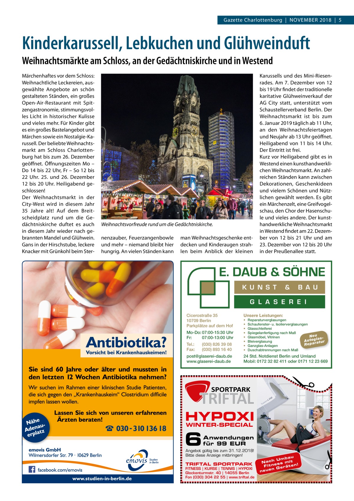 Gazette Charlottenburg  |  November 2018  |  5  Kinderkarussell, Lebkuchen und Glühweinduft Weihnachtsmärkte am Schloss, an der Gedächtniskirche und in Westend  Weihnachtsvorfreude rund um die Gedächtniskirche. nenzauber, Feuerzangenbowle und mehr – niemand bleibt hier hungrig. An vielen Ständen kann  man Weihnachtsgeschenke entdecken und Kinderaugen strahlen beim Anblick der kleinen  Karussells und des Mini-Riesenrades. Am 7. Dezember von 12 bis 19 Uhr findet der traditionelle karitative Glühweinverkauf der AG City statt, unterstützt vom Schaustellerverband Berlin. Der Weihnachtsmarkt ist bis zum 6. Januar 2019 täglich ab 11 Uhr, an den Weihnachtsfeiertagen und Neujahr ab 13 Uhr geöffnet. Heiligabend von 11 bis 14 Uhr. Der Eintritt ist frei. Kurz vor Heiligabend gibt es in Westend einen kunsthandwerklichen Weihnachtsmarkt. An zahlreichen Ständen kann zwischen Dekorationen, Geschenkideen und vielem Schönen und Nützlichen gewählt werden. Es gibt ein Märchenzelt, eine Greifvogelschau, den Chor der Hasenschule und vieles andere. Der kunsthandwerkliche Weihnachtsmarkt in Westend findet am 22. Dezember von 12 bis 21 Uhr und am 23. Dezember von 12 bis 20 Uhr in der Preußenallee statt.  K U N S T  &  B A U  G L A S E R E I Cicerostraße 35 10709 Berlin Parkplätze auf dem Hof Mo-Do: 07:00-15:30 Uhr Fr: 07:00-13:00 Uhr Tel.: Fax:  (030) 826 39 08 (030) 893 16 40  post@glaserei-daub.de www.glaserei-daub.de  Unsere Leistungen: • • • • • • • •  Reparaturverglasungen Schaufenster- u. Isolierverglasungen Glasschleiferei Spiegelanfertigung nach Maß Neu Glasmöbel, Vitrinen la s A u to g a tu r Bleiverglasung Repar Ganzglas-Anlagen Duschabtrennungen nach Maß  24 Std. Notdienst Berlin und Umland Mobil: 0172 32 82 411 oder 0171 12 23 669  �  Märchenhaftes vor dem Schloss: Weihnachtliche Leckereien, ausgewählte Angebote an schön gestalteten Ständen, ein großes Open-Air-Restaurant mit Spitzengastronomie, stimmungsvolles Licht in historischer Kulisse und vieles mehr. Für Kinder gibt es ein großes Bastelangebot und Märchen sowie ein Nostalgie-Karussell. Der beliebte Weihnachtsmarkt am Schloss Charlottenburg hat bis zum 26. Dezember geöffnet. Öffnungszeiten Mo – Do 14 bis 22 Uhr, Fr – So 12 bis 22  Uhr. 25. und 26.  Dezember 12 bis 20  Uhr. Heiligabend geschlossen! Der Weihnachtsmarkt in der City-West wird in diesem Jahr 35  Jahre alt! Auf dem Breitscheidplatz rund um die Gedächtniskirche duftet es auch in diesem Jahr wieder nach gebrannten Mandel und Glühwein. Gans in der Hirschstube, leckere Knacker mit Grünkohl beim Ster HYPOXI WINTER-SPECIAL  6  Anwendungen für 99 EUR  Angebot gültig bis zum 31.12.2018! Bitte diese Anzeige mitbringen!  TRIFTAL SPORTPARK  FITNESS | KURSE | TENNIS | HYPOXI Glockenturmstr. 40 | 14055 Berlin Fon (030) 304 22 55 | www.triftal.de  bau h U m m it Nac s s e n n! F it räte n Ge neue  �