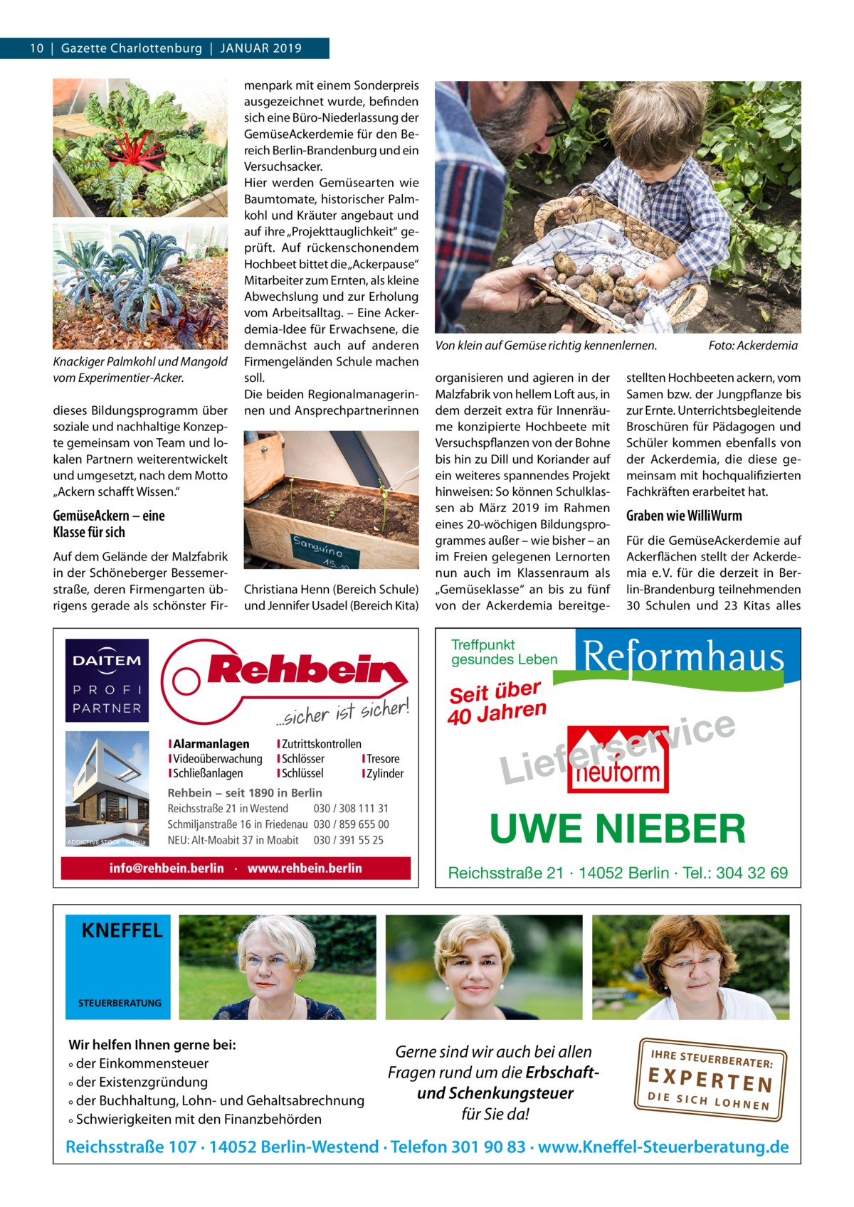 10  |  Gazette Charlottenburg  |  Januar 2019  Knackiger Palmkohl und Mangold vom Experimentier-Acker. dieses Bildungsprogramm über soziale und nachhaltige Konzepte gemeinsam von Team und lokalen Partnern weiterentwickelt und umgesetzt, nach dem Motto „Ackern schafft Wissen.“  menpark mit einem Sonderpreis ausgezeichnet wurde, befinden sich eine Büro-Niederlassung der GemüseAckerdemie für den Bereich Berlin-Brandenburg und ein Versuchsacker. Hier werden Gemüsearten wie Baumtomate, historischer Palmkohl und Kräuter angebaut und auf ihre „Projekttauglichkeit“ geprüft. Auf rückenschonendem Hochbeet bittet die „Ackerpause“ Mitarbeiter zum Ernten, als kleine Abwechslung und zur Erholung vom Arbeitsalltag. – Eine Ackerdemia-Idee für Erwachsene, die demnächst auch auf anderen Firmengeländen Schule machen soll. Die beiden Regionalmanagerinnen und Ansprechpartnerinnen  GemüseAckern – eine Klasse für sich Auf dem Gelände der Malzfabrik in der Schöneberger Bessemerstraße, deren Firmengarten übrigens gerade als schönster Fir Christiana Henn (Bereich Schule) und Jennifer Usadel (Bereich Kita)  Von klein auf Gemüse richtig kennenlernen.� organisieren und agieren in der Malzfabrik von hellem Loft aus, in dem derzeit extra für Innenräume konzipierte Hochbeete mit Versuchspflanzen von der Bohne bis hin zu Dill und Koriander auf ein weiteres spannendes Projekt hinweisen: So können Schulklassen ab März 2019 im Rahmen eines 20-wöchigen Bildungsprogrammes außer – wie bisher – an im Freien gelegenen Lernorten nun auch im Klassenraum als „Gemüseklasse“ an bis zu fünf von der Ackerdemia bereitge Foto: Ackerdemia  stellten Hochbeeten ackern, vom Samen bzw. der Jungpflanze bis zur Ernte. Unterrichtsbegleitende Broschüren für Pädagogen und Schüler kommen ebenfalls von der Ackerdemia, die diese gemeinsam mit hochqualifizierten Fachkräften erarbeitet hat.  Graben wie WilliWurm Für die GemüseAckerdemie auf Ackerflächen stellt der Ackerdemia e. V. für die derzeit in Berlin-Brandenburg teilnehmenden 30 Schulen und 23 Kitas alles  Treffpunkt gesundes Leben  Seit über 40 Jahren IAlarmanlagen IVideoüberwachung ISchließanlagen  ADDICTIVE STOCK - Fotolia  IZutrittskontrollen ISchlösser ITresore ISchlüssel IZylinder  Rehbein − seit 1890 in Berlin Reichsstraße 21 in Westend 030 / 308 111 31 Schmiljanstraße 16 in Friedenau 030 / 859 655 00 NEU: Alt-Moabit 37 in Moabit 030 / 391 55 25  info@rehbein.berlin · www.rehbein.berlin  e c i v r erse  Lief UWE NIEBER Reichsstraße 21 · 14052 Berlin · Tel.: 304 32 69  KNEFFEL  STEUERBERATUNG  Wir helfen Ihnen gerne bei: ° der Einkommensteuer ° der Existenzgründung ° der Buchhaltung, Lohn- und Gehaltsabrechnung ° Schwierigkeiten mit den Finanzbehörden  Gerne sind wir auch bei allen Fragen rund um die Erbschaftund Schenkungsteuer für Sie da!  IH RE ST EU ER BE RATE  R:  EXPERTEN  DIE SICH LOHNEN  Reichsstraße 107 · 14052 Berlin-Westend · Telefon 301 90 83 · www.Kneffel-Steuerberatung.de