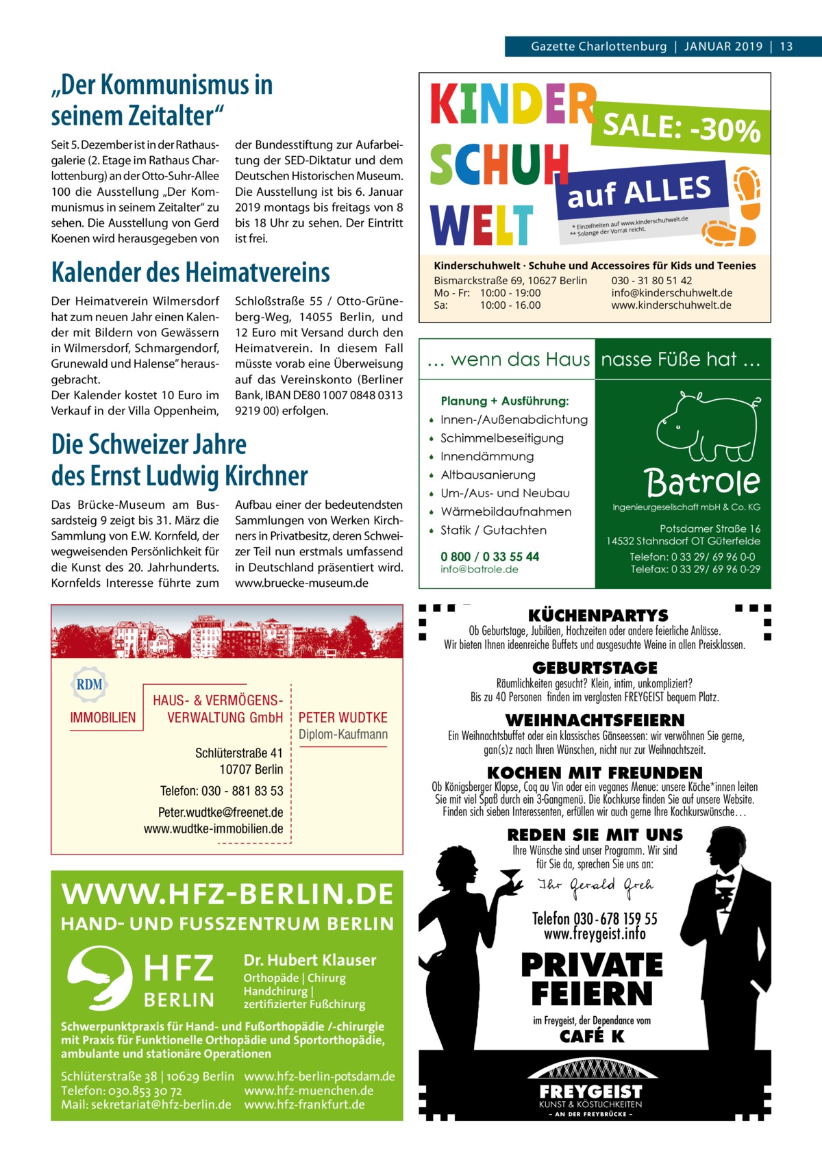 Gazette Charlottenburg  |  Januar 2019  |  13  „Der Kommunismus in seinem Zeitalter“ Seit 5. Dezember ist in der Rathausgalerie (2. Etage im Rathaus Charlottenburg) an der Otto-Suhr-Allee 100 die Ausstellung „Der Kommunismus in seinem Zeitalter“ zu sehen. Die Ausstellung von Gerd Koenen wird herausgegeben von  SALE: -30%  der Bundesstiftung zur Aufarbeitung der SED-Diktatur und dem Deutschen Historischen Museum. Die Ausstellung ist bis 6. Januar 2019 montags bis freitags von 8 bis 18 Uhr zu sehen. Der Eintritt ist frei.  auf ALLES elt.de  rschuhw auf www.kinde * Einzelheiten Vorrat reicht. ** Solange der  Kalender des Heimatvereins Der Heimatverein Wilmersdorf hat zum neuen Jahr einen Kalender mit Bildern von Gewässern in Wilmersdorf, Schmargendorf, Grunewald und Halense” herausgebracht. Der Kalender kostet 10 Euro im Verkauf in der Villa Oppenheim,  Schloßstraße  55 / Otto-Grüneberg-Weg, 14055  Berlin, und 12 Euro mit Versand durch den Heimatverein. In diesem Fall müsste vorab eine Überweisung auf das Vereinskonto (Berliner Bank, IBAN DE80 1007 0848 0313 9219 00) erfolgen.  Die Schweizer Jahre des Ernst Ludwig Kirchner Das Brücke-Museum am Bussardsteig 9 zeigt bis 31. März die Sammlung von E.W. Kornfeld, der wegweisenden Persönlichkeit für die Kunst des 20.  Jahrhunderts. Kornfelds Interesse führte zum  Aufbau einer der bedeutendsten Sammlungen von Werken Kirchners in Privatbesitz, deren Schweizer Teil nun erstmals umfassend in Deutschland präsentiert wird. www.bruecke-museum.de  Kinderschuhwelt · Schuhe und Accessoires für Kids und Teenies Bismarckstraße 69, 10627 Berlin 030 - 31 80 51 42 Mo - Fr: 10:00 - 19:00 info@kinderschuhwelt.de Sa: 10:00 - 16.00 www.kinderschuhwelt.de  … wenn das Haus nasse Füße hat … Planung + Ausführung:   Innen-/Außenabdichtung    Schimmelbeseitigung    Innendämmung    Altbausanierung    Um-/Aus- und Neubau    Wärmebildaufnahmen    Statik / Gutachten 0 800 / 0 33 55 44  Batrole  Ingenieurgesellschaft mbH & Co. KG  Potsdamer Straße 16 14532 Stahnsdorf OT Güterfelde Telefon: 0 33 29/ 69 96 0-0 Telefax: 0 33 29/ 69 96 0-29  info@batrole.de  KÜCHENPARTYS  Ob Geburtstage, Jubiläen, Hochzeiten oder andere feierliche Anlässe. Wir bieten Ihnen ideenreiche Buffets und ausgesuchte Weine in allen Preisklassen.  GEBURTSTAGE  IMMOBILIEN  HAUS- & VERMÖGENSVERWALTUNG GmbH  Räumlichkeiten gesucht? Klein, intim, unkompliziert? Bis zu 40 Personen finden im verglasten FREYGEIST bequem Platz.  PETER WUDTKE Diplom-Kaufmann  Schlüterstraße 41 10707 Berlin Telefon: 030 - 881 83 53 Peter.wudtke@freenet.de www.wudtke-immobilien.de  WEIHNACHTSFEIERN  Ein Weihnachtsbuffet oder ein klassisches Gänseessen: wir verwöhnen Sie gerne, gan(s)z nach Ihren Wünschen, nicht nur zur Weihnachtszeit.  KOCHEN MIT FREUNDEN  Ob Königsberger Klopse, Coq au Vin oder ein veganes Menue: unsere Köche*innen leiten Sie mit viel Spaß durch ein 3-Gangmenü. Die Kochkurse finden Sie auf unsere Website. Finden sich sieben Interessenten, erfüllen wir auch gerne Ihre Kochkurswünsche…  REDEN SIE MIT UNS Ihre Wünsche sind unser Programm. Wir sind für Sie da, sprechen Sie uns an:  Ihr Gerald Greh Telefon 030- 678 159 55 www.freygeist.info  Dr. Hubert Klauser Orthopäde | Chirurg Handchirurg | zertifizierter Fußchirurg  Schwerpunktpraxis für Hand- und Fußorthopädie /-chirurgie mit Praxis für Funktionelle Orthopädie und Sportorthopädie, ambulante und stationäre Operationen  Schlüterstraße 38 | 10629 Berlin www.hfz-berlin-potsdam.de Telefon: 030.853 30 72 www.hfz-muenchen.de Mail: sekretariat@hfz-berlin.de www.hfz-frankfurt.de  PRIVATE FEIERN im Freygeist, der Dependance vom  CAFÉ K  FREYGEIST KUNST & KÖSTLICHKEITEN – AN DER FREYBRÜCKE –