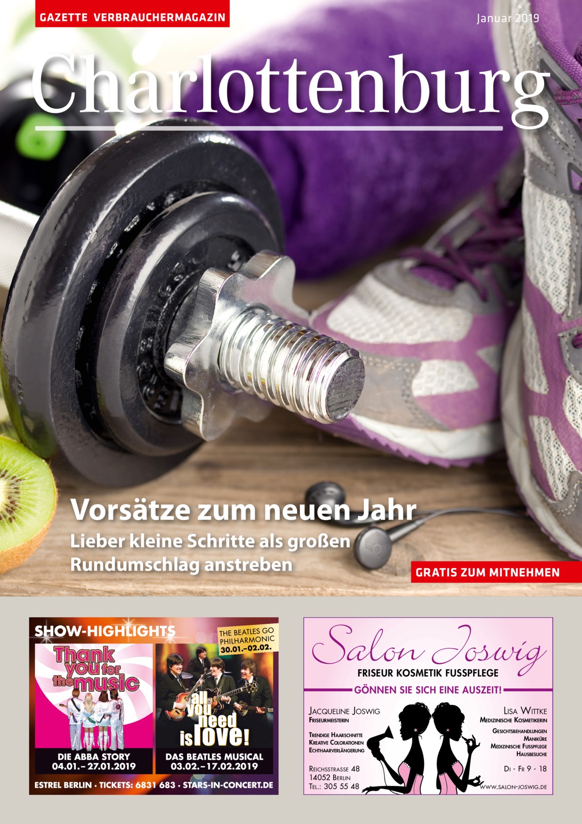 GAZETTE VERBRAUCHERMAGAZIN  Januar 2019  Charlottenburg  Vorsätze zum neuen Jahr Lieber kleine Schritte als großen Rundumschlag anstreben  GRATIS ZUM MITNEHMEN  Salon Joswig FRISEUR KOSMETIK FUSSPFLEGE  GÖNNEN SIE SICH EINE AUSZEIT!  JACQUELINE JOSWIG FRISEURMEISTERIN  TRENDIGE HAARSCHNITTE KREATIVE COLORATIONEN ECHTHAARVERLÄNGERUNG  R EICHSSTRASSE 48 14052 B ERLIN TEL.: 305 55 48  LISA WITTKE MEDIZINISCHE KOSMETIKERIN GESICHTSBEHANDLUNGEN MANIKÜRE MEDIZINISCHE FUSSPFLEGE HAUSBESUCHE  D I - FR 9 - 18 WWW.SALON -JOSWIG. DE