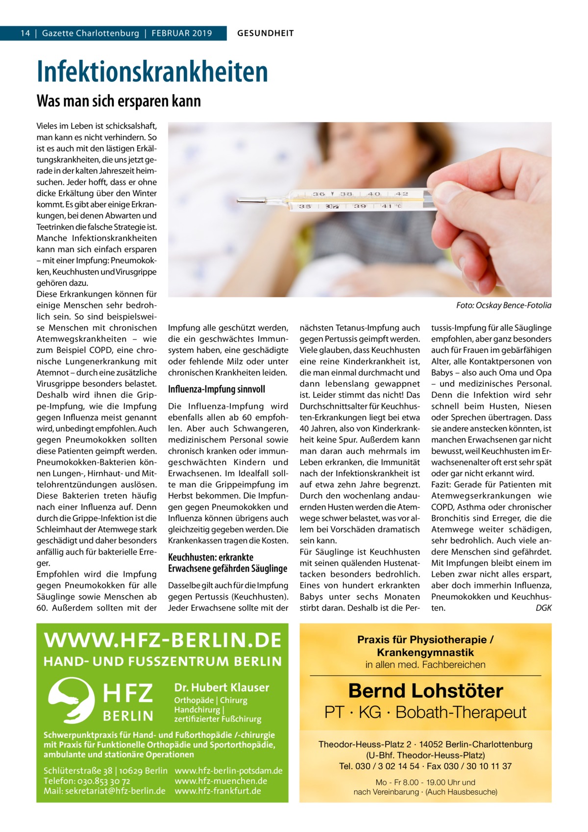 14  |  Gazette Charlottenburg  |  Februar 2019  GESUNDHEIT  Infektionskrankheiten Was man sich ersparen kann Vieles im Leben ist schicksalshaft, man kann es nicht verhindern. So ist es auch mit den lästigen Erkältungskrankheiten, die uns jetzt gerade in der kalten Jahreszeit heimsuchen. Jeder hofft, dass er ohne dicke Erkältung über den Winter kommt. Es gibt aber einige Erkrankungen, bei denen Abwarten und Teetrinken die falsche Strategie ist. Manche Infektionskrankheiten kann man sich einfach ersparen – mit einer Impfung: Pneumokokken, Keuchhusten und Virusgrippe gehören dazu. Diese Erkrankungen können für einige Menschen sehr bedrohlich sein. So sind beispielsweise Menschen mit chronischen Atemwegskrankheiten – wie zum Beispiel COPD, eine chronische Lungenerkrankung mit Atemnot – durch eine zusätzliche Virusgrippe besonders belastet. Deshalb wird ihnen die Grippe-Impfung, wie die Impfung gegen Influenza meist genannt wird, unbedingt empfohlen. Auch gegen Pneumokokken sollten diese Patienten geimpft werden. Pneumokokken-Bakterien können Lungen-, Hirnhaut- und Mittelohrentzündungen auslösen. Diese Bakterien treten häufig nach einer Influenza auf. Denn durch die Grippe-Infektion ist die Schleimhaut der Atemwege stark geschädigt und daher besonders anfällig auch für bakterielle Erreger. Empfohlen wird die Impfung gegen Pneumokokken für alle Säuglinge sowie Menschen ab 60. Außerdem sollten mit der  �  Foto: Ocskay Bence-Fotolia  Impfung alle geschützt werden, die ein geschwächtes Immunsystem haben, eine geschädigte oder fehlende Milz oder unter chronischen Krankheiten leiden.  Influenza-Impfung sinnvoll Die Influenza-Impfung wird ebenfalls allen ab 60 empfohlen. Aber auch Schwangeren, medizinischem Personal sowie chronisch kranken oder immungeschwächten Kindern und Erwachsenen. Im Idealfall sollte man die Grippeimpfung im Herbst bekommen. Die Impfungen gegen Pneumokokken und Influenza können übrigens auch gleichzeitig gegeben werden. Die Krankenkassen tragen die Kosten.  Keuchhusten: erkrankte Erwachsene gefährden Säuglinge Dasselbe gilt auch für die Impfung gegen Pertussis (Keuchhusten). Jeder Erwachsene sollte mit der  nächsten Tetanus-Impfung auch gegen Pertussis geimpft werden. Viele glauben, dass Keuchhusten eine reine Kinderkrankheit ist, die man einmal durchmacht und dann lebenslang gewappnet ist. Leider stimmt das nicht! Das Durchschnittsalter für Keuchhusten-Erkrankungen liegt bei etwa 40 Jahren, also von Kinderkrankheit keine Spur. Außerdem kann man daran auch mehrmals im Leben erkranken, die Immunität nach der Infektionskrankheit ist auf etwa zehn Jahre begrenzt. Durch den wochenlang andauernden Husten werden die Atemwege schwer belastet, was vor allem bei Vorschäden dramatisch sein kann. Für Säuglinge ist Keuchhusten mit seinen quälenden Hustenattacken besonders bedrohlich. Eines von hundert erkrankten Babys unter sechs Monaten stirbt daran. Deshalb ist die Per tussis-Impfung für alle Säuglinge empfohlen, aber ganz besonders auch für Frauen im gebärfähigen Alter, alle Kontaktpersonen von Babys – also auch Oma und Opa – und medizinisches Personal. Denn die Infektion wird sehr schnell beim Husten, Niesen oder Sprechen übertragen. Dass sie andere anstecken könnten, ist manchen Erwachsenen gar nicht bewusst, weil Keuchhusten im Erwachsenenalter oft erst sehr spät oder gar nicht erkannt wird. Fazit: Gerade für Patienten mit Atemwegserkrankungen wie COPD, Asthma oder chronischer Bronchitis sind Erreger, die die Atemwege weiter schädigen, sehr bedrohlich. Auch viele andere Menschen sind gefährdet. Mit Impfungen bleibt einem im Leben zwar nicht alles erspart, aber doch immerhin Influenza, Pneumokokken und Keuchhusten.� DGK  Praxis für Physiotherapie / Krankengymnastik in allen med. Fachbereichen  Dr. Hubert Klauser Orthopäde | Chirurg Handchirurg | zertifizierter Fußchirurg  Schwerpunktpraxis für Hand- und Fußorthopädie /-chirurgie mit Praxis für Funktionelle Orthopädie und Sportorthopädie, ambulante und stationäre Operationen  Schlüterstraße 38 | 10629 Berlin www.hfz-berlin-potsdam.de Telefon: 030.853 30 72 www.hfz-muenchen.de Mail: sekretariat@hfz-berlin.de www.hfz-frankfurt.de  Bernd Lohstöter  PT · KG · Bobath-Therapeut Theodor-Heuss-Platz 2 · 14052 Berlin-Charlottenburg (U-Bhf. Theodor-Heuss-Platz) Tel. 030 / 3 02 14 54 · Fax 030 / 30 10 11 37 Mo - Fr 8.00 - 19.00 Uhr und nach Vereinbarung · (Auch Hausbesuche)