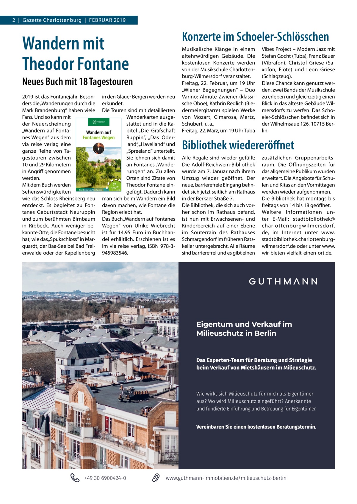 2  |  Gazette Charlottenburg  |  Februar 2019  Wandern mit Theodor Fontane Neues Buch mit 18 Tagestouren 2019 ist das Fontanejahr. Besonders die „Wanderungen durch die Mark Brandenburg“ haben viele Fans. Und so kann mit der Neuerscheinung „Wandern auf Fontanes Wegen“ aus dem via reise verlag eine ganze Reihe von Tagestouren zwischen 10 und 29 Kilometern in Angriff genommen werden. Mit dem Buch werden Sehenswürdigkeiten wie das Schloss Rheinsberg neu entdeckt. Es begleitet zu Fontanes Geburtsstadt Neuruppin und zum berühmten Birnbaum in Ribbeck. Auch weniger bekannte Orte, die Fontane besucht hat, wie das „Spukschloss“ in Marquardt, der Baa-See bei Bad Freienwalde oder der Kapellenberg  in den Glauer Bergen werden neu erkundet. Die Touren sind mit detaillierten Wanderkarten ausgestattet und in die Kapitel „Die Grafschaft Ruppin“, „Das Oderland“, „Havelland“ und „Spreeland“ unterteilt. Sie lehnen sich damit an Fontanes „Wanderungen“ an. Zu allen Orten sind Zitate von Theodor Fontane eingefügt. Dadurch kann man sich beim Wandern ein Bild davon machen, wie Fontane die Region erlebt hat. Das Buch „Wandern auf Fontanes Wegen“ von Ulrike Wiebrecht ist für 14,95  Euro im Buchhandel erhältlich. Erschienen ist es im via reise verlag, ISBN 978-3945983546.  Konzerte im Schoeler-Schlösschen Musikalische Klänge in einem altehrwürdigen Gebäude. Die kostenlosen Konzerte werden von der Musikschule Charlottenburg-Wilmersdorf veranstaltet. Freitag, 22.  Februar, um 19  Uhr „Wiener Begegnungen“ – Duo Varino: Almute Zwiener (klassische Oboe), Kathrin Redlich (Biedermeiergitarre) spielen Werke von Mozart, Cimarosa, Mertz, Schubert, u. a., Freitag, 22. März, um 19 Uhr Tuba  Vibes Project – Modern Jazz mit Stefan Gocht (Tuba), Franz Bauer (Vibrafon), Christof Griese (Saxofon, Flöte) und Leon Griese (Schlagzeug). Diese Chance kann genutzt werden, zwei Bands der Musikschule zu erleben und gleichzeitig einen Blick in das älteste Gebäude Wilmersdorfs zu werfen. Das Schoeler-Schlösschen befindet sich in der Wilhelmsaue 126, 10715 Berlin.  Bibliothek wiedereröffnet Alle Regale sind wieder gefüllt: Die Adolf-Reichwein-Bibliothek wurde am 7. Januar nach ihrem Umzug wieder geöffnet. Der neue, barrierefreie Eingang befindet sich jetzt seitlich am Rathaus in der Berkaer Straße 7. Die Bibliothek, die sich auch vorher schon im Rathaus befand, ist nun mit Erwachsenen- und Kinderbereich auf einer Ebene im Souterrain des Rathauses Schmargendorf im früheren Ratskeller untergebracht. Alle Räume sind barrierefrei und es gibt einen  zusätzlichen Gruppenarbeitsraum. Die Öffnungszeiten für das allgemeine Publikum wurden erweitert. Die Angebote für Schulen und Kitas an den Vormittagen werden wieder aufgenommen. Die Bibliothek hat montags bis freitags von 14 bis 18 geöffnet. Weitere Informationen unter E-Mail: stadtbibliothek@ charlottenburgwilmersdor f. de, im Internet unter www. stadtbibliothek.charlottenburgwilmersdorf.de oder unter www. wir-bieten-vielfalt-einen-ort.de.