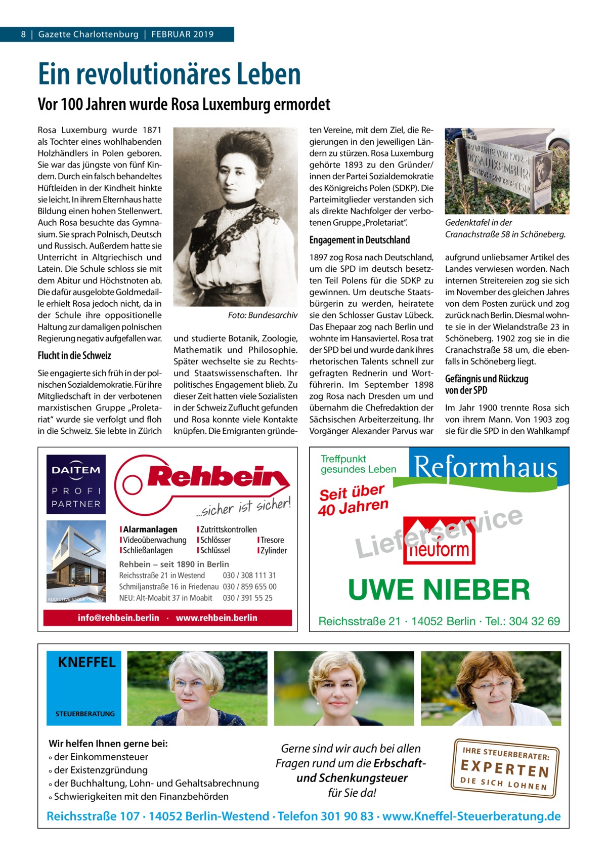 8  |  Gazette Charlottenburg  |  Februar 2019  Ein revolutionäres Leben Vor 100 Jahren wurde Rosa Luxemburg ermordet Rosa Luxemburg wurde 1871 als Tochter eines wohlhabenden Holzhändlers in Polen geboren. Sie war das jüngste von fünf Kindern. Durch ein falsch behandeltes Hüftleiden in der Kindheit hinkte sie leicht. In ihrem Elternhaus hatte Bildung einen hohen Stellenwert. Auch Rosa besuchte das Gymnasium. Sie sprach Polnisch, Deutsch und Russisch. Außerdem hatte sie Unterricht in Altgriechisch und Latein. Die Schule schloss sie mit dem Abitur und Höchstnoten ab. Die dafür ausgelobte Goldmedaille erhielt Rosa jedoch nicht, da in der Schule ihre oppositionelle Haltung zur damaligen polnischen Regierung negativ aufgefallen war.  Flucht in die Schweiz Sie engagierte sich früh in der polnischen Sozialdemokratie. Für ihre Mitgliedschaft in der verbotenen marxistischen Gruppe „Proletariat“ wurde sie verfolgt und floh in die Schweiz. Sie lebte in Zürich  ten Vereine, mit dem Ziel, die Regierungen in den jeweiligen Ländern zu stürzen. Rosa Luxemburg gehörte 1893 zu den Gründer/ innen der Partei Sozialdemokratie des Königreichs Polen (SDKP). Die Parteimitglieder verstanden sich als direkte Nachfolger der verbotenen Gruppe „Proletariat“.  Engagement in Deutschland  �  Foto: Bundesarchiv  und studierte Botanik, Zoologie, Mathematik und Philosophie. Später wechselte sie zu Rechtsund Staatswissenschaften. Ihr politisches Engagement blieb. Zu dieser Zeit hatten viele Sozialisten in der Schweiz Zuflucht gefunden und Rosa konnte viele Kontakte knüpfen. Die Emigranten gründe 1897 zog Rosa nach Deutschland, um die SPD im deutsch besetzten Teil Polens für die SDKP zu gewinnen. Um deutsche Staatsbürgerin zu werden, heiratete sie den Schlosser Gustav Lübeck. Das Ehepaar zog nach Berlin und wohnte im Hansaviertel. Rosa trat der SPD bei und wurde dank ihres rhetorischen Talents schnell zur gefragten Rednerin und Wortführerin. Im September 1898 zog Rosa nach Dresden um und übernahm die Chefredaktion der Sächsischen Arbeiterzeitung. Ihr Vorgänger Alexander Parvus war  Gedenktafel in der Cranachstraße 58 in Schöneberg. aufgrund unliebsamer Artikel des Landes verwiesen worden. Nach internen Streitereien zog sie sich im November des gleichen Jahres von dem Posten zurück und zog zurück nach Berlin. Diesmal wohnte sie in der Wielandstraße 23 in Schöneberg. 1902 zog sie in die Cranachstraße 58 um, die ebenfalls in Schöneberg liegt.  Gefängnis und Rückzug von der SPD Im Jahr 1900 trennte Rosa sich von ihrem Mann. Von 1903 zog sie für die SPD in den Wahlkampf  Treffpunkt gesundes Leben  Seit über 40 Jahren IAlarmanlagen IVideoüberwachung ISchließanlagen  ADDICTIVE STOCK - Fotolia  IZutrittskontrollen ISchlösser ITresore ISchlüssel IZylinder  Rehbein − seit 1890 in Berlin Reichsstraße 21 in Westend 030 / 308 111 31 Schmiljanstraße 16 in Friedenau 030 / 859 655 00 NEU: Alt-Moabit 37 in Moabit 030 / 391 55 25  info@rehbein.berlin · www.rehbein.berlin  e c i v r erse  Lief UWE NIEBER Reichsstraße 21 · 14052 Berlin · Tel.: 304 32 69  KNEFFEL  STEUERBERATUNG  Wir helfen Ihnen gerne bei: ° der Einkommensteuer ° der Existenzgründung ° der Buchhaltung, Lohn- und Gehaltsabrechnung ° Schwierigkeiten mit den Finanzbehörden  Gerne sind wir auch bei allen Fragen rund um die Erbschaftund Schenkungsteuer für Sie da!  IH RE ST EU ER BE RATE  R:  EXPERTEN  DIE SICH LOHNEN  Reichsstraße 107 · 14052 Berlin-Westend · Telefon 301 90 83 · www.Kneffel-Steuerberatung.de