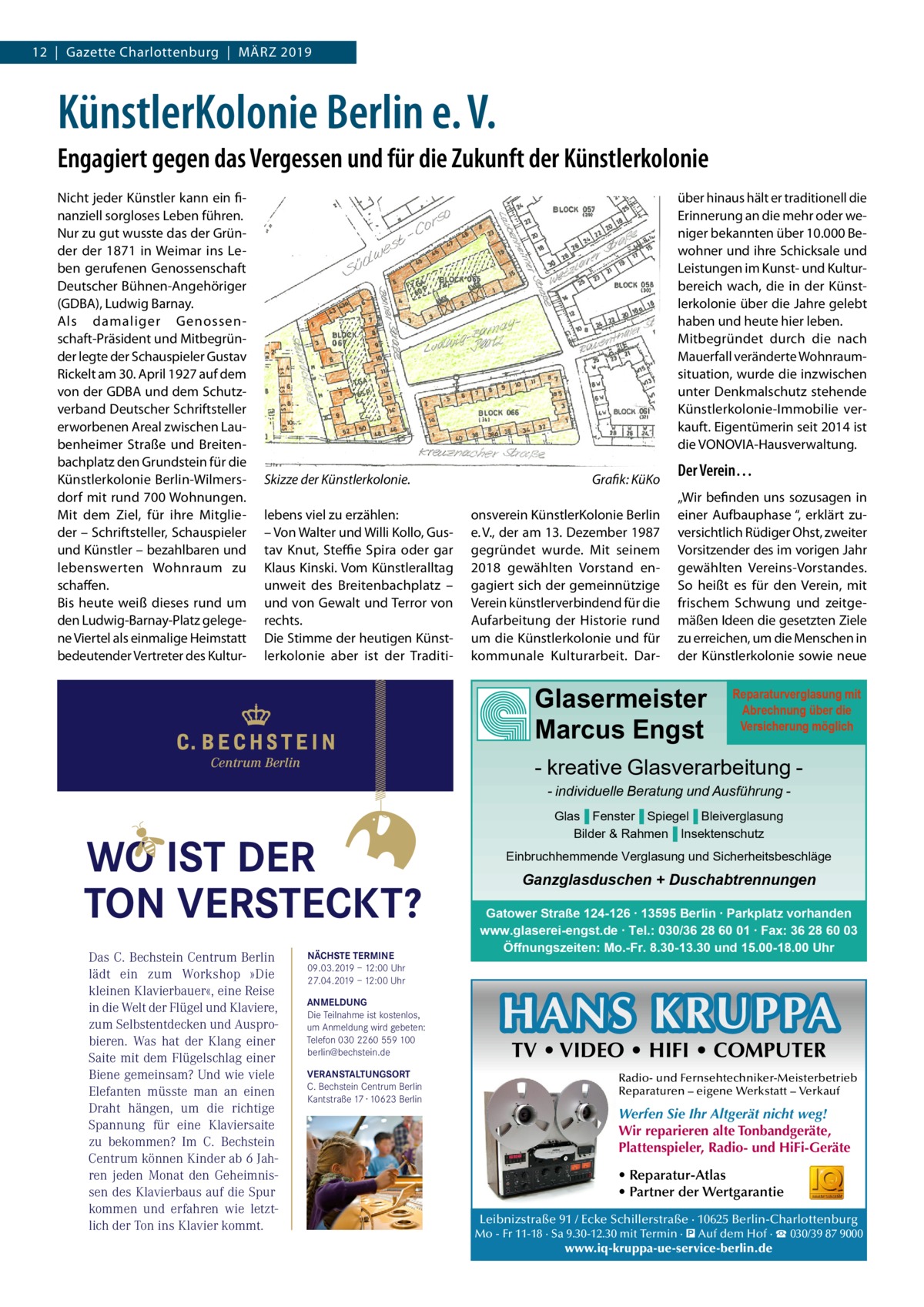 12  |  Gazette Charlottenburg  |  März 2019  KünstlerKolonie Berlin e. V. Engagiert gegen das Vergessen und für die Zukunft der Künstlerkolonie Nicht jeder Künstler kann ein finanziell sorgloses Leben führen. Nur zu gut wusste das der Gründer der 1871 in Weimar ins Leben gerufenen Genossenschaft Deutscher Bühnen-Angehöriger (GDBA), Ludwig Barnay. Als damaliger Genossenschaft-Präsident und Mitbegründer legte der Schauspieler Gustav Rickelt am 30. April 1927 auf dem von der GDBA und dem Schutzverband Deutscher Schriftsteller erworbenen Areal zwischen Laubenheimer Straße und Breitenbachplatz den Grundstein für die Künstlerkolonie Berlin-Wilmersdorf mit rund 700 Wohnungen. Mit dem Ziel, für ihre Mitglieder – Schriftsteller, Schauspieler und Künstler – bezahlbaren und lebenswerten Wohnraum zu schaffen. Bis heute weiß dieses rund um den Ludwig-Barnay-Platz gelegene Viertel als einmalige Heimstatt bedeutender Vertreter des Kultur über hinaus hält er traditionell die Erinnerung an die mehr oder weniger bekannten über 10.000 Bewohner und ihre Schicksale und Leistungen im Kunst- und Kulturbereich wach, die in der Künstlerkolonie über die Jahre gelebt haben und heute hier leben. Mitbegründet durch die nach Mauerfall veränderte Wohnraumsituation, wurde die inzwischen unter Denkmalschutz stehende Künstlerkolonie-Immobilie verkauft. Eigentümerin seit 2014 ist die VONOVIA-Hausverwaltung. Skizze der Künstlerkolonie.� lebens viel zu erzählen: – Von Walter und Willi Kollo, Gustav Knut, Steffie Spira oder gar Klaus Kinski. Vom Künstleralltag unweit des Breitenbachplatz – und von Gewalt und Terror von rechts. Die Stimme der heutigen Künstlerkolonie aber ist der Traditi Grafik: KüKo onsverein KünstlerKolonie Berlin e. V., der am 13. Dezember 1987 gegründet wurde. Mit seinem 2018 gewählten Vorstand engagiert sich der gemeinnützige Verein künstlerverbindend für die Aufarbeitung der Historie rund um die Künstlerkolonie und für kommunale Kulturarbeit. Dar Der Verein… „Wir befinden uns sozusagen in einer Aufbauphase “, erklärt zuversichtlich Rüdiger Ohst, zweiter Vorsitzender des im vorigen Jahr gewählten Vereins-Vorstandes. So heißt es für den Verein, mit frischem Schwung und zeitgemäßen Ideen die gesetzten Ziele zu erreichen, um die Menschen in der Künstlerkolonie sowie neue  Glasermeister Marcus Engst  Reparaturverglasung mit Abrechnung über die Versicherung möglich  - kreative Glasverarbeitung  Centrum Berlin  - individuelle Beratung und Ausführung  WO IST DER TON VERSTECKT? Das C. Bechstein Centrum Berlin lädt ein zum Workshop »Die kleinen Klavierbauer«, eine Reise in die Welt der Flügel und Klaviere, zum Selbstentdecken und Ausprobieren. Was hat der Klang einer Saite mit dem Flügelschlag einer Biene gemeinsam? Und wie viele Elefanten müsste man an einen Draht hängen, um die richtige Spannung für eine Klaviersaite zu bekommen? Im C. Bechstein Centrum können Kinder ab 6 Jahren jeden Monat den Geheimnissen des Klavierbaus auf die Spur kommen und erfahren wie letztlich der Ton ins Klavier kommt.  NÄCHSTE TERMINE 09.03.2019 – 12:00 Uhr 27.04.2019 – 12:00 Uhr ANMELDUNG Die Teilnahme ist kostenlos, um Anmeldung wird gebeten: Telefon 030 2260 559 100 berlin@bechstein.de VERANSTALTUNGSORT C. Bechstein Centrum Berlin Kantstraße 17 · 10623 Berlin  Glas▐ Fenster▐ Spiegel▐ Bleiverglasung Bilder & Rahmen▐ Insektenschutz Einbruchhemmende Verglasung und Sicherheitsbeschläge  Ganzglasduschen + Duschabtrennungen Gatower Straße 124-126 ∙ 13595 Berlin ∙ Parkplatz vorhanden www.glaserei-engst.de ∙ Tel.: 030/36 28 60 01 ∙ Fax: 36 28 60 03 Öffnungszeiten: Mo.-Fr. 8.30-13.30 und 15.00-18.00 Uhr  HANS KRUPPA TV • VIDEO • HIFI • COMPUTER  Radio- und Fernsehtechniker-Meisterbetrieb Reparaturen – eigene Werkstatt – Verkauf  Werfen Sie Ihr Altgerät nicht weg! Wir reparieren alte Tonbandgeräte, Plattenspieler, Radio- und HiFi-Geräte • Reparatur-Atlas • Partner der Wertgarantie Leibnizstraße 91 / Ecke Schillerstraße · 10625 Berlin-Charlottenburg Mo - Fr 11-18 · Sa 9.30-12.30 mit Termin · � Auf dem Hof · ☎ 030/39 87 9000  www.iq-kruppa-ue-service-berlin.de