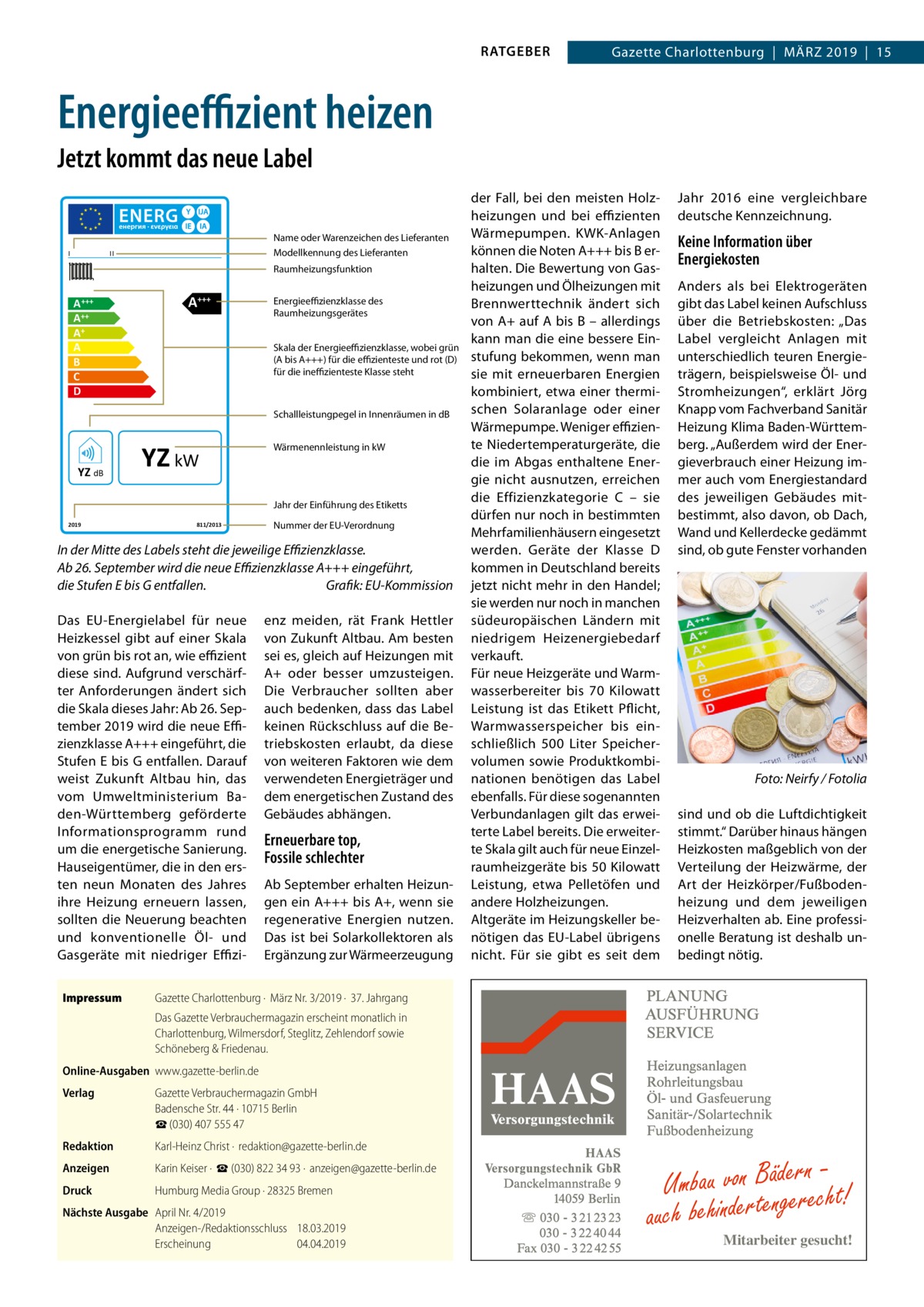 RATGEBER  Gazette Charlottenburg  |  März 2019  |  15  Energieeffizient heizen Jetzt kommt das neue Label  I  Name oder Warenzeichen des Lieferanten Modellkennung des Lieferanten  II  Raumheizungsfunktion  A +++ A++ A+ A B C D  A+++  Energieeffizienzklasse des Raumheizungsgerätes Skala der Energieeffizienzklasse, wobei grün (A bis A+++) für die effizienteste und rot (D) für die ineffizienteste Klasse steht  Schallleistungpegel in Innenräumen in dB  YZ dB  YZ kW  Wärmenennleistung in kW  Jahr der Einführung des Etiketts 2019  811/2013  Nummer der EU-Verordnung  In der Mitte des Labels steht die jeweilige Effizienzklasse. Ab 26. September wird die neue Effizienzklasse A+++ eingeführt, die Stufen E bis G entfallen.� Grafik: EU-Kommission Das EU-Energielabel für neue Heizkessel gibt auf einer Skala von grün bis rot an, wie effizient diese sind. Aufgrund verschärfter Anforderungen ändert sich die Skala dieses Jahr: Ab 26. September 2019 wird die neue Effizienzklasse A+++ eingeführt, die Stufen E bis G entfallen. Darauf weist Zukunft Altbau hin, das vom Umweltministerium Baden-Württemberg geförderte Informationsprogramm rund um die energetische Sanierung. Hauseigentümer, die in den ersten neun Monaten des Jahres ihre Heizung erneuern lassen, sollten die Neuerung beachten und konventionelle Öl- und Gasgeräte mit niedriger EffiziImpressum	  enz meiden, rät Frank Hettler von Zukunft Altbau. Am besten sei es, gleich auf Heizungen mit A+ oder besser umzusteigen. Die Verbraucher sollten aber auch bedenken, dass das Label keinen Rückschluss auf die Betriebskosten erlaubt, da diese von weiteren Faktoren wie dem verwendeten Energieträger und dem energetischen Zustand des Gebäudes abhängen.  Erneuerbare top, Fossile schlechter Ab September erhalten Heizungen ein A+++ bis A+, wenn sie regenerative Energien nutzen. Das ist bei Solarkollektoren als Ergänzung zur Wärmeerzeugung  der Fall, bei den meisten Holzheizungen und bei effizienten Wärmepumpen. KWK-Anlagen können die Noten A+++ bis B erhalten. Die Bewertung von Gasheizungen und Ölheizungen mit Brennwerttechnik ändert sich von A+ auf A bis B – allerdings kann man die eine bessere Einstufung bekommen, wenn man sie mit erneuerbaren Energien kombiniert, etwa einer thermischen Solaranlage oder einer Wärmepumpe. Weniger effiziente Niedertemperaturgeräte, die die im Abgas enthaltene Energie nicht ausnutzen, erreichen die Effizienzkategorie  C – sie dürfen nur noch in bestimmten Mehrfamilienhäusern eingesetzt werden. Geräte der Klasse  D kommen in Deutschland bereits jetzt nicht mehr in den Handel; sie werden nur noch in manchen südeuropäischen Ländern mit niedrigem Heizenergiebedarf verkauft. Für neue Heizgeräte und Warmwasserbereiter bis 70  Kilowatt Leistung ist das Etikett Pflicht, Warmwasserspeicher bis einschließlich 500  Liter Speichervolumen sowie Produktkombinationen benötigen das Label ebenfalls. Für diese sogenannten Verbundanlagen gilt das erweiterte Label bereits. Die erweiterte Skala gilt auch für neue Einzelraumheizgeräte bis 50 Kilowatt Leistung, etwa Pelletöfen und andere Holzheizungen. Altgeräte im Heizungskeller benötigen das EU-Label übrigens nicht. Für sie gibt es seit dem  Jahr  2016 eine vergleichbare deutsche Kennzeichnung.  Keine Information über Energiekosten Anders als bei Elektrogeräten gibt das Label keinen Aufschluss über die Betriebskosten: „Das Label vergleicht Anlagen mit unterschiedlich teuren Energieträgern, beispielsweise Öl- und Stromheizungen“, erklärt Jörg Knapp vom Fachverband Sanitär Heizung Klima Baden-Württemberg. „Außerdem wird der Energieverbrauch einer Heizung immer auch vom Energiestandard des jeweiligen Gebäudes mitbestimmt, also davon, ob Dach, Wand und Kellerdecke gedämmt sind, ob gute Fenster vorhanden  �  Foto: Neirfy / Fotolia  sind und ob die Luftdichtigkeit stimmt.“ Darüber hinaus hängen Heizkosten maßgeblich von der Verteilung der Heizwärme, der Art der Heizkörper/Fußbodenheizung und dem jeweiligen Heizverhalten ab. Eine professionelle Beratung ist deshalb unbedingt nötig.  Gazette Charlottenburg ·  März Nr. 3/2019 ·  37. Jahrgang Das Gazette Verbrauchermagazin erscheint monatlich in Charlottenburg, Wilmersdorf, Steglitz, Zehlendorf sowie Schöneberg & Friedenau.  Online-Ausgaben	www.gazette-berlin.de Verlag	  Gazette Verbrauchermagazin GmbH Badensche Str. 44 · 10715 Berlin ☎ (030) 407 555 47  Redaktion	  Karl-Heinz Christ ·  redaktion@gazette-berlin.de  Anzeigen	  Karin Keiser ·  ☎ (030) 822 34 93 ·  anzeigen@gazette-berlin.de  Druck	  Humburg Media Group · 28325 Bremen  Nächste Ausgabe	 April Nr. 4/2019 Anzeigen-/Redaktionsschluss	18.03.2019 Erscheinung	04.04.2019  Umbau von Bädeerrnecht! auch behinderteng  Mitarbeiter gesucht!