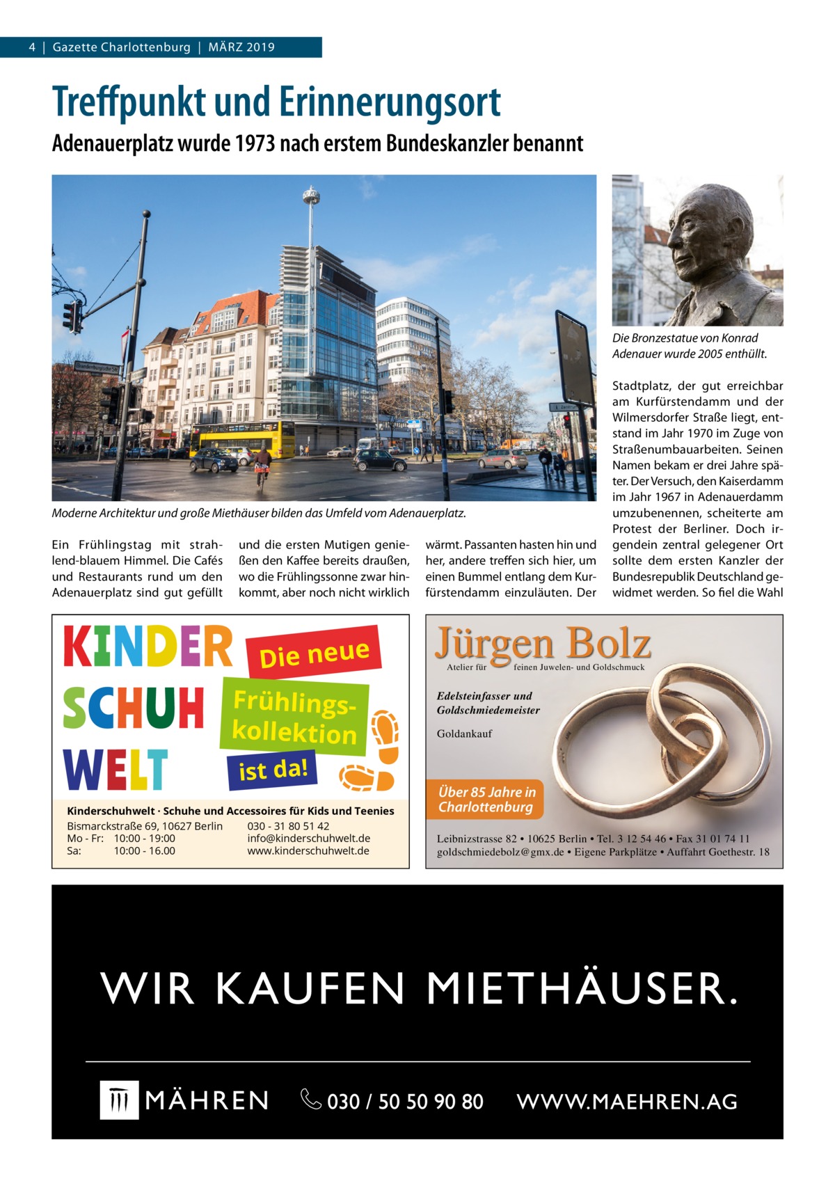 4  |  Gazette Charlottenburg  |  März 2019  Treffpunkt und Erinnerungsort Adenauerplatz wurde 1973 nach erstem Bundeskanzler benannt  Die Bronzestatue von Konrad Adenauer wurde 2005 enthüllt.  Moderne Architektur und große Miethäuser bilden das Umfeld vom Adenauerplatz. Ein Frühlingstag mit strahlend-blauem Himmel. Die Cafés und Restaurants rund um den Adenauerplatz sind gut gefüllt  und die ersten Mutigen genießen den Kaffee bereits draußen, wo die Frühlingssonne zwar hinkommt, aber noch nicht wirklich  Die neue Frühlingskollektion ist da!  Kinderschuhwelt · Schuhe und Accessoires für Kids und Teenies Bismarckstraße 69, 10627 Berlin 030 - 31 80 51 42 Mo - Fr: 10:00 - 19:00 info@kinderschuhwelt.de Sa: 10:00 - 16.00 www.kinderschuhwelt.de  wärmt. Passanten hasten hin und her, andere treffen sich hier, um einen Bummel entlang dem Kurfürstendamm einzuläuten. Der  Stadtplatz, der gut erreichbar am Kurfürstendamm und der Wilmersdorfer Straße liegt, entstand im Jahr 1970 im Zuge von Straßenumbauarbeiten. Seinen Namen bekam er drei Jahre später. Der Versuch, den Kaiserdamm im Jahr 1967 in Adenauerdamm umzubenennen, scheiterte am Protest der Berliner. Doch irgendein zentral gelegener Ort sollte dem ersten Kanzler der Bundesrepublik Deutschland gewidmet werden. So fiel die Wahl  Jürgen Bolz Atelier für  feinen Juwelen- und Goldschmuck  Edelsteinfasser und Goldschmiedemeister Goldankauf  Über 85 Jahre in Charlottenburg Leibnizstrasse 82 • 10625 Berlin • Tel. 3 12 54 46 • Fax 31 01 74 11 goldschmiedebolz@gmx.de • Eigene Parkplätze • Auffahrt Goethestr. 18