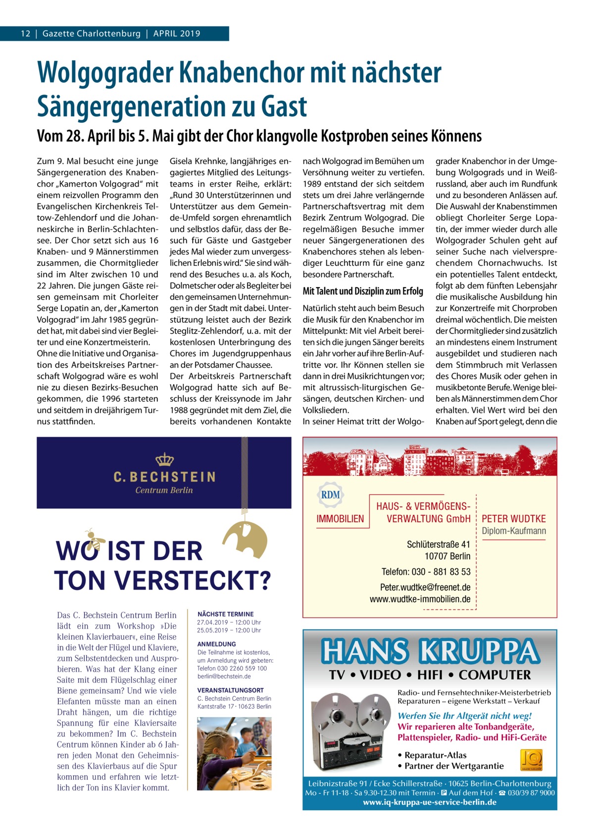 12  |  Gazette Charlottenburg  |  April 2019  Wolgograder Knabenchor mit nächster Sängergeneration zu Gast Vom 28. April bis 5. Mai gibt der Chor klangvolle Kostproben seines Könnens Zum 9. Mal besucht eine junge Sängergeneration des Knabenchor „Kamerton Volgograd“ mit einem reizvollen Programm den Evangelischen Kirchenkreis Teltow-Zehlendorf und die Johanneskirche in Berlin-Schlachtensee. Der Chor setzt sich aus 16 Knaben- und 9 Männerstimmen zusammen, die Chormitglieder sind im Alter zwischen 10 und 22 Jahren. Die jungen Gäste reisen gemeinsam mit Chorleiter Serge Lopatin an, der „Kamerton Volgograd“ im Jahr 1985 gegründet hat, mit dabei sind vier Begleiter und eine Konzertmeisterin. Ohne die Initiative und Organisation des Arbeitskreises Partnerschaft Wolgograd wäre es wohl nie zu diesen Bezirks-Besuchen gekommen, die 1996 starteten und seitdem in dreijährigem Turnus stattfinden.  Gisela Krehnke, langjähriges engagiertes Mitglied des Leitungsteams in erster Reihe, erklärt: „Rund 30 Unterstützerinnen und Unterstützer aus dem Gemeinde-Umfeld sorgen ehrenamtlich und selbstlos dafür, dass der Besuch für Gäste und Gastgeber jedes Mal wieder zum unvergesslichen Erlebnis wird.“ Sie sind während des Besuches u. a. als Koch, Dolmetscher oder als Begleiter bei den gemeinsamen Unternehmungen in der Stadt mit dabei. Unterstützung leistet auch der Bezirk Steglitz-Zehlendorf, u. a. mit der kostenlosen Unterbringung des Chores im Jugendgruppenhaus an der Potsdamer Chaussee. Der Arbeitskreis Partnerschaft Wolgograd hatte sich auf Beschluss der Kreissynode im Jahr 1988 gegründet mit dem Ziel, die bereits vorhandenen Kontakte  nach Wolgograd im Bemühen um Versöhnung weiter zu vertiefen. 1989 entstand der sich seitdem stets um drei Jahre verlängernde Partnerschaftsvertrag mit dem Bezirk Zentrum Wolgograd. Die regelmäßigen Besuche immer neuer Sängergenerationen des Knabenchores stehen als lebendiger Leuchtturm für eine ganz besondere Partnerschaft.  Mit Talent und Disziplin zum Erfolg Natürlich steht auch beim Besuch die Musik für den Knabenchor im Mittelpunkt: Mit viel Arbeit bereiten sich die jungen Sänger bereits ein Jahr vorher auf ihre Berlin-Auftritte vor. Ihr Können stellen sie dann in drei Musikrichtungen vor; mit altrussisch-liturgischen Gesängen, deutschen Kirchen- und Volksliedern. In seiner Heimat tritt der Wolgo grader Knabenchor in der Umgebung Wolgograds und in Weißrussland, aber auch im Rundfunk und zu besonderen Anlässen auf. Die Auswahl der Knabenstimmen obliegt Chorleiter Serge Lopatin, der immer wieder durch alle Wolgograder Schulen geht auf seiner Suche nach vielversprechendem Chornachwuchs. Ist ein potentielles Talent entdeckt, folgt ab dem fünften Lebensjahr die musikalische Ausbildung hin zur Konzertreife mit Chorproben dreimal wöchentlich. Die meisten der Chormitglieder sind zusätzlich an mindestens einem Instrument ausgebildet und studieren nach dem Stimmbruch mit Verlassen des Chores Musik oder gehen in musikbetonte Berufe. Wenige bleiben als Männerstimmen dem Chor erhalten. Viel Wert wird bei den Knaben auf Sport gelegt, denn die  Centrum Berlin  IMMOBILIEN  WO IST DER TON VERSTECKT? Das C. Bechstein Centrum Berlin lädt ein zum Workshop »Die kleinen Klavierbauer«, eine Reise in die Welt der Flügel und Klaviere, zum Selbstentdecken und Ausprobieren. Was hat der Klang einer Saite mit dem Flügelschlag einer Biene gemeinsam? Und wie viele Elefanten müsste man an einen Draht hängen, um die richtige Spannung für eine Klaviersaite zu bekommen? Im C. Bechstein Centrum können Kinder ab 6 Jahren jeden Monat den Geheimnissen des Klavierbaus auf die Spur kommen und erfahren wie letztlich der Ton ins Klavier kommt.  HAUS- & VERMÖGENSVERWALTUNG GmbH  PETER WUDTKE Diplom-Kaufmann  Schlüterstraße 41 10707 Berlin Telefon: 030 - 881 83 53 Peter.wudtke@freenet.de www.wudtke-immobilien.de  NÄCHSTE TERMINE 27.04.2019 – 12:00 Uhr 25.05.2019 – 12:00 Uhr ANMELDUNG Die Teilnahme ist kostenlos, um Anmeldung wird gebeten: Telefon 030 2260 559 100 berlin@bechstein.de VERANSTALTUNGSORT C. Bechstein Centrum Berlin Kantstraße 17 · 10623 Berlin  HANS KRUPPA TV • VIDEO • HIFI • COMPUTER  Radio- und Fernsehtechniker-Meisterbetrieb Reparaturen – eigene Werkstatt – Verkauf  Werfen Sie Ihr Altgerät nicht weg! Wir reparieren alte Tonbandgeräte, Plattenspieler, Radio- und HiFi-Geräte • Reparatur-Atlas • Partner der Wertgarantie Leibnizstraße 91 / Ecke Schillerstraße · 10625 Berlin-Charlottenburg Mo - Fr 11-18 · Sa 9.30-12.30 mit Termin · � Auf dem Hof · ☎ 030/39 87 9000  www.iq-kruppa-ue-service-berlin.de