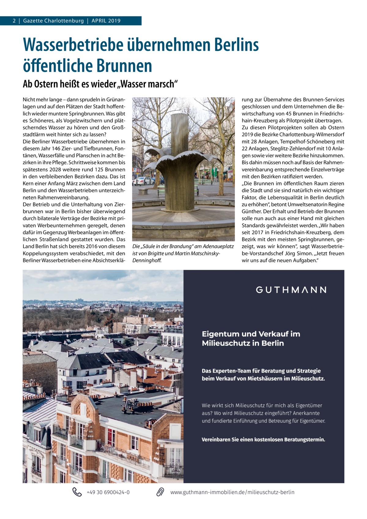 2  |  Gazette Charlottenburg  |  April 2019  Wasserbetriebe übernehmen Berlins öffentliche Brunnen Ab Ostern heißt es wieder „Wasser marsch“ Nicht mehr lange – dann sprudeln in Grünanlagen und auf den Plätzen der Stadt hoffentlich wieder muntere Springbrunnen. Was gibt es Schöneres, als Vogelzwitschern und plätscherndes Wasser zu hören und den Großstadtlärm weit hinter sich zu lassen? Die Berliner Wasserbetriebe übernehmen in diesem Jahr 146 Zier- und Tiefbrunnen, Fontänen, Wasserfälle und Planschen in acht Bezirken in ihre Pflege. Schrittweise kommen bis spätestens 2028 weitere rund 125 Brunnen in den verbleibenden Bezirken dazu. Das ist Kern einer Anfang März zwischen dem Land Berlin und den Wasserbetrieben unterzeichneten Rahmenvereinbarung. Der Betrieb und die Unterhaltung von Zierbrunnen war in Berlin bisher überwiegend durch bilaterale Verträge der Bezirke mit privaten Werbeunternehmen geregelt, denen dafür im Gegenzug Werbeanlagen im öffentlichen Straßenland gestattet wurden. Das Land Berlin hat sich bereits 2016 von diesem Koppelungssystem verabschiedet, mit den Berliner Wasserbetrieben eine Absichtserklä Die „Säule in der Brandung“ am Adenaueplatz ist von Brigitte und Martin MatschinskyDenninghoff.  rung zur Übernahme des Brunnen-Services geschlossen und dem Unternehmen die Bewirtschaftung von 45 Brunnen in Friedrichshain-Kreuzberg als Pilotprojekt übertragen. Zu diesen Pilotprojekten sollen ab Ostern 2019 die Bezirke Charlottenburg-Wilmersdorf mit 28 Anlagen, Tempelhof-Schöneberg mit 22 Anlagen, Steglitz-Zehlendorf mit 10 Anlagen sowie vier weitere Bezirke hinzukommen. Bis dahin müssen noch auf Basis der Rahmenvereinbarung entsprechende Einzelverträge mit den Bezirken ratifiziert werden. „Die Brunnen im öffentlichen Raum zieren die Stadt und sie sind natürlich ein wichtiger Faktor, die Lebensqualität in Berlin deutlich zu erhöhen“, betont Umweltsenatorin Regine Günther. Der Erhalt und Betrieb der Brunnen solle nun auch aus einer Hand mit gleichen Standards gewährleistet werden. „Wir haben seit 2017 in Friedrichshain-Kreuzberg, dem Bezirk mit den meisten Springbrunnen, gezeigt, was wir können“, sagt Wasserbetriebe-Vorstandschef Jörg Simon. „Jetzt freuen wir uns auf die neuen Aufgaben.“