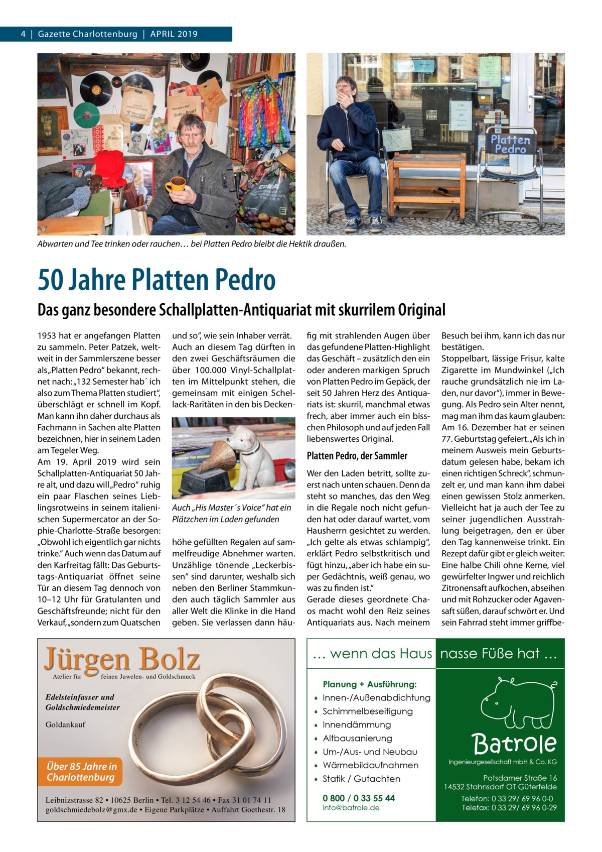 4  |  Gazette Charlottenburg  |  April 2019  Abwarten und Tee trinken oder rauchen… bei Platten Pedro bleibt die Hektik draußen.  50 Jahre Platten Pedro Das ganz besondere Schallplatten-Antiquariat mit skurrilem Original 1953 hat er angefangen Platten zu sammeln. Peter Patzek, weltweit in der Sammlerszene besser als „Platten Pedro“ bekannt, rechnet nach: „132 Semester hab´ ich also zum Thema Platten studiert“, überschlägt er schnell im Kopf. Man kann ihn daher durchaus als Fachmann in Sachen alte Platten bezeichnen, hier in seinem Laden am Tegeler Weg. Am 19.  April 2019 wird sein Schallplatten-Antiquariat 50 Jahre alt, und dazu will „Pedro“ ruhig ein paar Flaschen seines Lieblingsrotweins in seinem italienischen Supermercator an der Sophie-Charlotte-Straße besorgen: „Obwohl ich eigentlich gar nichts trinke.“ Auch wenn das Datum auf den Karfreitag fällt: Das Geburtstags-Antiquariat öffnet seine Tür an diesem Tag dennoch von 10–12  Uhr für Gratulanten und Geschäftsfreunde; nicht für den Verkauf, „sondern zum Quatschen  und so“, wie sein Inhaber verrät. Auch an diesem Tag dürften in den zwei Geschäftsräumen die über 100.000 Vinyl-Schallplatten im Mittelpunkt stehen, die gemeinsam mit einigen Schellack-Raritäten in den bis Decken Platten Pedro, der Sammler  Auch „His Master´s Voice“ hat ein Plätzchen im Laden gefunden höhe gefüllten Regalen auf sammelfreudige Abnehmer warten. Unzählige tönende „Leckerbissen“ sind darunter, weshalb sich neben den Berliner Stammkunden auch täglich Sammler aus aller Welt die Klinke in die Hand geben. Sie verlassen dann häu Jürgen Bolz Atelier für  fig mit strahlenden Augen über das gefundene Platten-Highlight das Geschäft – zusätzlich den ein oder anderen markigen Spruch von Platten Pedro im Gepäck, der seit 50 Jahren Herz des Antiquariats ist: skurril, manchmal etwas frech, aber immer auch ein bisschen Philosoph und auf jeden Fall liebenswertes Original.  Wer den Laden betritt, sollte zuerst nach unten schauen. Denn da steht so manches, das den Weg in die Regale noch nicht gefunden hat oder darauf wartet, vom Hausherrn gesichtet zu werden. „Ich gelte als etwas schlampig“, erklärt Pedro selbstkritisch und fügt hinzu, „aber ich habe ein super Gedächtnis, weiß genau, wo was zu finden ist.“ Gerade dieses geordnete Chaos macht wohl den Reiz seines Antiquariats aus. Nach meinem  … wenn das Haus nasse Füße hat …  feinen Juwelen- und Goldschmuck  Planung + Ausführung:  Edelsteinfasser und Goldschmiedemeister    Innen-/Außenabdichtung    Schimmelbeseitigung  Goldankauf    Innendämmung  Über 85 Jahre in Charlottenburg Leibnizstrasse 82 • 10625 Berlin • Tel. 3 12 54 46 • Fax 31 01 74 11 goldschmiedebolz@gmx.de • Eigene Parkplätze • Auffahrt Goethestr. 18  Besuch bei ihm, kann ich das nur bestätigen. Stoppelbart, lässige Frisur, kalte Zigarette im Mundwinkel („Ich rauche grundsätzlich nie im Laden, nur davor“), immer in Bewegung. Als Pedro sein Alter nennt, mag man ihm das kaum glauben: Am 16. Dezember hat er seinen 77. Geburtstag gefeiert. „Als ich in meinem Ausweis mein Geburtsdatum gelesen habe, bekam ich einen richtigen Schreck“, schmunzelt er, und man kann ihm dabei einen gewissen Stolz anmerken. Vielleicht hat ja auch der Tee zu seiner jugendlichen Ausstrahlung beigetragen, den er über den Tag kannenweise trinkt. Ein Rezept dafür gibt er gleich weiter: Eine halbe Chili ohne Kerne, viel gewürfelter Ingwer und reichlich Zitronensaft aufkochen, abseihen und mit Rohzucker oder Agavensaft süßen, darauf schwört er. Und sein Fahrrad steht immer griffbe   Altbausanierung    Um-/Aus- und Neubau    Wärmebildaufnahmen    Statik / Gutachten 0 800 / 0 33 55 44 info@batrole.de  Batrole  Ingenieurgesellschaft mbH & Co. KG  Potsdamer Straße 16 14532 Stahnsdorf OT Güterfelde Telefon: 0 33 29/ 69 96 0-0 Telefax: 0 33 29/ 69 96 0-29