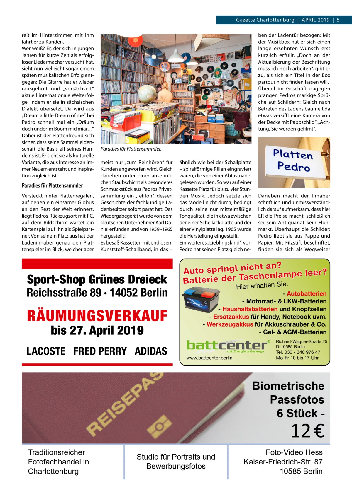 Gazette Charlottenburg  |  April 2019  |  5 reit im Hinterzimmer, mit ihm fährt er zu Kunden. Wer weiß? Er, der sich in jungen Jahren für kurze Zeit als erfolgloser Liedermacher versucht hat, sieht nun vielleicht sogar einem späten musikalischen Erfolg entgegen: Die Gitarre hat er wieder rausgeholt und „versächselt“ aktuell internationale Welterfolge, indem er sie in sächsischen Dialekt übersetzt. Da wird aus „Dream a little Dream of me“ bei Pedro schnell mal ein „Dräum doch under´m Boom mid miar…“ Dabei ist der Plattenfreund sich sicher, dass seine Sammelleidenschaft die Basis all seines Handelns ist. Er sieht sie als kulturelle Variante, die aus Interesse an immer Neuem entsteht und Inspiration zugleich ist.  Paradies für Plattensammler Versteckt hinter Plattenregalen, auf denen ein einsamer Globus an den Rest der Welt erinnert, liegt Pedros Rückzugsort mit PC, auf dem Bildschirm wartet ein Kartenspiel auf ihn als Spielpartner. Von seinem Platz aus hat der Ladeninhaber genau den Plattenspieler im Blick, welcher aber  ben der Ladentür bezogen: Mit der Musikbox hat er sich einen lange ersehnten Wunsch erst kürzlich erfüllt. „Doch an der Aktualisierung der Beschriftung muss ich noch arbeiten“, gibt er zu, als sich ein Titel in der Box partout nicht finden lassen will. Überall im Geschäft dagegen prangen Pedros markige Sprüche auf Schildern: Gleich nach Betreten des Ladens baumelt da etwas versifft eine Kamera von der Decke mit Pappschild“: „Achtung, Sie werden gefilmt“.  Paradies für Plattensammler. meist nur „zum Reinhören“ für Kunden angeworfen wird. Gleich daneben unter einer ansehnlichen Staubschicht als besonderes Schmuckstück aus Pedros Privatsammlung ein „Tefifon“, dessen Geschichte der fachkundige Ladenbesitzer sofort parat hat: Das Wiedergabegerät wurde von dem deutschen Unternehmer Karl Daniel erfunden und von 1959 -1965 hergestellt: Es besaß Kassetten mit endlosem Kunststoff-Schallband, in das –  Sport-Shop Grünes Dreieck  Reichsstraße 89 · 14052 Berlin  Hier erhalten Sie:  RÄUMUNGSVERKAUF bis 27. April 2019  LACOSTE FRED PERRY ADIDAS  ähnlich wie bei der Schallplatte – spiralförmige Rillen eingraviert waren, die von einer Abtastnadel gelesen wurden. So war auf einer Kassette Platz für bis zu vier Stunden Musik. Jedoch setzte sich das Modell nicht durch, bedingt durch seine nur mittelmäßige Tonqualität, die in etwa zwischen der einer Schellackplatte und der einer Vinylplatte lag. 1965 wurde die Herstellung eingestellt. Ein weiteres „Lieblingskind“ von Pedro hat seinen Platz gleich ne Daneben macht der Inhaber schriftlich und unmissverständlich darauf aufmerksam, dass hier ER die Preise macht, schließlich sei sein Antiquariat kein Flohmarkt. Überhaupt die Schilder: Pedro liebt sie aus Pappe und Papier. Mit Filzstift beschriftet, finden sie sich als Wegweiser  ht an? Auto springt nic enlampe leer? ch Batterie der Tas lten Sie: Hier erha  - Autobatterien - Motorrad- & LKW-Batterien - Haushaltsbatterien und Knopfzellen - Ersatzakkus für Handy, Notebook uvm. - Werkzeugakkus für Akkuschrauber & Co. - Gel- & AGM-Batterien Richard-Wagner-Straße 25 D-10585 Berlin  www.battcenter.berlin  Tel. 030 - 340 976 47 Mo-Fr 10 bis 17 Uhr  Biometrische Passfotos 6 Stück  12 €  Traditionsreicher Fotofachhandel in Charlottenburg  Studio für Portraits und Bewerbungsfotos  Foto-Video Hess Kaiser-Friedrich-Str. 87 10585 Berlin