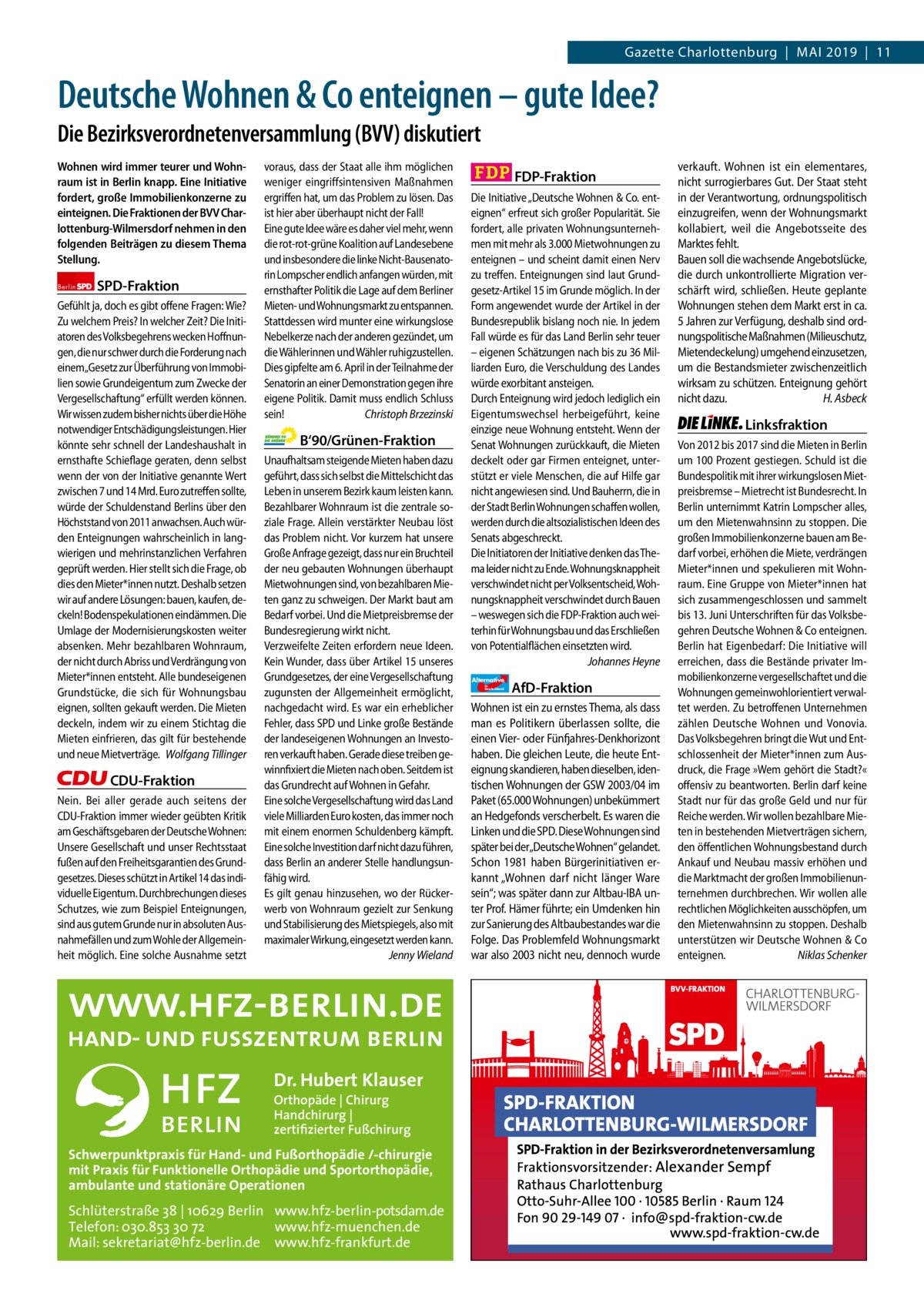 Gazette Charlottenburg & Wilmersdorf  www.gazette-berlin.de  Gazette Charlottenburg  |  Mai 2019  |  11  Deutsche Wohnen & Co enteignen – gute Idee? Die Bezirksverordnetenversammlung (BVV) diskutiert Wohnen wird immer teurer und Wohnraum ist in Berlin knapp. Eine Initiative fordert, große Immobilienkonzerne zu einteignen. Die Fraktionen der BVV Charlottenburg-Wilmersdorf nehmen in den folgenden Beiträgen zu diesem Thema Stellung. Berlin  SPD-Fraktion  Gefühlt ja, doch es gibt offene Fragen: Wie? Zu welchem Preis? In welcher Zeit? Die Initiatoren des Volksbegehrens wecken Hoffnungen, die nur schwer durch die Forderung nach einem„Gesetz zur Überführung von Immobilien sowie Grundeigentum zum Zwecke der Vergesellschaftung“ erfüllt werden können. Wir wissen zudem bisher nichts über die Höhe notwendiger Entschädigungsleistungen. Hier könnte sehr schnell der Landeshaushalt in ernsthafte Schieflage geraten, denn selbst wenn der von der Initiative genannte Wert zwischen 7 und 14 Mrd. Euro zutreffen sollte, würde der Schuldenstand Berlins über den Höchststand von 2011 anwachsen. Auch würden Enteignungen wahrscheinlich in langwierigen und mehrinstanzlichen Verfahren geprüft werden. Hier stellt sich die Frage, ob dies den Mieter*innen nutzt. Deshalb setzen wir auf andere Lösungen: bauen, kaufen, deckeln! Bodenspekulationen eindämmen. Die Umlage der Modernisierungskosten weiter absenken. Mehr bezahlbaren Wohnraum, der nicht durch Abriss und Verdrängung von Mieter*innen entsteht. Alle bundeseigenen Grundstücke, die sich für Wohnungsbau eignen, sollten gekauft werden. Die Mieten deckeln, indem wir zu einem Stichtag die Mieten einfrieren, das gilt für bestehende und neue Mietverträge. Wolfgang Tillinger  CDU-Fraktion Nein. Bei aller gerade auch seitens der CDU-Fraktion immer wieder geübten Kritik am Geschäftsgebaren der Deutsche Wohnen: Unsere Gesellschaft und unser Rechtsstaat fußen auf den Freiheitsgarantien des Grundgesetzes. Dieses schützt in Artikel 14 das individuelle Eigentum. Durchbrechungen dieses Schutzes, wie zum Beispiel Enteignungen, sind aus gutem Grunde nur in absoluten Ausnahmefällen und zum Wohle der Allgemeinheit möglich. Eine solche Ausnahme setzt  voraus, dass der Staat alle ihm möglichen weniger eingriffsintensiven Maßnahmen ergriffen hat, um das Problem zu lösen. Das ist hier aber überhaupt nicht der Fall! Eine gute Idee wäre es daher viel mehr, wenn die rot-rot-grüne Koalition auf Landesebene und insbesondere die linke Nicht-Bausenatorin Lompscher endlich anfangen würden, mit ernsthafter Politik die Lage auf dem Berliner Mieten- und Wohnungsmarkt zu entspannen. Stattdessen wird munter eine wirkungslose Nebelkerze nach der anderen gezündet, um die Wählerinnen und Wähler ruhigzustellen. Dies gipfelte am 6. April in der Teilnahme der Senatorin an einer Demonstration gegen ihre eigene Politik. Damit muss endlich Schluss sein! Christoph Brzezinski  B‘90/Grünen-Fraktion Unaufhaltsam steigende Mieten haben dazu geführt, dass sich selbst die Mittelschicht das Leben in unserem Bezirk kaum leisten kann. Bezahlbarer Wohnraum ist die zentrale soziale Frage. Allein verstärkter Neubau löst das Problem nicht. Vor kurzem hat unsere Große Anfrage gezeigt, dass nur ein Bruchteil der neu gebauten Wohnungen überhaupt Mietwohnungen sind, von bezahlbaren Mieten ganz zu schweigen. Der Markt baut am Bedarf vorbei. Und die Mietpreisbremse der Bundesregierung wirkt nicht. Verzweifelte Zeiten erfordern neue Ideen. Kein Wunder, dass über Artikel 15 unseres Grundgesetzes, der eine Vergesellschaftung zugunsten der Allgemeinheit ermöglicht, nachgedacht wird. Es war ein erheblicher Fehler, dass SPD und Linke große Bestände der landeseigenen Wohnungen an Investoren verkauft haben. Gerade diese treiben gewinnfixiert die Mieten nach oben. Seitdem ist das Grundrecht auf Wohnen in Gefahr. Eine solche Vergesellschaftung wird das Land viele Milliarden Euro kosten, das immer noch mit einem enormen Schuldenberg kämpft. Eine solche Investition darf nicht dazu führen, dass Berlin an anderer Stelle handlungsunfähig wird. Es gilt genau hinzusehen, wo der Rückerwerb von Wohnraum gezielt zur Senkung und Stabilisierung des Mietspiegels, also mit maximaler Wirkung, eingesetzt werden kann. Jenny Wieland  Dr. Hubert Klauser Orthopäde | Chirurg Handchirurg | zertifizierter Fußchirurg  Schwerpunktpraxis für Hand- und Fußorthopädie /-chirurgie mit Praxis für Funktionelle Orthopädie und Sportorthopädie, ambulante und stationäre Operationen  Schlüterstraße 38 | 10629 Berlin www.hfz-berlin-potsdam.de Telefon: 030.853 30 72 www.hfz-muenchen.de Mail: sekretariat@hfz-berlin.de www.hfz-frankfurt.de  FDP-Fraktion Die Initiative „Deutsche Wohnen & Co. enteignen“ erfreut sich großer Popularität. Sie fordert, alle privaten Wohnungsunternehmen mit mehr als 3.000 Mietwohnungen zu enteignen – und scheint damit einen Nerv zu treffen. Enteignungen sind laut Grundgesetz-Artikel 15 im Grunde möglich. In der Form angewendet wurde der Artikel in der Bundesrepublik bislang noch nie. In jedem Fall würde es für das Land Berlin sehr teuer – eigenen Schätzungen nach bis zu 36 Milliarden Euro, die Verschuldung des Landes würde exorbitant ansteigen. Durch Enteignung wird jedoch lediglich ein Eigentumswechsel herbeigeführt, keine einzige neue Wohnung entsteht. Wenn der Senat Wohnungen zurückkauft, die Mieten deckelt oder gar Firmen enteignet, unterstützt er viele Menschen, die auf Hilfe gar nicht angewiesen sind. Und Bauherrn, die in der Stadt Berlin Wohnungen schaffen wollen, werden durch die altsozialistischen Ideen des Senats abgeschreckt. Die Initiatoren der Initiative denken das Thema leider nicht zu Ende. Wohnungsknappheit verschwindet nicht per Volksentscheid, Wohnungsknappheit verschwindet durch Bauen – weswegen sich die FDP-Fraktion auch weiterhin für Wohnungsbau und das Erschließen von Potentialflächen einsetzten wird. Johannes Heyne Alternative für  Deutschland  AfD-Fraktion  Wohnen ist ein zu ernstes Thema, als dass man es Politikern überlassen sollte, die einen Vier- oder Fünfjahres-Denkhorizont haben. Die gleichen Leute, die heute Enteignung skandieren, haben dieselben, identischen Wohnungen der GSW 2003/04 im Paket (65.000 Wohnungen) unbekümmert an Hedgefonds verscherbelt. Es waren die Linken und die SPD. Diese Wohnungen sind später bei der„Deutsche Wohnen“ gelandet. Schon 1981 haben Bürgerinitiativen erkannt „Wohnen darf nicht länger Ware sein“; was später dann zur Altbau-IBA unter Prof. Hämer führte; ein Umdenken hin zur Sanierung des Altbaubestandes war die Folge. Das Problemfeld Wohnungsmarkt war also 2003 nicht neu, dennoch wurde  verkauft. Wohnen ist ein elementares, nicht surrogierbares Gut. Der Staat steht in der Verantwortung, ordnungspolitisch einzugreifen, wenn der Wohnungsmarkt kollabiert, weil die Angebotsseite des Marktes fehlt. Bauen soll die wachsende Angebotslücke, die durch unkontrollierte Migration verschärft wird, schließen. Heute geplante Wohnungen stehen dem Markt erst in ca. 5 Jahren zur Verfügung, deshalb sind ordnungspolitische Maßnahmen (Milieuschutz, Mietendeckelung) umgehend einzusetzen, um die Bestandsmieter zwischenzeitlich wirksam zu schützen. Enteignung gehört nicht dazu. H. Asbeck  Linksfraktion Von 2012 bis 2017 sind die Mieten in Berlin um 100 Prozent gestiegen. Schuld ist die Bundespolitik mit ihrer wirkungslosen Mietpreisbremse – Mietrecht ist Bundesrecht. In Berlin unternimmt Katrin Lompscher alles, um den Mietenwahnsinn zu stoppen. Die großen Immobilienkonzerne bauen am Bedarf vorbei, erhöhen die Miete, verdrängen Mieter*innen und spekulieren mit Wohnraum. Eine Gruppe von Mieter*innen hat sich zusammengeschlossen und sammelt bis 13. Juni Unterschriften für das Volksbegehren Deutsche Wohnen & Co enteignen. Berlin hat Eigenbedarf: Die Initiative will erreichen, dass die Bestände privater Immobilienkonzerne vergesellschaftet und die Wohnungen gemeinwohlorientiert verwaltet werden. Zu betroffenen Unternehmen zählen Deutsche Wohnen und Vonovia. Das Volksbegehren bringt die Wut und Entschlossenheit der Mieter*innen zum Ausdruck, die Frage »Wem gehört die Stadt?« offensiv zu beantworten. Berlin darf keine Stadt nur für das große Geld und nur für Reiche werden. Wir wollen bezahlbare Mieten in bestehenden Mietverträgen sichern, den öffentlichen Wohnungsbestand durch Ankauf und Neubau massiv erhöhen und die Marktmacht der großen Immobilienunternehmen durchbrechen. Wir wollen alle rechtlichen Möglichkeiten ausschöpfen, um den Mietenwahnsinn zu stoppen. Deshalb unterstützen wir Deutsche Wohnen & Co enteignen. Niklas Schenker