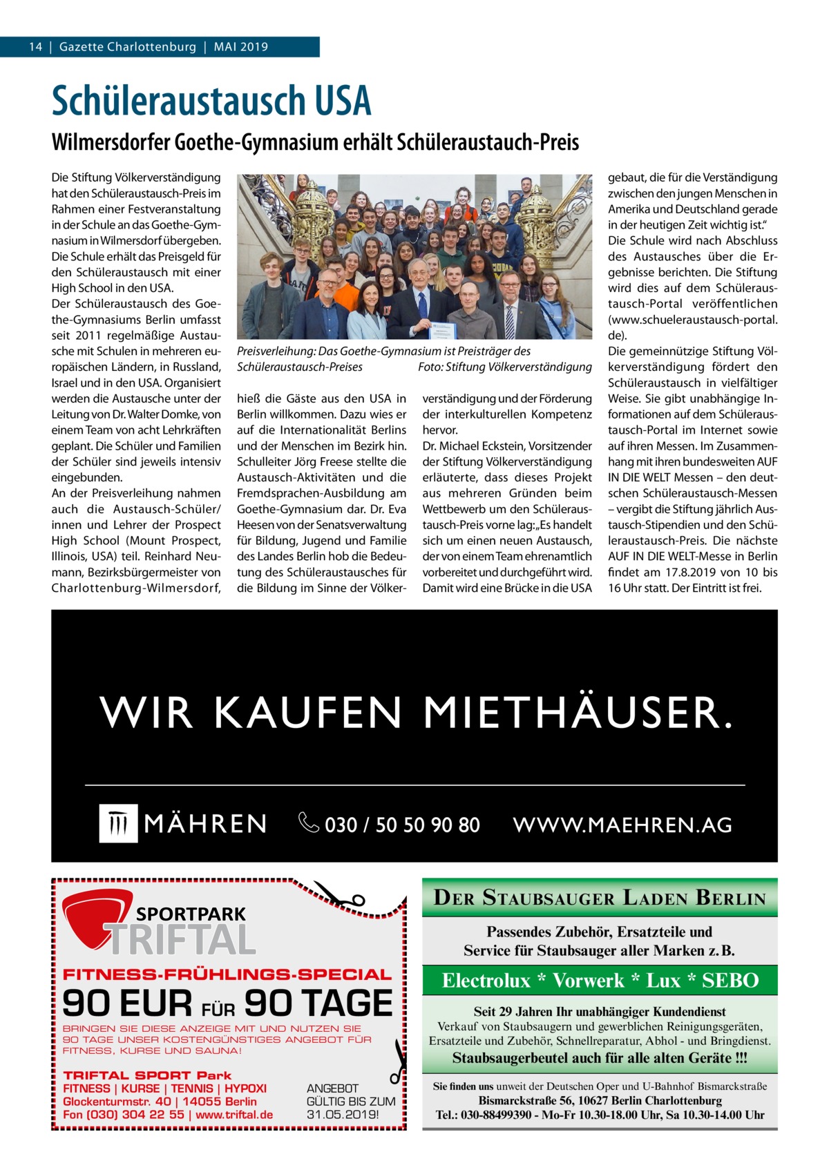 14  |  Gazette Charlottenburg  |  Mai 2019  Schüleraustausch USA Wilmersdorfer Goethe-Gymnasium erhält Schüleraustauch-Preis  Preisverleihung: Das Goethe-Gymnasium ist Preisträger des Schüleraustausch-Preises � Foto: Stiftung Völkerverständigung hieß die Gäste aus den USA in Berlin willkommen. Dazu wies er auf die Internationalität Berlins und der Menschen im Bezirk hin. Schulleiter Jörg Freese stellte die Austausch-Aktivitäten und die Fremdsprachen-Ausbildung am Goethe-Gymnasium dar. Dr.  Eva Heesen von der Senatsverwaltung für Bildung, Jugend und Familie des Landes Berlin hob die Bedeutung des Schüleraustausches für die Bildung im Sinne der Völker verständigung und der Förderung der interkulturellen Kompetenz hervor. Dr. Michael Eckstein, Vorsitzender der Stiftung Völkerverständigung erläuterte, dass dieses Projekt aus mehreren Gründen beim Wettbewerb um den Schüleraustausch-Preis vorne lag: „Es handelt sich um einen neuen Austausch, der von einem Team ehrenamtlich vorbereitet und durchgeführt wird. Damit wird eine Brücke in die USA  �  Die Stiftung Völkerverständigung hat den Schüleraustausch-Preis im Rahmen einer Festveranstaltung in der Schule an das Goethe-Gymnasium in Wilmersdorf übergeben. Die Schule erhält das Preisgeld für den Schüleraustausch mit einer High School in den USA. Der Schüleraustausch des Goethe-Gymnasiums Berlin umfasst seit 2011 regelmäßige Austausche mit Schulen in mehreren europäischen Ländern, in Russland, Israel und in den USA. Organisiert werden die Austausche unter der Leitung von Dr. Walter Domke, von einem Team von acht Lehrkräften geplant. Die Schüler und Familien der Schüler sind jeweils intensiv eingebunden. An der Preisverleihung nahmen auch die Austausch-Schüler/ innen und Lehrer der Prospect High School (Mount Prospect, Illinois, USA) teil. Reinhard Neumann, Bezirksbürgermeister von Charlottenburg-Wilmersdorf,  D ER S TAUBSAUGER L ADEN B ERLIN Passendes Zubehör, Ersatzteile und Service für Staubsauger aller Marken z. B.  FITNESS-FRÜHLINGS-SPECIAL  90 EUR FÜR 90 TAGE BRINGEN SIE DIESE ANZEIGE MIT UND NUTZEN SIE 90 TAGE UNSER KOSTENGÜNSTIGES ANGEBOT FÜR FITNESS, KURSE UND SAUNA!  TRIFTAL SPORT Park FITNESS | KURSE | TENNIS | HYPOXI Glockenturmstr. 40 | 14055 Berlin Fon (030) 304 22 55 | www.triftal.de  gebaut, die für die Verständigung zwischen den jungen Menschen in Amerika und Deutschland gerade in der heutigen Zeit wichtig ist.“ Die Schule wird nach Abschluss des Austausches über die Ergebnisse berichten. Die Stiftung wird dies auf dem Schüleraustausch-Portal veröffentlichen (www.schueleraustausch-portal. de). Die gemeinnützige Stiftung Völkerverständigung fördert den Schüleraustausch in vielfältiger Weise. Sie gibt unabhängige Informationen auf dem Schüleraustausch-Portal im Internet sowie auf ihren Messen. Im Zusammenhang mit ihren bundesweiten AUF IN DIE WELT Messen – den deutschen Schüleraustausch-Messen – vergibt die Stiftung jährlich Austausch-Stipendien und den Schüleraustausch-Preis. Die nächste AUF IN DIE WELT-Messe in Berlin findet am 17.8.2019 von 10 bis 16 Uhr statt. Der Eintritt ist frei.  �  ANGEBOT GÜLTIG BIS ZUM 31.05.2019!  Electrolux * Vorwerk * Lux * SEBO Seit 29 Jahren Ihr unabhängiger Kundendienst Verkauf von Staubsaugern und gewerblichen Reinigungsgeräten, Ersatzteile und Zubehör, Schnellreparatur, Abhol - und Bringdienst.  Staubsaugerbeutel auch für alle alten Geräte !!! Sie finden uns unweit der Deutschen Oper und U-Bahnhof Bismarckstraße  Bismarckstraße 56, 10627 Berlin Charlottenburg Tel.: 030-88499390 - Mo-Fr 10.30-18.00 Uhr, Sa 10.30-14.00 Uhr