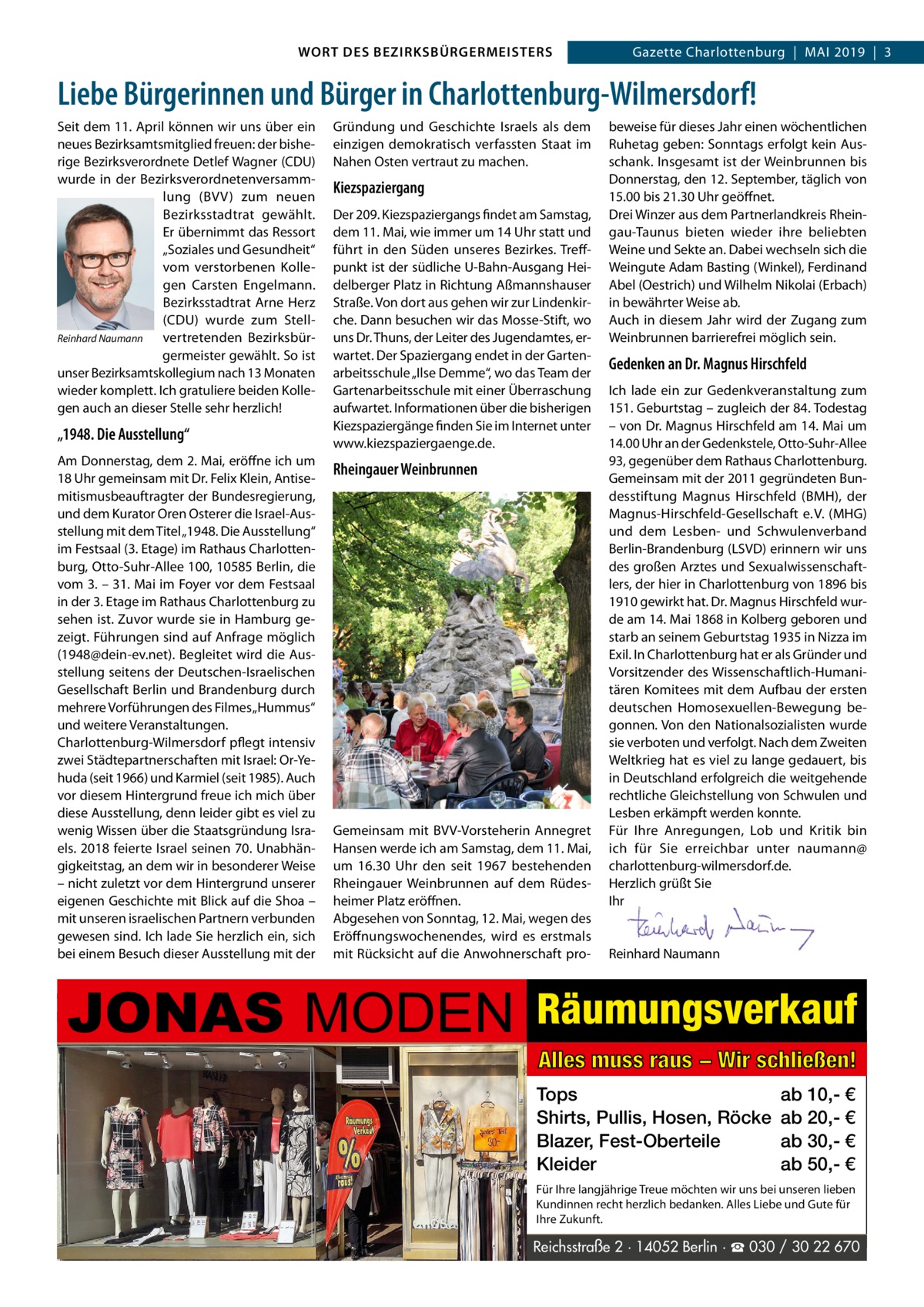 WORT DES BEZIRKSBÜRGERMEISTERS  Gazette Wilmersdorf | 52019  |  3 2019 | 3 Gazette Charlottenburg  |  Mai  Liebe Bürgerinnen und Bürger in Charlottenburg-Wilmersdorf! Seit dem 11. april können wir uns über ein neues Bezirksamtsmitglied freuen: der bisherige Bezirksverordnete Detlef Wagner (CDU) wurde in der Bezirksverordnetenversammlung (BVV) zum neuen Bezirksstadtrat gewählt. Er übernimmt das Ressort „Soziales und Gesundheit“ vom verstorbenen Kollegen Carsten Engelmann. Bezirksstadtrat arne Herz (CDU) wurde zum StellReinhard Naumann vertretenden Bezirksbürgermeister gewählt. So ist unser Bezirksamtskollegium nach 13 Monaten wieder komplett. ich gratuliere beiden Kollegen auch an dieser Stelle sehr herzlich!  „1948. Die Ausstellung“ am Donnerstag, dem 2. Mai, eröffne ich um 18 Uhr gemeinsam mit Dr. Felix Klein, antisemitismusbeauftragter der Bundesregierung, und dem Kurator Oren Osterer die israel-ausstellung mit dem Titel „1948. Die ausstellung“ im Festsaal (3. Etage) im Rathaus Charlottenburg, Otto-Suhr-allee 100, 10585 Berlin, die vom 3. – 31. Mai im Foyer vor dem Festsaal in der 3. Etage im Rathaus Charlottenburg zu sehen ist. Zuvor wurde sie in Hamburg gezeigt. Führungen sind auf anfrage möglich (1948@dein-ev.net). Begleitet wird die ausstellung seitens der Deutschen-israelischen Gesellschaft Berlin und Brandenburg durch mehrere Vorführungen des Filmes „Hummus“ und weitere Veranstaltungen. Charlottenburg-Wilmersdorf pflegt intensiv zwei Städtepartnerschaften mit israel: Or-Yehuda (seit 1966) und Karmiel (seit 1985). auch vor diesem Hintergrund freue ich mich über diese ausstellung, denn leider gibt es viel zu wenig Wissen über die Staatsgründung israels. 2018 feierte israel seinen 70. Unabhängigkeitstag, an dem wir in besonderer Weise – nicht zuletzt vor dem Hintergrund unserer eigenen Geschichte mit Blick auf die Shoa – mit unseren israelischen Partnern verbunden gewesen sind. ich lade Sie herzlich ein, sich bei einem Besuch dieser ausstellung mit der  Gründung und Geschichte israels als dem einzigen demokratisch verfassten Staat im Nahen Osten vertraut zu machen.  Kiezspaziergang Der 209. Kiezspaziergangs findet am Samstag, dem 11. Mai, wie immer um 14 Uhr statt und führt in den Süden unseres Bezirkes. Treffpunkt ist der südliche U-Bahn-ausgang Heidelberger Platz in Richtung aßmannshauser Straße. Von dort aus gehen wir zur Lindenkirche. Dann besuchen wir das Mosse-Stift, wo uns Dr. Thuns, der Leiter des Jugendamtes, erwartet. Der Spaziergang endet in der Gartenarbeitsschule „ilse Demme“, wo das Team der Gartenarbeitsschule mit einer Überraschung aufwartet. informationen über die bisherigen Kiezspaziergänge finden Sie im internet unter www.kiezspaziergaenge.de.  Rheingauer Weinbrunnen  Gemeinsam mit BVV-Vorsteherin annegret Hansen werde ich am Samstag, dem 11. Mai, um 16.30  Uhr den seit 1967 bestehenden Rheingauer Weinbrunnen auf dem Rüdesheimer Platz eröffnen. abgesehen von Sonntag, 12. Mai, wegen des Eröffnungswochenendes, wird es erstmals mit Rücksicht auf die anwohnerschaft pro JONAS MODEN  beweise für dieses Jahr einen wöchentlichen Ruhetag geben: Sonntags erfolgt kein ausschank. insgesamt ist der Weinbrunnen bis Donnerstag, den 12. September, täglich von 15.00 bis 21.30 Uhr geöffnet. Drei Winzer aus dem Partnerlandkreis Rheingau-Taunus bieten wieder ihre beliebten Weine und Sekte an. Dabei wechseln sich die Weingute adam Basting (Winkel), Ferdinand abel (Oestrich) und Wilhelm Nikolai (Erbach) in bewährter Weise ab. auch in diesem Jahr wird der Zugang zum Weinbrunnen barrierefrei möglich sein.  Gedenken an Dr. Magnus Hirschfeld ich lade ein zur Gedenkveranstaltung zum 151. Geburtstag – zugleich der 84. Todestag – von Dr. Magnus Hirschfeld am 14. Mai um 14.00 Uhr an der Gedenkstele, Otto-Suhr-allee 93, gegenüber dem Rathaus Charlottenburg. Gemeinsam mit der 2011 gegründeten Bundesstiftung Magnus Hirschfeld (BMH), der Magnus-Hirschfeld-Gesellschaft e. V. (MHG) und dem Lesben- und Schwulenverband Berlin-Brandenburg (LSVD) erinnern wir uns des großen arztes und Sexualwissenschaftlers, der hier in Charlottenburg von 1896 bis 1910 gewirkt hat. Dr. Magnus Hirschfeld wurde am 14. Mai 1868 in Kolberg geboren und starb an seinem Geburtstag 1935 in Nizza im Exil. in Charlottenburg hat er als Gründer und Vorsitzender des Wissenschaftlich-Humanitären Komitees mit dem aufbau der ersten deutschen Homosexuellen-Bewegung begonnen. Von den Nationalsozialisten wurde sie verboten und verfolgt. Nach dem Zweiten Weltkrieg hat es viel zu lange gedauert, bis in Deutschland erfolgreich die weitgehende rechtliche Gleichstellung von Schwulen und Lesben erkämpft werden konnte. Für ihre anregungen, Lob und Kritik bin ich für Sie erreichbar unter naumann@ charlottenburg-wilmersdorf.de. Herzlich grüßt Sie ihr     Reinhard Naumann  Räumungsverkauf Alles muss raus − Wir schließen! Tops Shirts, Pullis, Hosen, Röcke Blazer, Fest-Oberteile Kleider  ab 10,- € ab 20,- € ab 30,- € ab 50,- €  Für Ihre langjährige Treue möchten wir uns bei unseren lieben Kundinnen recht herzlich bedanken. Alles Liebe und Gute für Ihre Zukunft.  Reichsstraße 2 · 14052 Berlin · www.gazette-berlin.de ☎ 030 / 30 22 670