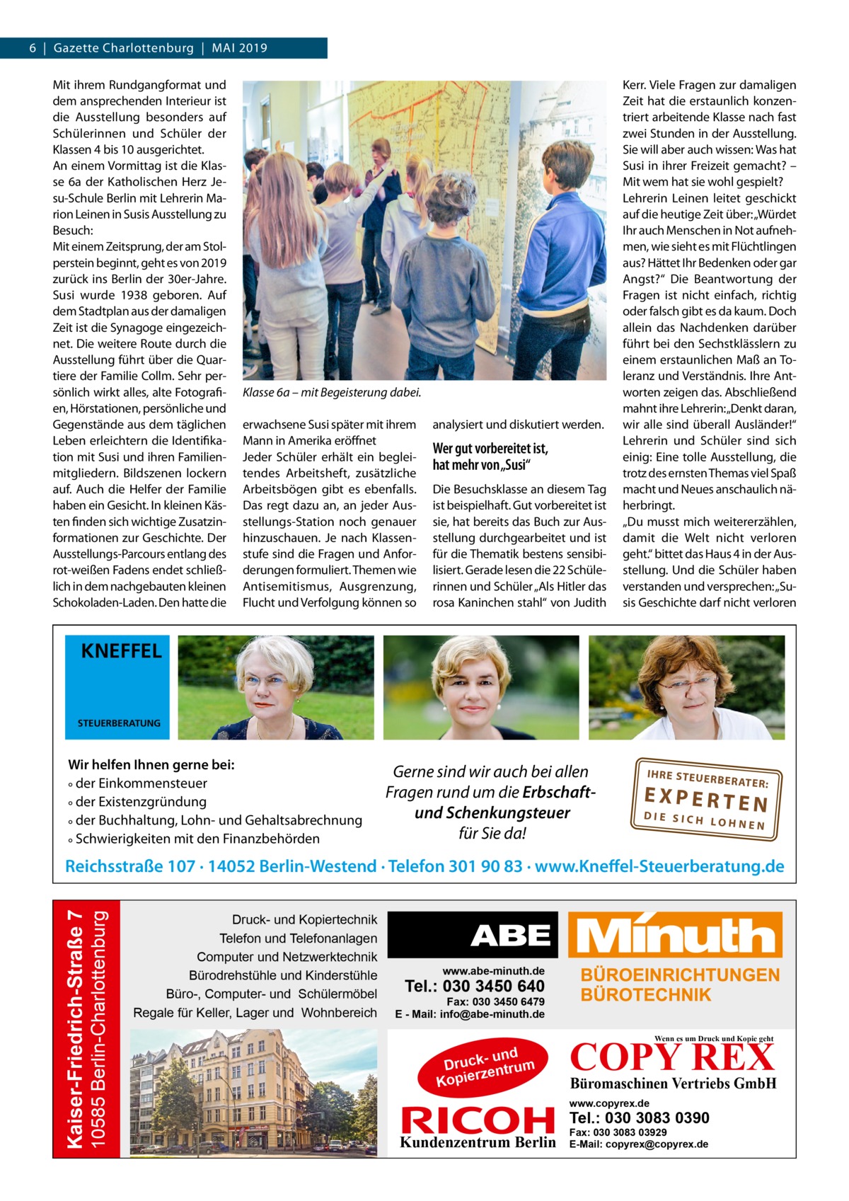 6  |  Gazette Charlottenburg  |  Mai 2019 Mit ihrem Rundgangformat und dem ansprechenden Interieur ist die Ausstellung besonders auf Schülerinnen und Schüler der Klassen 4 bis 10 ausgerichtet. An einem Vormittag ist die Klasse 6a der Katholischen Herz Jesu-Schule Berlin mit Lehrerin Marion Leinen in Susis Ausstellung zu Besuch: Mit einem Zeitsprung, der am Stolperstein beginnt, geht es von 2019 zurück ins Berlin der 30er-Jahre. Susi wurde 1938 geboren. Auf dem Stadtplan aus der damaligen Zeit ist die Synagoge eingezeichnet. Die weitere Route durch die Ausstellung führt über die Quartiere der Familie Collm. Sehr persönlich wirkt alles, alte Fotografien, Hörstationen, persönliche und Gegenstände aus dem täglichen Leben erleichtern die Identifikation mit Susi und ihren Familienmitgliedern. Bildszenen lockern auf. Auch die Helfer der Familie haben ein Gesicht. In kleinen Kästen finden sich wichtige Zusatzinformationen zur Geschichte. Der Ausstellungs-Parcours entlang des rot-weißen Fadens endet schließlich in dem nachgebauten kleinen Schokoladen-Laden. Den hatte die  Klasse 6a – mit Begeisterung dabei. erwachsene Susi später mit ihrem Mann in Amerika eröffnet Jeder Schüler erhält ein begleitendes Arbeitsheft, zusätzliche Arbeitsbögen gibt es ebenfalls. Das regt dazu an, an jeder Ausstellungs-Station noch genauer hinzuschauen. Je nach Klassenstufe sind die Fragen und Anforderungen formuliert. Themen wie Antisemitismus, Ausgrenzung, Flucht und Verfolgung können so  analysiert und diskutiert werden.  Wer gut vorbereitet ist, hat mehr von „Susi“ Die Besuchsklasse an diesem Tag ist beispielhaft. Gut vorbereitet ist sie, hat bereits das Buch zur Ausstellung durchgearbeitet und ist für die Thematik bestens sensibilisiert. Gerade lesen die 22 Schülerinnen und Schüler „Als Hitler das rosa Kaninchen stahl“ von Judith  Kerr. Viele Fragen zur damaligen Zeit hat die erstaunlich konzentriert arbeitende Klasse nach fast zwei Stunden in der Ausstellung. Sie will aber auch wissen: Was hat Susi in ihrer Freizeit gemacht? – Mit wem hat sie wohl gespielt? Lehrerin Leinen leitet geschickt auf die heutige Zeit über: „Würdet Ihr auch Menschen in Not aufnehmen, wie sieht es mit Flüchtlingen aus? Hättet Ihr Bedenken oder gar Angst?“ Die Beantwortung der Fragen ist nicht einfach, richtig oder falsch gibt es da kaum. Doch allein das Nachdenken darüber führt bei den Sechstklässlern zu einem erstaunlichen Maß an Toleranz und Verständnis. Ihre Antworten zeigen das. Abschließend mahnt ihre Lehrerin:„Denkt daran, wir alle sind überall Ausländer!“ Lehrerin und Schüler sind sich einig: Eine tolle Ausstellung, die trotz des ernsten Themas viel Spaß macht und Neues anschaulich näherbringt. „Du musst mich weitererzählen, damit die Welt nicht verloren geht.“ bittet das Haus 4 in der Ausstellung. Und die Schüler haben verstanden und versprechen: „Susis Geschichte darf nicht verloren  KNEFFEL  STEUERBERATUNG  Wir helfen Ihnen gerne bei: ° der Einkommensteuer ° der Existenzgründung ° der Buchhaltung, Lohn- und Gehaltsabrechnung ° Schwierigkeiten mit den Finanzbehörden  Gerne sind wir auch bei allen Fragen rund um die Erbschaftund Schenkungsteuer für Sie da!  IH RE ST EU ER BE RATE R:  EXPERTEN  DIE SICH LOHNEN  10585 Berlin-Charlottenburg  Kaiser-Friedrich-Straße 7  Reichsstraße 107 · 14052 Berlin-Westend · Telefon 301 90 83 · www.Kneffel-Steuerberatung.de Druck- und Kopiertechnik Telefon und Telefonanlagen Computer und Netzwerktechnik Bürodrehstühle und Kinderstühle Büro-, Computer- und Schülermöbel Regale für Keller, Lager und Wohnbereich  www.abe-minuth.de  Tel.: 030 3450 640  Fax: 030 3450 6479 E - Mail: info@abe-minuth.de  COPY REX Wenn es um Druck und Kopie geht  - und Druck entrum rz Kopie  Büromaschinen Vertriebs GmbH  www.copyrex.de  Tel.: 030 3083 0390  Kundenzentrum Berlin  Fax: 030 3083 03929 E-Mail: copyrex@copyrex.de