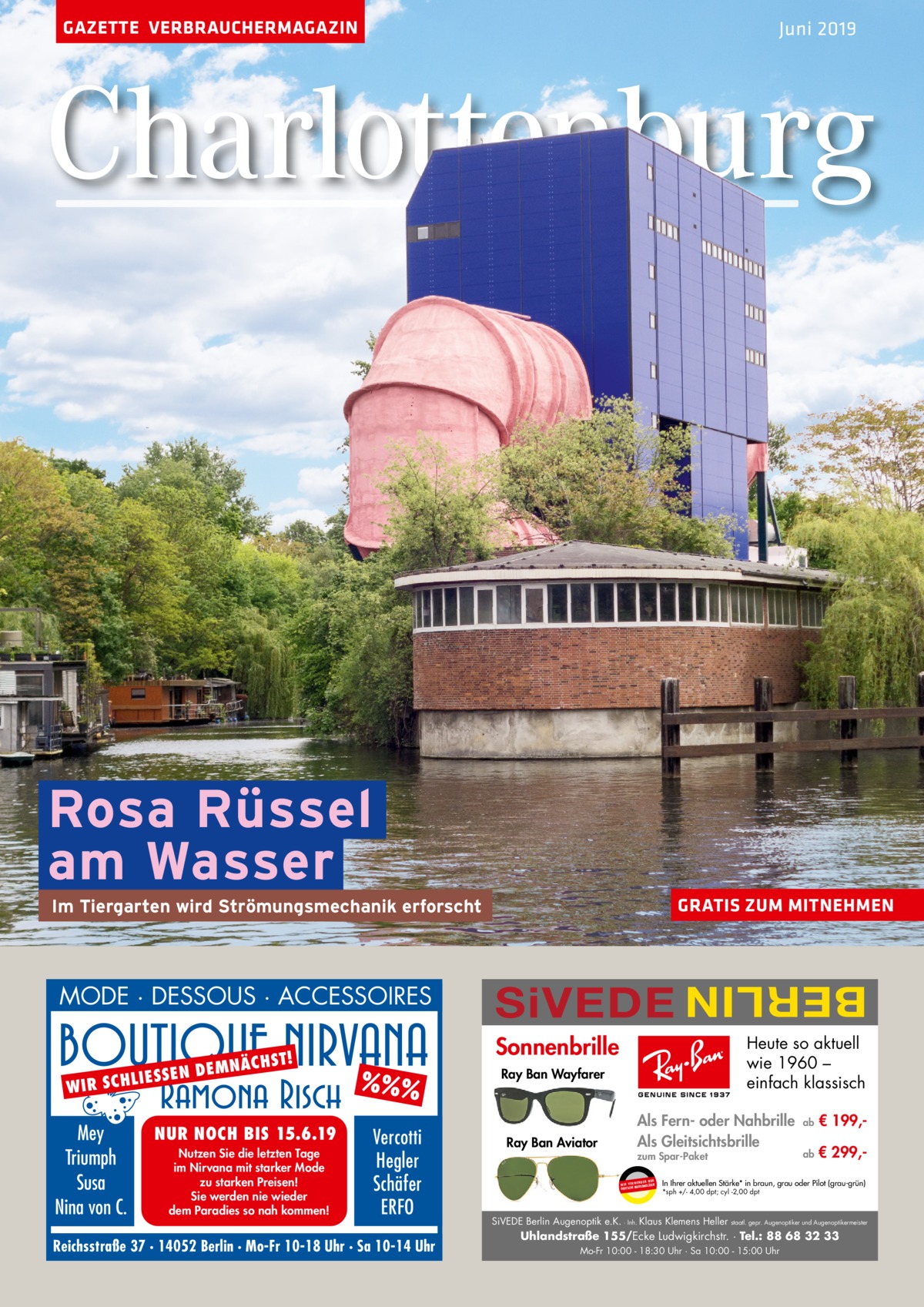 GAZETTE VERBRAUCHERMAGAZIN  Juni 2019  Charlottenburg  Rosa Rüssel am Wasser GRATIS ZUM MITNEHMEN  MODE · DESSOUS · ACCESSOIRES LIES S W IR SCH  Mey Triumph Susa Nina von C.  EN D  ST! E M N ÄCH  NUR NOCH BIS 15.6.19 Nutzen Sie die letzten Tage im Nirvana mit starker Mode zu starken Preisen! Sie werden nie wieder dem Paradies so nah kommen!  SiVEDE  BERLIN  Im Tiergarten wird Strömungsmechanik erforscht  Sonnenbrille  %%% Vercotti Hegler Schäfer ERFO  Reichsstraße 37 · 14052 Berlin · Mo-Fr 10-18 Uhr · Sa 10-14 Uhr  Heute so aktuell wie 1960 – einfach klassisch  Ray Ban Wayfarer  Ray Ban Aviator  Als Fern- oder Nahbrille Als Gleitsichtsbrille zum Spar-Paket UR ENDEN N W I R V E RW KENGLÄSER MAR DEUTSCHE  ab  € 199, ab  € 299, In Ihrer aktuellen Stärke* in braun, grau oder Pilot (grau-grün) *sph +/- 4,00 dpt; cyl -2,00 dpt  SiVEDE Berlin Augenoptik e.K. · Inh. Klaus Klemens Heller  staatl. gepr. Augenoptiker und Augenoptikermeister  Uhlandstraße 155/Ecke Ludwigkirchstr. · Tel.: 88 68 32 33 Mo-Fr 10:00 - 18:30 Uhr · Sa 10:00 - 15:00 Uhr