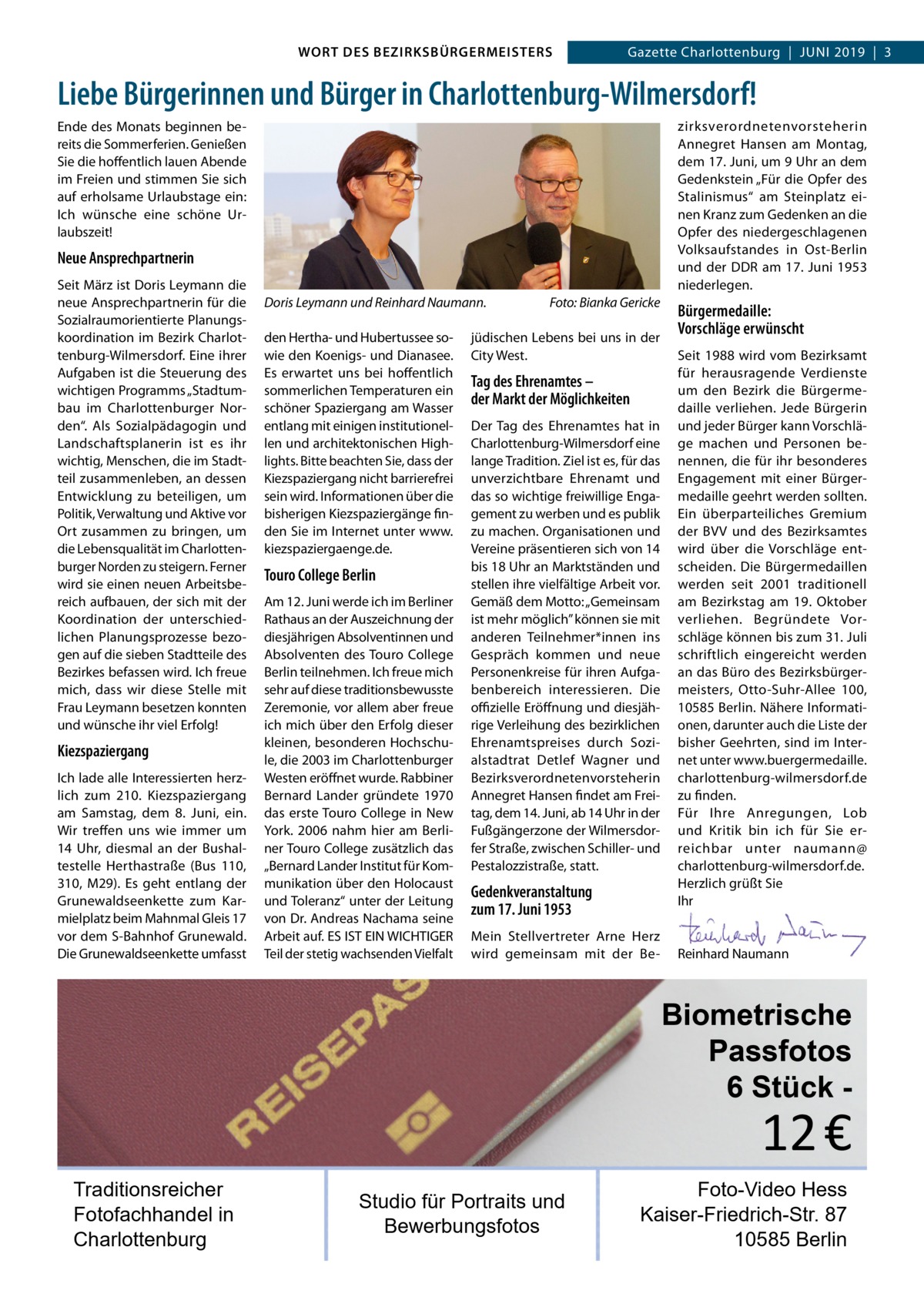 WORT DES BEZIRKSBÜRGERMEISTERS  Gazette Wilmersdorf | 62019  |  3 2019 | 3 Gazette Charlottenburg  |  Juni  Liebe Bürgerinnen und Bürger in Charlottenburg-Wilmersdorf! zirksverordnetenvorsteherin Annegret Hansen am Montag, dem 17. Juni, um 9 Uhr an dem Gedenkstein „Für die Opfer des Stalinismus“ am Steinplatz einen Kranz zum Gedenken an die Opfer des niedergeschlagenen Volksaufstandes in Ost-Berlin und der DDR am 17. Juni 1953 niederlegen.  Ende des Monats beginnen bereits die Sommerferien. Genießen Sie die hoffentlich lauen Abende im Freien und stimmen Sie sich auf erholsame Urlaubstage ein: Ich wünsche eine schöne Urlaubszeit!  Neue Ansprechpartnerin Seit März ist Doris Leymann die neue Ansprechpartnerin für die Sozialraumorientierte Planungskoordination im Bezirk Charlottenburg-Wilmersdorf. Eine ihrer Aufgaben ist die Steuerung des wichtigen Programms „Stadtumbau im Charlottenburger Norden“. Als Sozialpädagogin und Landschaftsplanerin ist es ihr wichtig, Menschen, die im Stadtteil zusammenleben, an dessen Entwicklung zu beteiligen, um Politik, Verwaltung und Aktive vor Ort zusammen zu bringen, um die Lebensqualität im Charlottenburger Norden zu steigern. Ferner wird sie einen neuen Arbeitsbereich aufbauen, der sich mit der Koordination der unterschiedlichen Planungsprozesse bezogen auf die sieben Stadtteile des Bezirkes befassen wird. Ich freue mich, dass wir diese Stelle mit Frau Leymann besetzen konnten und wünsche ihr viel Erfolg!  Kiezspaziergang Ich lade alle Interessierten herzlich zum 210. Kiezspaziergang am Samstag, dem 8.  Juni, ein. Wir treffen uns wie immer um 14  Uhr, diesmal an der Bushaltestelle Herthastraße (Bus  110, 310, M29). Es geht entlang der Grunewaldseenkette zum Karmielplatz beim Mahnmal Gleis 17 vor dem S-Bahnhof Grunewald. Die Grunewaldseenkette umfasst  Doris Leymann und Reinhard Naumann. den Hertha- und Hubertussee sowie den Koenigs- und Dianasee. Es erwartet uns bei hoffentlich sommerlichen Temperaturen ein schöner Spaziergang am Wasser entlang mit einigen institutionellen und architektonischen Highlights. Bitte beachten Sie, dass der Kiezspaziergang nicht barrierefrei sein wird. Informationen über die bisherigen Kiezspaziergänge finden Sie im Internet unter www. kiezspaziergaenge.de.  Touro College Berlin Am 12. Juni werde ich im Berliner Rathaus an der Auszeichnung der diesjährigen Absolventinnen und Absolventen des Touro College Berlin teilnehmen. Ich freue mich sehr auf diese traditionsbewusste Zeremonie, vor allem aber freue ich mich über den Erfolg dieser kleinen, besonderen Hochschule, die 2003 im Charlottenburger Westen eröffnet wurde. Rabbiner Bernard Lander gründete 1970 das erste Touro College in New York. 2006 nahm hier am Berliner Touro College zusätzlich das „Bernard Lander Institut für Kommunikation über den Holocaust und Toleranz“ unter der Leitung von Dr. Andreas Nachama seine Arbeit auf. ES IST EIN WICHTIGER Teil der stetig wachsenden Vielfalt  Foto: Bianka Gericke  jüdischen Lebens bei uns in der City West.  Tag des Ehrenamtes – der Markt der Möglichkeiten Der Tag des Ehrenamtes hat in Charlottenburg-Wilmersdorf eine lange Tradition. Ziel ist es, für das unverzichtbare Ehrenamt und das so wichtige freiwillige Engagement zu werben und es publik zu machen. Organisationen und Vereine präsentieren sich von 14 bis 18 Uhr an Marktständen und stellen ihre vielfältige Arbeit vor. Gemäß dem Motto: „Gemeinsam ist mehr möglich” können sie mit anderen Teilnehmer*innen ins Gespräch kommen und neue Personenkreise für ihren Aufgabenbereich interessieren. Die oﬃzielle Eröffnung und diesjährige Verleihung des bezirklichen Ehrenamtspreises durch Sozialstadtrat Detlef Wagner und Bezirksverordnetenvorsteherin Annegret Hansen findet am Freitag, dem 14. Juni, ab 14 Uhr in der Fußgängerzone der Wilmersdorfer Straße, zwischen Schiller- und Pestalozzistraße, statt.  Gedenkveranstaltung zum 17. Juni 1953 Mein Stellvertreter Arne Herz wird gemeinsam mit der Be Bürgermedaille: Vorschläge erwünscht Seit 1988 wird vom Bezirksamt für herausragende Verdienste um den Bezirk die Bürgermedaille verliehen. Jede Bürgerin und jeder Bürger kann Vorschläge machen und Personen benennen, die für ihr besonderes Engagement mit einer Bürgermedaille geehrt werden sollten. Ein überparteiliches Gremium der BVV und des Bezirksamtes wird über die Vorschläge entscheiden. Die Bürgermedaillen werden seit 2001 traditionell am Bezirkstag am 19.  Oktober verliehen. Begründete Vorschläge können bis zum 31. Juli schriftlich eingereicht werden an das Büro des Bezirksbürgermeisters, Otto-Suhr-Allee  100, 10585 Berlin. Nähere Informationen, darunter auch die Liste der bisher Geehrten, sind im Internet unter www.buergermedaille. charlottenburg-wilmersdorf.de zu finden. Für Ihre Anregungen, Lob und Kritik bin ich für Sie erreichbar unter naumann@ charlottenburg-wilmersdorf.de. Herzlich grüßt Sie Ihr     Reinhard Naumann  Biometrische Passfotos 6 Stück  12 €  Traditionsreicher Fotofachhandel in Charlottenburg  Studio für Portraits und Bewerbungsfotos  Foto-Video Hess Kaiser-Friedrich-Str. 87 10585 Berlin www.gazette-berlin.de