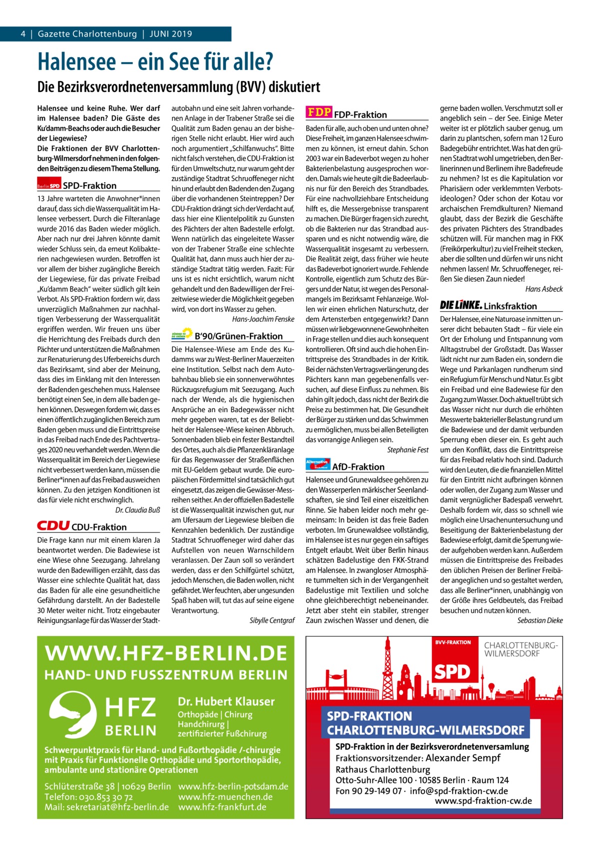 4  |  Gazette Gazette Charlottenburg Charlottenburg  |  Juni & Wilmersdorf 2019  www.gazette-berlin.de  Halensee – ein See für alle? Die Bezirksverordnetenversammlung (BVV) diskutiert Halensee und keine Ruhe. Wer darf im Halensee baden? Die Gäste des Ku’damm-Beachs oder auch die Besucher der Liegewiese? Die Fraktionen der BVV Charlottenburg-Wilmersdorf nehmen in den folgenden Beiträgen zu diesem Thema Stellung. Berlin  SPD-Fraktion  13 Jahre warteten die Anwohner*innen darauf, dass sich die Wasserqualität im Halensee verbessert. Durch die Filteranlage wurde 2016 das Baden wieder möglich. Aber nach nur drei Jahren könnte damit wieder Schluss sein, da erneut Kolibakterien nachgewiesen wurden. Betroffen ist vor allem der bisher zugängliche Bereich der Liegewiese, für das private Freibad „Ku’damm Beach“ weiter südlich gilt kein Verbot. Als SPD-Fraktion fordern wir, dass unverzüglich Maßnahmen zur nachhaltigen Verbesserung der Wasserqualität ergriffen werden. Wir freuen uns über die Herrichtung des Freibads durch den Pächter und unterstützen die Maßnahmen zur Renaturierung des Uferbereichs durch das Bezirksamt, sind aber der Meinung, dass dies im Einklang mit den Interessen der Badenden geschehen muss. Halensee benötigt einen See, in dem alle baden gehen können. Deswegen fordern wir, dass es einen öffentlich zugänglichen Bereich zum Baden geben muss und die Eintrittspreise in das Freibad nach Ende des Pachtvertrages 2020 neu verhandelt werden. Wenn die Wasserqualität im Bereich der Liegewiese nicht verbessert werden kann, müssen die Berliner*innen auf das Freibad ausweichen können. Zu den jetzigen Konditionen ist das für viele nicht erschwinglich. Dr. Claudia Buß  CDU-Fraktion Die Frage kann nur mit einem klaren Ja beantwortet werden. Die Badewiese ist eine Wiese ohne Seezugang. Jahrelang wurde den Badewilligen erzählt, dass das Wasser eine schlechte Qualität hat, dass das Baden für alle eine gesundheitliche Gefährdung darstellt. An der Badestelle 30 Meter weiter nicht. Trotz eingebauter Reinigungsanlage für das Wasser der Stadt autobahn und eine seit Jahren vorhandenen Anlage in der Trabener Straße sei die Qualität zum Baden genau an der bisherigen Stelle nicht erlaubt. Hier wird auch noch argumentiert „Schilfanwuchs“. Bitte nicht falsch verstehen, die CDU-Fraktion ist für den Umweltschutz, nur warum geht der zuständige Stadtrat Schruoffeneger nicht hin und erlaubt den Badenden den Zugang über die vorhandenen Steintreppen? Der CDU-Fraktion drängt sich der Verdacht auf, dass hier eine Klientelpolitik zu Gunsten des Pächters der alten Badestelle erfolgt. Wenn natürlich das eingeleitete Wasser von der Trabener Straße eine schlechte Qualität hat, dann muss auch hier der zuständige Stadtrat tätig werden. Fazit: Für uns ist es nicht ersichtlich, warum nicht gehandelt und den Badewilligen der Freizeitwiese wieder die Möglichkeit gegeben wird, von dort ins Wasser zu gehen. Hans-Joachim Fenske  B‘90/Grünen-Fraktion Die Halensee-Wiese am Ende des Kudamms war zu West-Berliner Mauerzeiten eine Institution. Selbst nach dem Autobahnbau blieb sie ein sonnenverwöhntes Rückzugsrefugium mit Seezugang. Auch nach der Wende, als die hygienischen Ansprüche an ein Badegewässer nicht mehr gegeben waren, tat es der Beliebtheit der Halensee-Wiese keinen Abbruch. Sonnenbaden blieb ein fester Bestandteil des Ortes, auch als die Pflanzenkläranlage für das Regenwasser der Straßenflächen mit EU-Geldern gebaut wurde. Die europäischen Fördermittel sind tatsächlich gut eingesetzt, das zeigen die Gewässer-Messreihen seither. An der offiziellen Badestelle ist die Wasserqualität inzwischen gut, nur am Ufersaum der Liegewiese bleiben die Kennzahlen bedenklich. Der zuständige Stadtrat Schruoffeneger wird daher das Aufstellen von neuen Warnschildern veranlassen. Der Zaun soll so verändert werden, dass er den Schilfgürtel schützt, jedoch Menschen, die Baden wollen, nicht gefährdet. Wer feuchten, aber ungesunden Spaß haben will, tut das auf seine eigene Verantwortung. Sibylle Centgraf  Dr. Hubert Klauser Orthopäde | Chirurg Handchirurg | zertifizierter Fußchirurg  Schwerpunktpraxis für Hand- und Fußorthopädie /-chirurgie mit Praxis für Funktionelle Orthopädie und Sportorthopädie, ambulante und stationäre Operationen  Schlüterstraße 38 | 10629 Berlin www.hfz-berlin-potsdam.de Telefon: 030.853 30 72 www.hfz-muenchen.de Mail: sekretariat@hfz-berlin.de www.hfz-frankfurt.de  FDP-Fraktion Baden für alle, auch oben und unten ohne? Diese Freiheit, im ganzen Halensee schwimmen zu können, ist erneut dahin. Schon 2003 war ein Badeverbot wegen zu hoher Bakterienbelastung ausgesprochen worden. Damals wie heute gilt die Badeerlaubnis nur für den Bereich des Strandbades. Für eine nachvollziehbare Entscheidung hilft es, die Messergebnisse transparent zu machen. Die Bürger fragen sich zurecht, ob die Bakterien nur das Strandbad aussparen und es nicht notwendig wäre, die Wasserqualität insgesamt zu verbessern. Die Realität zeigt, dass früher wie heute das Badeverbot ignoriert wurde. Fehlende Kontrolle, eigentlich zum Schutz des Bürgers und der Natur, ist wegen des Personalmangels im Bezirksamt Fehlanzeige. Wollen wir einen ehrlichen Naturschutz, der dem Artensterben entgegenwirkt? Dann müssen wir liebgewonnene Gewohnheiten in Frage stellen und dies auch konsequent kontrollieren. Oft sind auch die hohen Eintrittspreise des Strandbades in der Kritik. Bei der nächsten Vertragsverlängerung des Pächters kann man gegebenenfalls versuchen, auf diese Einfluss zu nehmen. Bis dahin gilt jedoch, dass nicht der Bezirk die Preise zu bestimmen hat. Die Gesundheit der Bürger zu stärken und das Schwimmen zu ermöglichen, muss bei allen Beteiligten das vorrangige Anliegen sein. Stephanie Fest Alternative für  Deutschland  AfD-Fraktion  Halensee und Grunewaldsee gehören zu den Wasserperlen märkischer Seenlandschaften, sie sind Teil einer eiszeitlichen Rinne. Sie haben leider noch mehr gemeinsam: In beiden ist das freie Baden verboten. Im Grunewaldsee vollständig, im Halensee ist es nur gegen ein saftiges Entgelt erlaubt. Weit über Berlin hinaus schätzen Badelustige den FKK-Strand am Halensee. In zwangloser Atmosphäre tummelten sich in der Vergangenheit Badelustige mit Textilien und solche ohne gleichberechtigt nebeneinander. Jetzt aber steht ein stabiler, strenger Zaun zwischen Wasser und denen, die  gerne baden wollen. Verschmutzt soll er angeblich sein – der See. Einige Meter weiter ist er plötzlich sauber genug, um darin zu plantschen, sofern man 12 Euro Badegebühr entrichtet. Was hat den grünen Stadtrat wohl umgetrieben, den Berlinerinnen und Berlinern ihre Badefreude zu nehmen? Ist es die Kapitulation vor Pharisäern oder verklemmten Verbotsideologen? Oder schon der Kotau vor archaischen Fremdkulturen? Niemand glaubt, dass der Bezirk die Geschäfte des privaten Pächters des Strandbades schützen will. Für manchen mag in FKK (Freikörperkultur) zu viel Freiheit stecken, aber die sollten und dürfen wir uns nicht nehmen lassen! Mr. Schruoffeneger, reißen Sie diesen Zaun nieder! Hans Asbeck  Linksfraktion Der Halensee, eine Naturoase inmitten unserer dicht bebauten Stadt – für viele ein Ort der Erholung und Entspannung vom Alltagstrubel der Großstadt. Das Wasser lädt nicht nur zum Baden ein, sondern die Wege und Parkanlagen rundherum sind ein Refugium für Mensch und Natur. Es gibt ein Freibad und eine Badewiese für den Zugang zum Wasser. Doch aktuell trübt sich das Wasser nicht nur durch die erhöhten Messwerte bakterieller Belastung rund um die Badewiese und der damit verbunden Sperrung eben dieser ein. Es geht auch um den Konflikt, dass die Eintrittspreise für das Freibad relativ hoch sind. Dadurch wird den Leuten, die die finanziellen Mittel für den Eintritt nicht aufbringen können oder wollen, der Zugang zum Wasser und damit vergnüglicher Badespaß verwehrt. Deshalb fordern wir, dass so schnell wie möglich eine Ursachenuntersuchung und Beseitigung der Bakterienbelastung der Badewiese erfolgt, damit die Sperrung wieder aufgehoben werden kann. Außerdem müssen die Eintrittspreise des Freibades den üblichen Preisen der Berliner Freibäder angeglichen und so gestaltet werden, dass alle Berliner*innen, unabhängig von der Größe ihres Geldbeutels, das Freibad besuchen und nutzen können. Sebastian Dieke