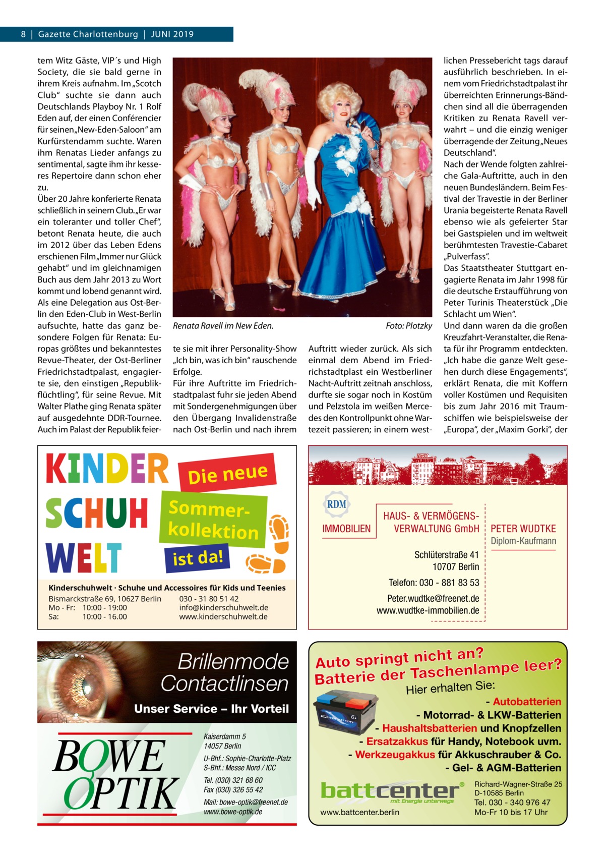 8  |  Gazette Charlottenburg  |  Juni 2019 tem Witz Gäste, VIP´s und High Society, die sie bald gerne in ihrem Kreis aufnahm. Im „Scotch Club“ suchte sie dann auch Deutschlands Playboy Nr. 1 Rolf Eden auf, der einen Conférencier für seinen „New-Eden-Saloon“ am Kurfürstendamm suchte. Waren ihm Renatas Lieder anfangs zu sentimental, sagte ihm ihr kesseres Repertoire dann schon eher zu. Über 20 Jahre konferierte Renata schließlich in seinem Club. „Er war ein toleranter und toller Chef“, betont Renata heute, die auch im 2012 über das Leben Edens erschienen Film „Immer nur Glück gehabt“ und im gleichnamigen Buch aus dem Jahr 2013 zu Wort kommt und lobend genannt wird. Als eine Delegation aus Ost-Berlin den Eden-Club in West-Berlin aufsuchte, hatte das ganz besondere Folgen für Renata: Europas größtes und bekanntestes Revue-Theater, der Ost-Berliner Friedrichstadtpalast, engagierte sie, den einstigen „Republikflüchtling“, für seine Revue. Mit Walter Plathe ging Renata später auf ausgedehnte DDR-Tournee. Auch im Palast der Republik feier Renata Ravell im New Eden.� te sie mit ihrer Personality-Show „Ich bin, was ich bin“ rauschende Erfolge. Für ihre Auftritte im Friedrichstadtpalast fuhr sie jeden Abend mit Sondergenehmigungen über den Übergang Invalidenstraße nach Ost-Berlin und nach ihrem  Foto: Plotzky Auftritt wieder zurück. Als sich einmal dem Abend im Friedrichstadtplast ein Westberliner Nacht-Auftritt zeitnah anschloss, durfte sie sogar noch in Kostüm und Pelzstola im weißen Mercedes den Kontrollpunkt ohne Wartezeit passieren; in einem west lichen Pressebericht tags darauf ausführlich beschrieben. In einem vom Friedrichstadtpalast ihr überreichten Erinnerungs-Bändchen sind all die überragenden Kritiken zu Renata Ravell verwahrt – und die einzig weniger überragende der Zeitung „Neues Deutschland“. Nach der Wende folgten zahlreiche Gala-Auftritte, auch in den neuen Bundesländern. Beim Festival der Travestie in der Berliner Urania begeisterte Renata Ravell ebenso wie als gefeierter Star bei Gastspielen und im weltweit berühmtesten Travestie-Cabaret „Pulverfass“. Das Staatstheater Stuttgart engagierte Renata im Jahr 1998 für die deutsche Erstaufführung von Peter Turinis Theaterstück „Die Schlacht um Wien“. Und dann waren da die großen Kreuzfahrt-Veranstalter, die Renata für ihr Programm entdeckten. „Ich habe die ganze Welt gesehen durch diese Engagements“, erklärt Renata, die mit Koffern voller Kostümen und Requisiten bis zum Jahr 2016 mit Traumschiffen wie beispielsweise der „Europa“, der „Maxim Gorki“, der  Die neue Sommerkollektion  IMMOBILIEN  HAUS- & VERMÖGENSVERWALTUNG GmbH  Diplom-Kaufmann  ist da!  Kinderschuhwelt · Schuhe und Accessoires für Kids und Teenies Bismarckstraße 69, 10627 Berlin 030 - 31 80 51 42 Mo - Fr: 10:00 - 19:00 info@kinderschuhwelt.de Sa: 10:00 - 16.00 www.kinderschuhwelt.de  Brillenmode Contactlinsen Unser Service – Ihr Vorteil Hier erhalten Sie:  BOWE OPTIK  Kaiserdamm 5 14057 Berlin U-Bhf.: Sophie-Charlotte-Platz S-Bhf.: Messe Nord / ICC  Schlüterstraße 41 10707 Berlin Telefon: 030 - 881 83 53 Peter.wudtke@freenet.de www.wudtke-immobilien.de  ht an? Auto springt nic enlampe leer? ch Batterie der Tas lten Sie: Hier erha  - Autobatterien - Motorrad- & LKW-Batterien - Haushaltsbatterien und Knopfzellen - Ersatzakkus für Handy, Notebook uvm. - Werkzeugakkus für Akkuschrauber & Co. - Gel- & AGM-Batterien  Tel. (030) 321 68 60 Fax (030) 326 55 42 Mail: bowe-optik@freenet.de www.bowe-optik.de  PETER WUDTKE  Richard-Wagner-Straße 25 D-10585 Berlin  www.battcenter.berlin  Tel. 030 - 340 976 47 Mo-Fr 10 bis 17 Uhr