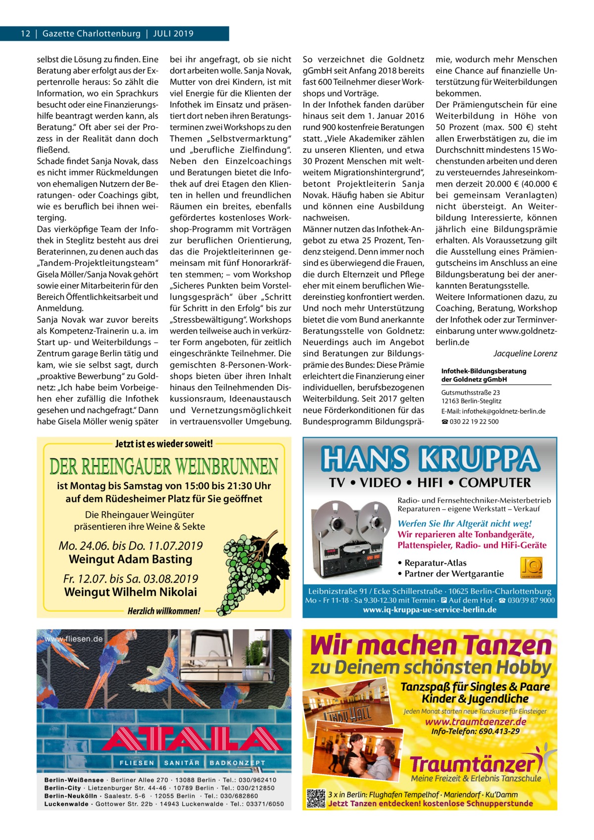 12  |  Gazette Charlottenburg  |  Juli 2019 selbst die Lösung zu finden. Eine Beratung aber erfolgt aus der Expertenrolle heraus: So zählt die Information, wo ein Sprachkurs besucht oder eine Finanzierungshilfe beantragt werden kann, als Beratung.“ Oft aber sei der Prozess in der Realität dann doch fließend. Schade findet Sanja Novak, dass es nicht immer Rückmeldungen von ehemaligen Nutzern der Beratungen- oder Coachings gibt, wie es beruflich bei ihnen weiterging. Das vierköpfige Team der Infothek in Steglitz besteht aus drei Beraterinnen, zu denen auch das „Tandem-Projektleitungsteam“ Gisela Möller/Sanja Novak gehört sowie einer Mitarbeiterin für den Bereich Öffentlichkeitsarbeit und Anmeldung. Sanja Novak war zuvor bereits als Kompetenz-Trainerin u. a. im Start up- und Weiterbildungs – Zentrum garage Berlin tätig und kam, wie sie selbst sagt, durch „proaktive Bewerbung“ zu Goldnetz: „Ich habe beim Vorbeigehen eher zufällig die Infothek gesehen und nachgefragt.“ Dann habe Gisela Möller wenig später  bei ihr angefragt, ob sie nicht dort arbeiten wolle. Sanja Novak, Mutter von drei Kindern, ist mit viel Energie für die Klienten der Infothek im Einsatz und präsentiert dort neben ihren Beratungsterminen zwei Workshops zu den Themen „Selbstvermarktung“ und „berufliche Zielfindung“. Neben den Einzelcoachings und Beratungen bietet die Infothek auf drei Etagen den Klienten in hellen und freundlichen Räumen ein breites, ebenfalls gefördertes kostenloses Workshop-Programm mit Vorträgen zur beruflichen Orientierung, das die Projektleiterinnen gemeinsam mit fünf Honorarkräften stemmen; – vom Workshop „Sicheres Punkten beim Vorstellungsgespräch“ über „Schritt für Schritt in den Erfolg“ bis zur „Stressbewältigung“. Workshops werden teilweise auch in verkürzter Form angeboten, für zeitlich eingeschränkte Teilnehmer. Die gemischten 8-Personen-Workshops bieten über ihren Inhalt hinaus den Teilnehmenden Diskussionsraum, Ideenaustausch und Vernetzungsmöglichkeit in vertrauensvoller Umgebung.  Jetzt ist es wieder soweit!  ist Montag bis Samstag von 15:00 bis 21:30 Uhr auf dem Rüdesheimer Platz für Sie geöffnet Die Rheingauer Weingüter präsentieren ihre Weine & Sekte  Mo. 24.06. bis Do. 11.07.2019 Weingut Adam Basting Fr. 12.07. bis Sa. 03.08.2019 Weingut Wilhelm Nikolai Herzlich willkommen!  So verzeichnet die Goldnetz gGmbH seit Anfang 2018 bereits fast 600 Teilnehmer dieser Workshops und Vorträge. In der Infothek fanden darüber hinaus seit dem 1. Januar 2016 rund 900 kostenfreie Beratungen statt. „Viele Akademiker zählen zu unseren Klienten, und etwa 30 Prozent Menschen mit weltweitem Migrationshintergrund“, betont Projektleiterin Sanja Novak. Häufig haben sie Abitur und können eine Ausbildung nachweisen. Männer nutzen das Infothek-Angebot zu etwa 25 Prozent, Tendenz steigend. Denn immer noch sind es überwiegend die Frauen, die durch Elternzeit und Pflege eher mit einem beruflichen Wiedereinstieg konfrontiert werden. Und noch mehr Unterstützung bietet die vom Bund anerkannte Beratungsstelle von Goldnetz: Neuerdings auch im Angebot sind Beratungen zur Bildungsprämie des Bundes: Diese Prämie erleichtert die Finanzierung einer individuellen, berufsbezogenen Weiterbildung. Seit 2017 gelten neue Förderkonditionen für das Bundesprogramm Bildungsprä mie, wodurch mehr Menschen eine Chance auf finanzielle Unterstützung für Weiterbildungen bekommen. Der Prämiengutschein für eine Weiterbildung in Höhe von 50  Prozent (max. 500  €) steht allen Erwerbstätigen zu, die im Durchschnitt mindestens 15 Wochenstunden arbeiten und deren zu versteuerndes Jahreseinkommen derzeit 20.000 € (40.000 € bei gemeinsam Veranlagten) nicht übersteigt. An Weiterbildung Interessierte, können jährlich eine Bildungsprämie erhalten. Als Voraussetzung gilt die Ausstellung eines Prämiengutscheins im Anschluss an eine Bildungsberatung bei der anerkannten Beratungsstelle. Weitere Informationen dazu, zu Coaching, Beratung, Workshop der Infothek oder zur Terminvereinbarung unter www.goldnetzberlin.de � Jacqueline Lorenz Infothek-Bildungsberatung der Goldnetz gGmbH Gutsmuthsstraße 23 12163 Berlin-Steglitz E-Mail: infothek@goldnetz-berlin.de ☎ 030 22 19 22 500  HANS KRUPPA TV • VIDEO • HIFI • COMPUTER  Radio- und Fernsehtechniker-Meisterbetrieb Reparaturen – eigene Werkstatt – Verkauf  Werfen Sie Ihr Altgerät nicht weg! Wir reparieren alte Tonbandgeräte, Plattenspieler, Radio- und HiFi-Geräte • Reparatur-Atlas • Partner der Wertgarantie Leibnizstraße 91 / Ecke Schillerstraße · 10625 Berlin-Charlottenburg Mo - Fr 11-18 · Sa 9.30-12.30 mit Termin · � Auf dem Hof · ☎ 030/39 87 9000  www.iq-kruppa-ue-service-berlin.de