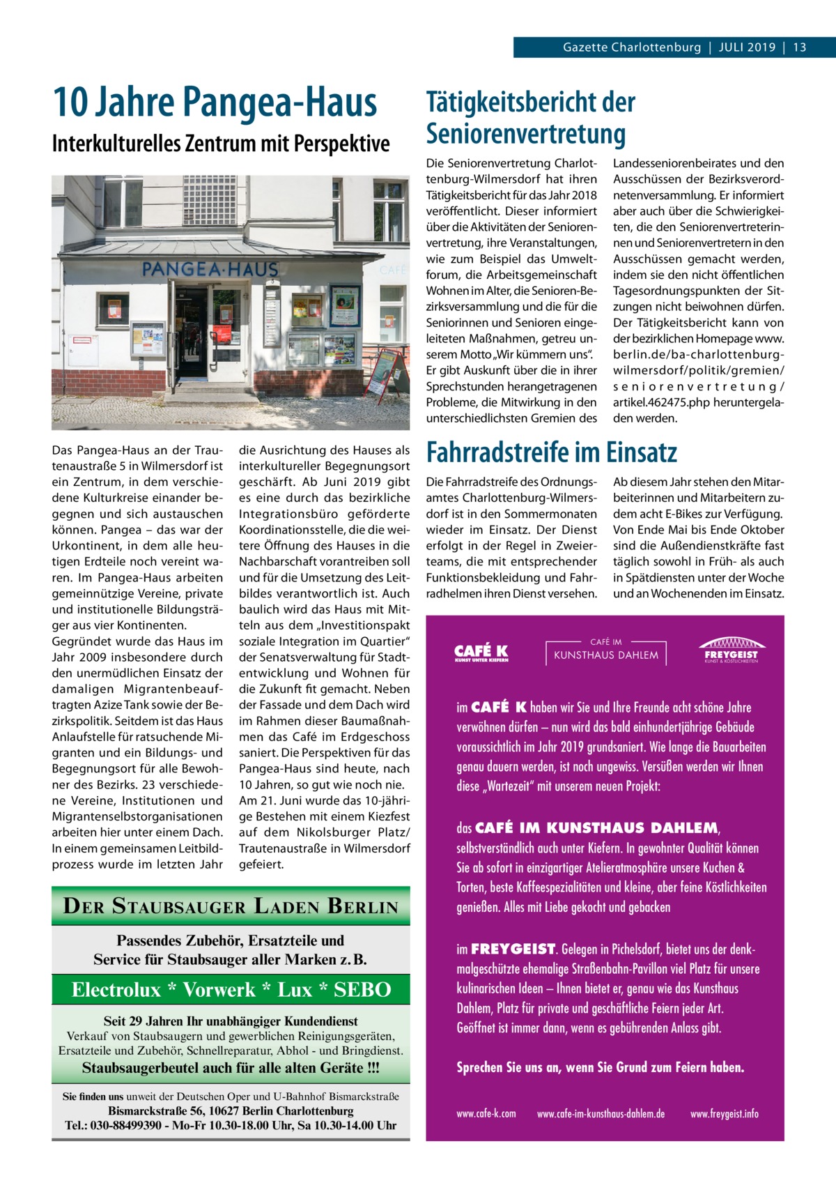 Gazette Charlottenburg  |  Juli 2019  |  13  10 Jahre Pangea-Haus Interkulturelles Zentrum mit Perspektive  Das Pangea-Haus an der Trautenaustraße 5 in Wilmersdorf ist ein Zentrum, in dem verschiedene Kulturkreise einander begegnen und sich austauschen können. Pangea – das war der Urkontinent, in dem alle heutigen Erdteile noch vereint waren. Im Pangea-Haus arbeiten gemeinnützige Vereine, private und institutionelle Bildungsträger aus vier Kontinenten. Gegründet wurde das Haus im Jahr 2009 insbesondere durch den unermüdlichen Einsatz der damaligen Migrantenbeauftragten Azize Tank sowie der Bezirkspolitik. Seitdem ist das Haus Anlaufstelle für ratsuchende Migranten und ein Bildungs- und Begegnungsort für alle Bewohner des Bezirks. 23 verschiedene Vereine, Institutionen und Migrantenselbstorganisationen arbeiten hier unter einem Dach. In einem gemeinsamen Leitbildprozess wurde im letzten Jahr  die Ausrichtung des Hauses als interkultureller Begegnungsort geschärft. Ab Juni 2019 gibt es eine durch das bezirkliche Integrationsbüro geförderte Koordinationsstelle, die die weitere Öffnung des Hauses in die Nachbarschaft vorantreiben soll und für die Umsetzung des Leitbildes verantwortlich ist. Auch baulich wird das Haus mit Mitteln aus dem „Investitionspakt soziale Integration im Quartier“ der Senatsverwaltung für Stadtentwicklung und Wohnen für die Zukunft fit gemacht. Neben der Fassade und dem Dach wird im Rahmen dieser Baumaßnahmen das Café im Erdgeschoss saniert. Die Perspektiven für das Pangea-Haus sind heute, nach 10 Jahren, so gut wie noch nie. Am 21. Juni wurde das 10-jährige Bestehen mit einem Kiezfest auf dem Nikolsburger Platz/ Trautenaustraße in Wilmersdorf gefeiert.  D ER S TAUBSAUGER L ADEN B ERLIN Passendes Zubehör, Ersatzteile und Service für Staubsauger aller Marken z.B.  Electrolux * Vorwerk * Lux * SEBO Seit 29 Jahren Ihr unabhängiger Kundendienst Verkauf von Staubsaugern und gewerblichen Reinigungsgeräten, Ersatzteile und Zubehör, Schnellreparatur, Abhol - und Bringdienst.  Staubsaugerbeutel auch für alle alten Geräte !!!  Tätigkeitsbericht der Seniorenvertretung Die Seniorenvertretung Charlottenburg-Wilmersdorf hat ihren Tätigkeitsbericht für das Jahr 2018 veröffentlicht. Dieser informiert über die Aktivitäten der Seniorenvertretung, ihre Veranstaltungen, wie zum Beispiel das Umweltforum, die Arbeitsgemeinschaft Wohnen im Alter, die Senioren-Bezirksversammlung und die für die Seniorinnen und Senioren eingeleiteten Maßnahmen, getreu unserem Motto „Wir kümmern uns“. Er gibt Auskunft über die in ihrer Sprechstunden herangetragenen Probleme, die Mitwirkung in den unterschiedlichsten Gremien des  Landesseniorenbeirates und den Ausschüssen der Bezirksverordnetenversammlung. Er informiert aber auch über die Schwierigkeiten, die den Seniorenvertreterinnen und Seniorenvertretern in den Ausschüssen gemacht werden, indem sie den nicht öffentlichen Tagesordnungspunkten der Sitzungen nicht beiwohnen dürfen. Der Tätigkeitsbericht kann von der bezirklichen Homepage www. berlin.de/ba-charlottenburgwilmersdorf/politik/gremien/ seniorenvertretung/ artikel.462475.php heruntergeladen werden.  Fahrradstreife im Einsatz Die Fahrradstreife des Ordnungsamtes Charlottenburg-Wilmersdorf ist in den Sommermonaten wieder im Einsatz. Der Dienst erfolgt in der Regel in Zweierteams, die mit entsprechender Funktionsbekleidung und Fahrradhelmen ihren Dienst versehen.  Ab diesem Jahr stehen den Mitarbeiterinnen und Mitarbeitern zudem acht E-Bikes zur Verfügung. Von Ende Mai bis Ende Oktober sind die Außendienstkräfte fast täglich sowohl in Früh- als auch in Spätdiensten unter der Woche und an Wochenenden im Einsatz.  CAFÉ IM  KUNSTHAUS DAHLEM  FREYGEIST KUNST & KÖSTLICHKEITEN  im CAFÉ K haben wir Sie und Ihre Freunde acht schöne Jahre verwöhnen dürfen – nun wird das bald einhundertjährige Gebäude voraussichtlich im Jahr 2019 grundsaniert. Wie lange die Bauarbeiten genau dauern werden, ist noch ungewiss. Versüßen werden wir Ihnen diese „Wartezeit“ mit unserem neuen Projekt: das CAFÉ IM KUNSTHAUS DAHLEM, selbstverständlich auch unter Kiefern. In gewohnter Qualität können Sie ab sofort in einzigartiger Atelieratmosphäre unsere Kuchen & Torten, beste Kaffeespezialitäten und kleine, aber feine Köstlichkeiten genießen. Alles mit Liebe gekocht und gebacken im FREYGEIST. Gelegen in Pichelsdorf, bietet uns der denkmalgeschützte ehemalige Straßenbahn-Pavillon viel Platz für unsere kulinarischen Ideen – Ihnen bietet er, genau wie das Kunsthaus Dahlem, Platz für private und geschäftliche Feiern jeder Art. Geöffnet ist immer dann, wenn es gebührenden Anlass gibt. Sprechen Sie uns an, wenn Sie Grund zum Feiern haben.  Sie finden uns unweit der Deutschen Oper und U-Bahnhof Bismarckstraße  Bismarckstraße 56, 10627 Berlin Charlottenburg Tel.: 030-88499390 - Mo-Fr 10.30-18.00 Uhr, Sa 10.30-14.00 Uhr  www.cafe-k.com  www.cafe-im-kunsthaus-dahlem.de  www.freygeist.info