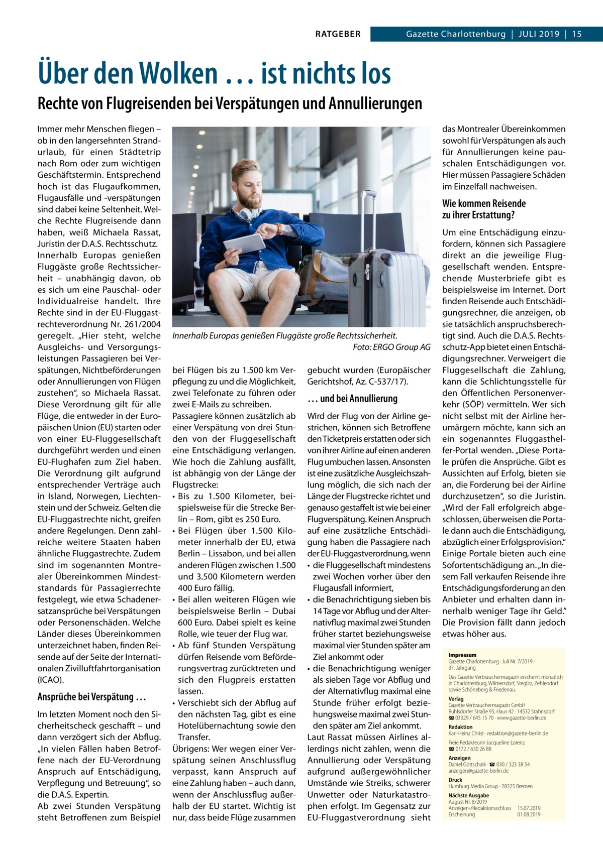 RATGEBER  Gazette Charlottenburg  |  Juli 2019  |  15  Über den Wolken … ist nichts los Rechte von Flugreisenden bei Verspätungen und Annullierungen Immer mehr Menschen fliegen – ob in den langersehnten Strand­ urlaub, für einen Städtetrip nach Rom oder zum wichtigen Geschäftstermin. Entsprechend hoch ist das Flugaufkommen, Flugausfälle und -verspätungen sind dabei keine Seltenheit. Welche Rechte Flugreisende dann haben, weiß Michaela Rassat, Juristin der D.A.S. Rechtsschutz. Innerhalb Europas genießen Fluggäste große Rechtssicherheit – unabhängig davon, ob es sich um eine Pauschal- oder Individualreise handelt. Ihre Rechte sind in der EU-Fluggastrechteverordnung Nr. 261/2004 geregelt. „Hier steht, welche Ausgleichs- und Versorgungsleistungen Passagieren bei Verspätungen, Nichtbeförderungen oder Annullierungen von Flügen zustehen“, so Michaela Rassat. Diese Verordnung gilt für alle Flüge, die entweder in der Europäischen Union (EU) starten oder von einer EU-Fluggesellschaft durchgeführt werden und einen EU-Flughafen zum Ziel haben. Die Verordnung gilt aufgrund entsprechender Verträge auch in Island, Norwegen, Liechtenstein und der Schweiz. Gelten die EU-Fluggastrechte nicht, greifen andere Regelungen. Denn zahlreiche weitere Staaten haben ähnliche Fluggastrechte. Zudem sind im sogenannten Montrealer Übereinkommen Mindeststandards für Passagierrechte festgelegt, wie etwa Schadenersatzansprüche bei Verspätungen oder Personenschäden. Welche Länder dieses Übereinkommen unterzeichnet haben, finden Reisende auf der Seite der Internationalen Zivilluftfahrtorganisation (ICAO).  Ansprüche bei Verspätung … Im letzten Moment noch den Sicherheitscheck geschafft – und dann verzögert sich der Abflug. „In vielen Fällen haben Betroffene nach der EU-Verordnung Anspruch auf Entschädigung, Verpflegung und Betreuung“, so die D.A.S. Expertin. Ab zwei Stunden Verspätung steht Betroffenen zum Beispiel  das Montrealer Übereinkommen sowohl für Verspätungen als auch für Annullierungen keine pauschalen Entschädigungen vor. Hier müssen Passagiere Schäden im Einzelfall nachweisen.  Wie kommen Reisende zu ihrer Erstattung?  Innerhalb Europas genießen Fluggäste große Rechtssicherheit. � Foto: ERGO Group AG bei Flügen bis zu 1.500 km Verpflegung zu und die Möglichkeit, zwei Telefonate zu führen oder zwei E-Mails zu schreiben. Passagiere können zusätzlich ab einer Verspätung von drei Stunden von der Fluggesellschaft eine Entschädigung verlangen. Wie hoch die Zahlung ausfällt, ist abhängig von der Länge der Flugstrecke: •	 Bis zu 1.500  Kilometer, beispielsweise für die Strecke Berlin – Rom, gibt es 250 Euro. •	 Bei Flügen über 1.500  Kilometer innerhalb der EU, etwa Berlin – Lissabon, und bei allen anderen Flügen zwischen 1.500 und 3.500 Kilometern werden 400 Euro fällig. •	 Bei allen weiteren Flügen wie beispielsweise Berlin – Dubai 600 Euro. Dabei spielt es keine Rolle, wie teuer der Flug war. •	 Ab fünf Stunden Verspätung dürfen Reisende vom Beförderungsvertrag zurücktreten und sich den Flugpreis erstatten lassen. •	 Verschiebt sich der Abflug auf den nächsten Tag, gibt es eine Hotelübernachtung sowie den Transfer. Übrigens: Wer wegen einer Verspätung seinen Anschlussflug verpasst, kann Anspruch auf eine Zahlung haben – auch dann, wenn der Anschlussflug außer­ halb der EU startet. Wichtig ist nur, dass beide Flüge zusammen  gebucht wurden (Europäischer Gerichtshof, Az. C-537/17).  … und bei Annullierung Wird der Flug von der Airline gestrichen, können sich Betroffene den Ticketpreis erstatten oder sich von ihrer Airline auf einen anderen Flug umbuchen lassen. Ansonsten ist eine zusätzliche Ausgleichszahlung möglich, die sich nach der Länge der Flugstrecke richtet und genauso gestaffelt ist wie bei einer Flugverspätung. Keinen Anspruch auf eine zusätzliche Entschädigung haben die Passagiere nach der EU-Fluggastverordnung, wenn •	 die Fluggesellschaft mindestens zwei Wochen vorher über den Flugausfall informiert, •	 die Benachrichtigung sieben bis 14 Tage vor Abflug und der Alternativflug maximal zwei Stunden früher startet beziehungsweise maximal vier Stunden später am Ziel ankommt oder •	 die Benachrichtigung weniger als sieben Tage vor Abflug und der Alternativflug maximal eine Stunde früher erfolgt beziehungsweise maximal zwei Stunden später am Ziel ankommt. Laut Rassat müssen Airlines allerdings nicht zahlen, wenn die Annullierung oder Verspätung aufgrund außergewöhnlicher Umstände wie Streiks, schwerer Unwetter oder Naturkatastrophen erfolgt. Im Gegensatz zur EU-Fluggastverordnung sieht  Um eine Entschädigung einzufordern, können sich Passagiere direkt an die jeweilige Fluggesellschaft wenden. Entsprechende Musterbriefe gibt es beispielsweise im Internet. Dort finden Reisende auch Entschädigungsrechner, die anzeigen, ob sie tatsächlich anspruchsberechtigt sind. Auch die D.A.S. Rechtsschutz-App bietet einen Entschädigungsrechner. Verweigert die Fluggesellschaft die Zahlung, kann die Schlichtungsstelle für den Öffentlichen Personenverkehr (SÖP) vermitteln. Wer sich nicht selbst mit der Airline herumärgern möchte, kann sich an ein sogenanntes Fluggasthelfer-Portal wenden. „Diese Portale prüfen die Ansprüche. Gibt es Aussichten auf Erfolg, bieten sie an, die Forderung bei der Airline durchzusetzen“, so die Juristin. „Wird der Fall erfolgreich abgeschlossen, überweisen die Portale dann auch die Entschädigung, abzüglich einer Erfolgsprovision.“ Einige Portale bieten auch eine Sofortentschädigung an. „In diesem Fall verkaufen Reisende ihre Entschädigungsforderung an den Anbieter und erhalten dann innerhalb weniger Tage ihr Geld.” Die Provision fällt dann jedoch etwas höher aus. Impressum Gazette Charlottenburg · Juli Nr. 7/2019 ·  37. Jahrgang Das Gazette Verbrauchermagazin erscheint monatlich in Charlottenburg, Wilmersdorf, Steglitz, Zehlendorf sowie Schöneberg & Friedenau. Verlag Gazette Verbrauchermagazin GmbH Ruhlsdorfer Straße 95, Haus 42 · 14532 Stahnsdorf ☎ 03329 / 645 15 70 · www.gazette-berlin.de Redaktion Karl-Heinz Christ · redaktion@gazette-berlin.de Freie Redakteurin Jacqueline Lorenz ☎ 0172 / 630 26 88 Anzeigen Daniel Gottschalk · ☎ 030 / 323 38 54 anzeigen@gazette-berlin.de Druck Humburg Media Group · 28325 Bremen Nächste Ausgabe August Nr. 8/2019 Anzeigen-/Redaktionsschluss	15.07.2019 Erscheinung	01.08.2019